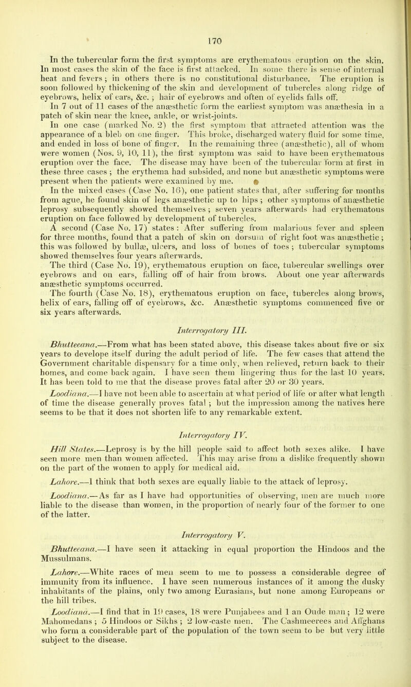 In the tubercular form the first symptoms are erythematous eruption on the skin. In most cases the skin of the face is first attacked. In some there is sense of internal heat and fevers ; in others there is no constitutional disturbance. The eruption is soon followed by thickening of the skin and development of tubercles along ridge of eyebrows, helix of ears, &c. ; hair of eyebrows and often of eyelids falls off. In 7 out of 11 cases of the anaesthetic form the earliest symptom was anmthesia in a patch of skin near the knee, ankle, or wrist-joints. In one case (marked No. 2) the first symptom that attracted attention was the appearance of a bleb on one finger. This broke, discharged watery fluid for some time, and ended in loss of bone of finger. In the remaining three (anaesthetic), all of whom were women (Nos. 9, 10, 11), the first symptom was said to have been erythematous eruption over the face. The disease may have been of the tubercular form at first in these three cases ; the erythema had subsided, and none but anaesthetic symptoms were present when the patients were examined by me. # In the mixed cases (Case No. 16), one patient states that, after suffering for months from ague, he found skin of legs anaesthetic up to hips ; other sy mptoms of anaesthetic leprosy subsequently showed themselves ; seven years afterwards had erythematous eruption on face followed by development of tubercles. A second (Case No. 17) states ; After suffering from malarious fever and spleen for three months, found that a patch of skin on dorsum of right foot was anesthetic ; this was followed by bulle, ulcers, and loss of bones of toes ; tubercular symptoms showed themselves four years afterwards. The third (Case No. 19), erythematous eruption on face, tubercular swellings over eyebrows and on ears, falling off of hair from brows. About one year afterwards anaesthetic symptoms occurred. The fourth (Case No. 18), erythematous eruption on face, tubercles along brows, helix of ears, falling off of eyebrows, &c. Anesthetic symptoms commenced five or six years afterwards. Interrogatory III. Bhutteeana.—From what has been stated above, this disease takes about five or six years to develope itself during the adult period of life. The few cases that attend the Government charitable dispensary for a time only, when relieved, return back to their homes, and come back again. I have seen them lingering thus for the last 10 years. It has been told to me that the disease proves fatal after 20 or 30 years. Loodiana.—I have not been able to ascertain at what period of life or after what length of time the disease generally proves fatal ; but the impression among the natives here seems to be that it does not shorten life to any remarkable extent. Interrogatory IV. Hill States.—Leprosy is by the hill people said to affect both sexes alike. I have seen more men than women affected. This may arise from a dislike frequently shown on the part of the women to apply for medical aid. Lahore.—1 think that both sexes are equally liable to the attack of leprosy. Loodiana.—As far as I have had opportunities of observing, men are much more liable to the disease than women, in the proportion of nearly four of the former to one of the latter. Interrogatory V. Bhutteeana.—I have seen it attacking in equal proportion the Hindoos and the Mussulmans. Lahore.—White races of men seem to me to possess a considerable degree of immunity from its influence. I have seen numerous instances of it among the dusky inhabitants of the plains, only two among Eurasians, but none among Europeans or the hill tribes. Loodiana.—1 find that in 19 cases, 18 were Punjabees and 1 an Oude man; 12 were Mahomedans ; 5 Hindoos or Sikhs ; 2 low-caste men. The Cashmeerees and Afl’ghans who form a considerable part of the population of the town seem to be but very little subject to the disease.