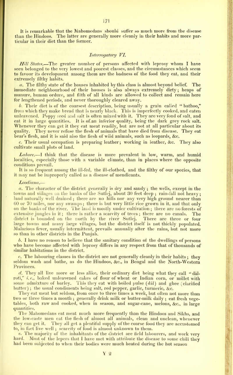 It is remarkable that the Mahomedans should suffer so much more from the disease than the Hindoos. The latter are generally more cleanly in their habits and more par- ticular in their diet than the former. Interrogatory VI. mu States.—The greater number of persons affected with leprosy whom I have seen belonged to the very lowest and poorest classes, and the circumstances which seem to favour its development among them are the badness of the food they eat, and their extremely filthy habits. a. The filthy state of the houses inhabited by this class is almost beyond belief. The immediate neighbourhood of their houses is also always extremely dirty; heaps of manure, human ordure, and filth of all kinds are allowed to collect and remain here for lengthened periods, and never thoroughly cleared away. Z>. Their diet is of the coarsest description, being usually a grain called “ bathoo,” from which they make bread that is nearly black. I'bis is imperfectly cooked, and eaten unleavened. Poppy seed and salt is often mixed with it. They are very fond of salt, and eat it in large quantities. It is of.an inferior quality, being the dark grey rock salt. Whenever they can get it they eat meat readily, but are not at all particular about its quality. They never refuse the flesh of animals that have died from disease. They eat bear’s flesh, and it is said also the flesh of wild animals, such as leopards, &c. c. Their usual occupation is preparing leather; working in leather, &c. They also cultivate small plots of land. Lahore.—I think that the disease is more prevalent in low, warm, and humid localities, especially those with a variable climate, than in places where the opposite conditions prevail. It is so frequent among the ill-fed, the ill-clothed, and the filthy of our species, that it may not be improperly called as a disease of mendicants. Loodiana.— a. The character of the district generally is dry and sandy; the wells, except in the towns and villages on the banks of the Sutlej, about 30 feet deep ; rain-fall not heavy; land naturally well drained ; there are no hills nor any very high ground nearer than 60 or 70 miles, nor any swamps; there is but very little rice grown in it, and that only on the banks of the river. The land is mostly under cultivation ; there are no forests of extensive jungles in it; there is rather a scai'city of trees; there are no canals. The district is bounded on the north by the river Sutlej. There are three or four large towns and many large villages, but the district itself is not thickly populated. Malarious fever, usually intermittent, prevails annually after the rains, but not more so than in other districts in the Punjab. b. I have no reason to believe that the sanitary condition of the dwellings of persons who have become affected with leprosy differs in any respect from that of thousands of similar habitations in the district. c. The labouring classes in the district are not generally cleanly in their habits ; they seldom wash and bathe, as do the Hindoos, &c., in Bengal and the North-Western Provinces. d. They all live more or less alike, their ordinary diet being what they call “ dM- roti,” i. e., baked unleavened cakes of flour of wheat or Indian corn, or millet with some admixture of barley. This they eat with boiled pulse (dal) and ghee (clarified butter); the usual condiments being salt, red pepper, garlic, turmeric, &c. They eat meat but seldom, from once to three times a week, but often not more than two or three times a month ; generally dritd< milk or butter-milk daily ; eat fresh vege- tables, both raw and cooked, when in season, and sugar-cane, melons, &c., in large quantities. The Mahomedans eat meat much more frequently than the Hindoos and Sikhs, and the low-caste men eat the flesh of almost all animals, clean and unclean, whenever they can get it. They all get a plentiful supply of the coarse food they are accustomed to, in fact live well ; scarcity of food is almost unknown to them. e. The majority of the inhabitants of the district are field labourers, and work very hard. Most of the lepers that 1 have met with attribute the disease to some chill they had been subjected to when their bodies were much heated during the hot season