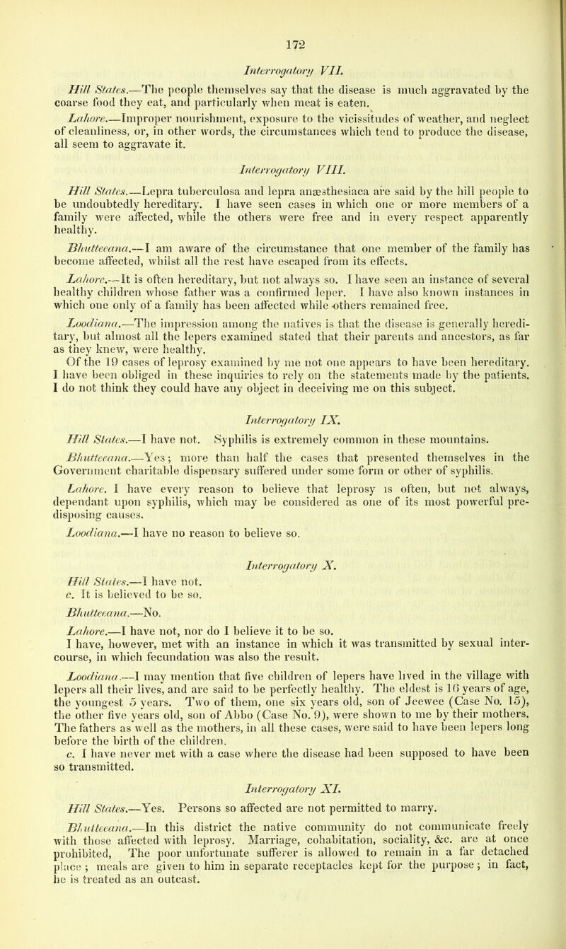 Interrogatory VII. Hill States.—The people themselves say that the disease is much aggravated hy the coarse food they eat, and particularly when meat is eaten. Lahore.—Improper nourishment, exposure to the vicissitudes of weather, and neglect of cleanliness, or, in other words, the circumstances which tend to produce the disease, all seem to aggravate it. Interrogatory VIII. Hill States.—Lepra tuberculosa and lepra anaesthesiaca are said by the hill people to be undoubtedly hereditary. I have seen cases in which one or more members of a family were affected, while the others were free and in every respect apparently healthy. Blrntteeana.—I am aware of the circumstance that one member of the family has become affected, whilst all the rest have escaped from its effects. Lahore.—It is often hereditary, but not always so. I have seen an instance of several healthy children whose father was a confirmed leper. I have also known instances in which one only of a family has been affected while others remained free. Loocliana.—The impression among the natives is that the disease is generally heredi- tary, but almost all the lepers examined stated that their parents and ancestors, as far as they knew, were healthy. Of the 19 cases of leprosy examined by me not one appears to have been hereditary. I have been obliged in these inquiries to rely on the statements made by the patients. I do not think they could have any object in deceiving me on this subject. Interrogatory IX. Hill States.—I have not. Syphilis is extremely common in these mountains. Hhutteeana.-—^Yes; more than half the cases that presented themselves in the Government charitable dispensary suffered under some form or other of syphilis. Lahore. I have every reason to believe that leprosy is often, but not always, dependant upon syphilis, which may be considered as one of its most powerful pre- disposing causes. Loocliana.—\ have no reason to believe so. Interrogatory X. Hill States.—! have not. c. It is believed to be so. Blrntteeana.—No. Lahore.—I have not, nor do I believe it to be so. I have, however, met with an instance in which it was transmitted by sexual inter- course, in which fecundation was also the result. Loocliana.—1 may mention that five children of lepers have lived in the village with lepers all their lives, and are said to be perfectly healthy. The eldest is 16 years of age, the youngest 5 years. Two of them, one six years old, son of Jeewee (Case No. 15), the other five years old, son of Abbo (Case No. 9), were shown to me by their mothers. The fathers as well as the mothers, in all these cases, were said to have been lepers long before the birth of the children. c. I have never met with a case where the disease had been supposed to have been so transmitted. Interrogatory XI. Hill States.—Yes. Persons so affected are not permitted to marry. Bhulteeana.—In this district the native community do not communicate freely with those affected with leprosy. Marriage, cohabitation, sociality, &c. are at once prohibited. The poor unfortunate sufferer is allowed to remain in a far detached place ; meals are given to him in separate receptacles kept for the purpose; in fact, he is treated as an outcast.