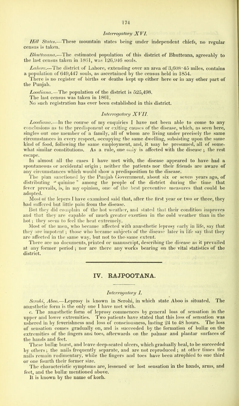 Interrogatory XVI. Hill States.—These mountain states being under independent chiefs, no regular census is taken. Bhutteeana.—The estimated population of this district of Bhutteana, agreeably to the last census taken in 1861, was 126,946 souls. Lahore.—The district of Lahore, extending over an area of 3,608*45 miles, contains a population of 649,447 souls, as ascertained by the census held in 1854. There is no register of births or deaths kept up either here or in any other part of the Punjab. Loodiana.—The population of the district is 525,498. The last census was taken in 1861. No such registration has ever been established in this district. Interrogatory XVII. Loodiana.—In the course of my enquiries I have not been able to come to any conclusions as to the predisponent or exiting causes of the disease, which, as seen here, singles out one member of a family, all of whom are living under precisely the same circumstances in every respect, occupying the same dwelling, subsisting upon the same kind of food, following the same employment, and, it may be presumed, all of some- what similar constitutions. As a rule, one only is affected with the disease ; the rest escape. In almost all the cases I have met with, the disease appeared to have had a spontaneous or accidental origin ; neither the patients nor their friends are aware of any circumstances which would show a predisposition to the disease. The plan sanctioned by the Punjab Government, about six or seven years ago, of distributing “ quinine ” among the people of the district during the time that fever prevails, is, in my opinion, one of the best preventive measures that could be adopted. Most ot the lepers I have examined said that, after the first year or two or three, they had suffered but little pain from the disease. But they did comj)lain of the hot weather, and stated that their condition improves and that they are capable of much greater exertion in the cold weather than in the hot; they seem to feel the heat extremely. Most of the men, who became affected with anaesthetic leprosy early in life, say that they are impotent; those who became subjects of the disease later in life say that they are affected in the same way, but not to the^same extent. There are no documents, printed or manuscript, describing the disease as it prevailed at any former period ; nor are there any works bearing on the vital statistics of the district. IV. RAJPOOTANA. hiterrogatory I. Serohi, Aboo.—Leprosy is known in Serohi, in which state Aboo is situated. The anaesthetic form is the only one I have met with. c. The anaesthetic form of leprosy commences by general loss of sensation in the upper and lower extremities. Two patients have stated that this loss of sensation was ushered in by feverishness and loss of consciousness, lasting 24 to 48 hours. The loss of sensation comes gradually on, and is succeeded by the formation of bullae on the extremities of the fingers and toes, afterwards on the palmar and plantar surfaces of the hands and feet. These bullae burst, and leave deep-seated ulcers, which gradually heal, to be succeeded by others; the nails frequently separate, and are not reproduced ; at other times the nails remain rudimentary, while the fingers and toes have been atrophied to one third or one fourth their former size. The characteristic symptoms are, lessened or lost sensation in the hands, arms, and feet, and the bullae mentioned above. It is known by the name of korh.