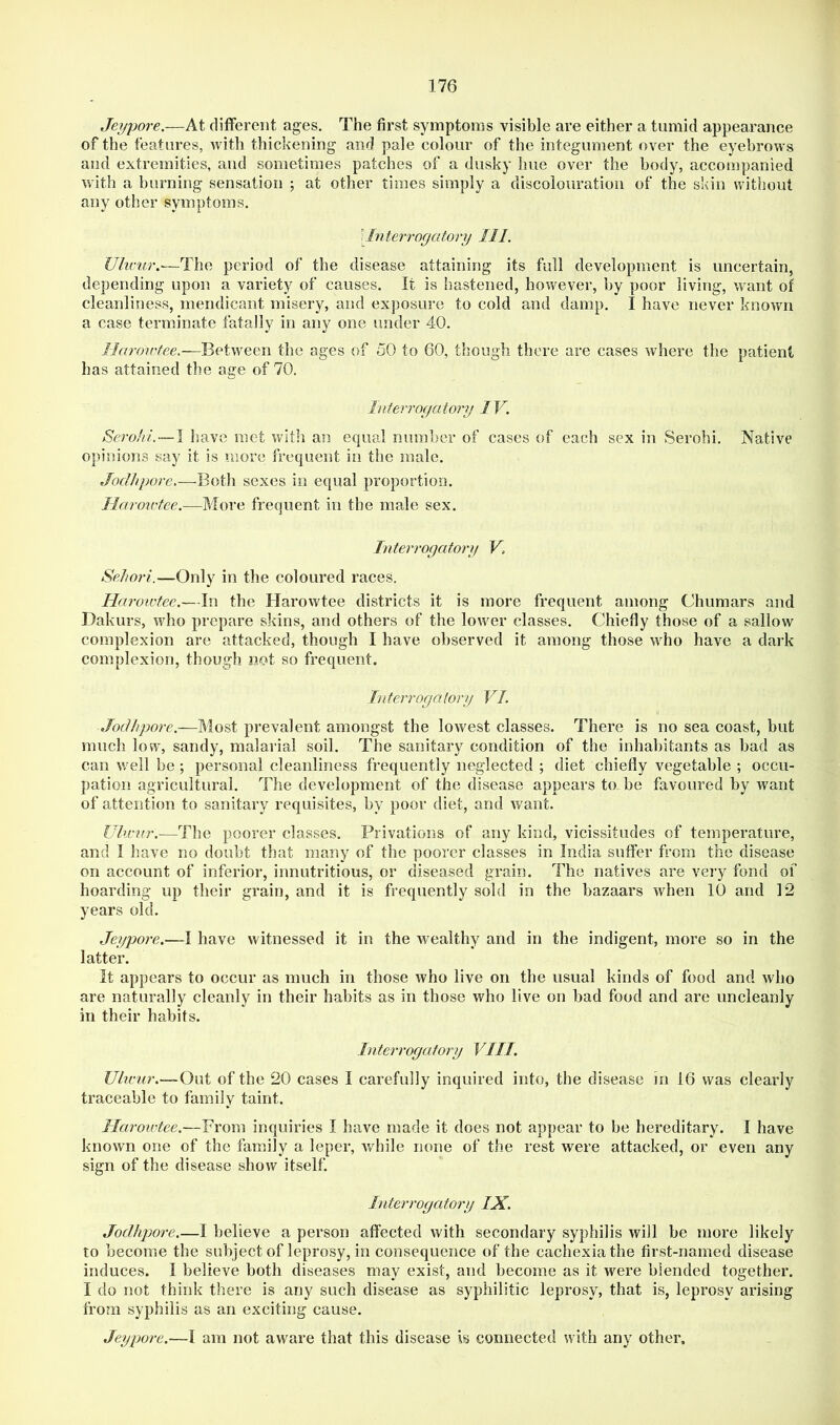 Jei/pore.—At different ages. The first symptoms visible are either a tumid appearance of the features, with thickening and pale colour of the integument over the eyebrows and extremities, and sometimes patches of a dusky hue over the body, accompanied with a burning sensation ; at other times simply a discolouration of the skin without any other symptoms. ) Interrogatory 111. Uhcur.—The period of the disease attaining its full development is uncertain, depending upon a variety of causes. It is hastened, however, by poor living, want of cleanliness, mendicant misery, and exposure to cold and damp. I have never known a case terminate fatally in any one under 40. Harorrtee.—Between the ages of 50 to 60, though there are cases where the patient has attained the age of 70. Ititerrogatory 1V. SeroJti—I have met with an equal number of cases of each sex in Serohi. Native opinions say it is more frequent in the male. Jodhpore.—Both sexes in equal proportion. liarov'fee.—More frequent in the male sex. hiterrogatory V, SeJwri.—Only in the coloured races. Haroivfee.—In the Harowtee districts it is more frequent among Chumars and Dakurs, who prepare skins, and others of the lower classes. Chiefly those of a sallow complexion are attacked, though I have observed it among those who have a dark complexion, though not so frequent. Interrogatory VI. Jodhpore.—Most prevalent atnongst the lowest classes. There is no sea coast, but much low, sandy, malarial soil. The sanitary condition of the inhabitants as bad as can well be; personal cleanliness frequently neglected ; diet chiefly vegetable ; occu- pation agricultural. The development of the disease appears to be favoured by want of attention to sanitary requisites, by poor diet, and want. Ulwnr,—The poorer classes. Privations of any kind, vicissitudes of temperature, and I have no doubt that many of the poorer classes in India suffer from the disease on account of inferior, innutritions, or diseased grain. The natives are veiy fond of hoarding up their grain, and it is frequently sold in the bazaars when 10 and 12 years old. Jeypore.—I have witnessed it in the wealthy and in the indigent, more so in the latter. It appears to occur as much in those who live on the usual kinds of food and who are naturally cleanly in their habits as in those who live on bad food and are uncleanly in their habits. Interrogatory VIII. Uhvur.~0\xi of the 20 cases I carefully inquired into, the disease in 16 was clearly traceable to family taint. Harowtee.—From inquiries I have made it does not appear to be hereditary. I have known one of the family a leper, while none of the rest were attacked, or even any sign of the disease show itself. Interrogatory IX. Jodhpore.—I believe a person affected with secondary syphilis will be more likely to become the subject of leprosy, in consequence of the cachexia the first-named disease induces. I believe both diseases may exist, and become as it were blended together. I do not think there is any such disease as syphilitic leprosy, that is, leprosy arising from syphilis as an exciting cause. Jeypore.—I am not aware that this disease is connected with any other.