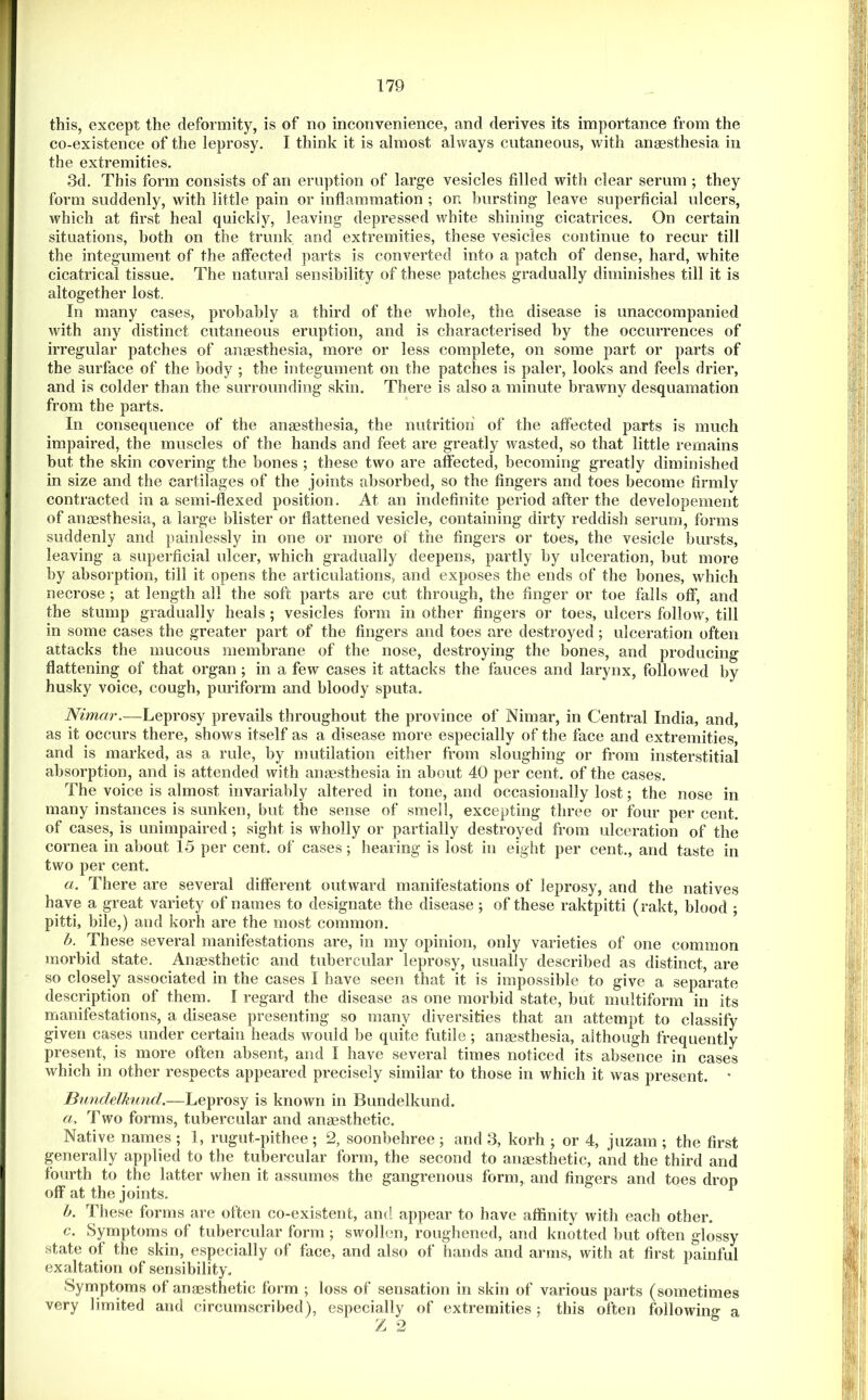 this, except the deformity, is of no inconvenience, and derives its importance from the co-existence of the leprosy. I think it is almost always cutaneous, with anmsthesia in the extremities. 3d. This form consists of an eruption of large vesicles filled with clear serum ; they form suddenly, with little pain or inflammation ; on bursting leave superficial ulcers, which at first heal quickly, leaving depressed white shining cicatrices. On certain situations, both on the trunk and extremities, these vesicles continue to recur till the integument of the affected parts is converted into a patch of dense, hard, white cicatrical tissue. The natural sensibility of these patches gradually diminishes till it is altogether lost. In many cases, probably a third of the whole, the disease is unaccompanied with any distinct cutaneous eruption, and is characterised by the occurrences of irregular patches of anmsthesia, more or less complete, on some part or parts of the surface of the body ; the integument on the patches is paler, looks and feels drier, and is colder than the surrounding skin. There is also a minute brawny desquamation from the parts. In consequence of the anesthesia, the nutrition of the affected parts is much impaired, the muscles of the hands and feet are greatly wasted, so that little remains but the skin covering the bones ; these two are affected, becoming greatly diminished in size and the cartilages of the joints absorbed, so the fingers and toes become firmly contracted in a semi-flexed position. At an indefinite period after the developement of anaesthesia, a large blister or flattened vesicle, containing dirty reddish serum, forms suddenly and painlessly in one or more of the fingers or toes, the vesicle bursts, leaving a superficial ulcer, which gradually deepens, partly by ulceration, but more by absorption, till it opens the articulations, and exposes the ends of the bones, which necrose; at length all the soft parts are cut through, the finger or toe falls off, and the stump gradually heals ; vesicles form in other fingers or toes, ulcers follow, till in some cases the greater part of the fingers and toes are destroyed; ulceration often attacks the mucous membrane of the nose, destroying the bones, and producing flattening of that organ; in a few cases it attacks the fauces and larynx, followed by husky voice, cough, puriform and bloody sputa. Nimar.—Leprosy prevails throughout the province of Nimar, in Central India, and, as it occurs there, shows itself as a disease more especially of the face and extremities, and is marked, as a rule, by mutilation either from sloughing or from insterstitial absorption, and is attended with anaesthesia in about 40 per cent, of the cases. The voice is almost invariably altered in tone, and occasionally lost; the nose in many instances is sunken, but the sense of smell, excepting three or four per cent, of cases, is unimpaired; sight is wholly or partially destroyed from ulceration of the cornea in about 15 per cent, of cases; hearing is lost in eight per cent., and taste in two per cent. a. There are several different outward manifestations of leprosy, and the natives have a great variety of names to designate the disease ; of these raktpitti (rakt, blood ; pitti, bile,) and korh are the most common. h. These several manifestations are, in my opinion, only varieties of one common morbid state. Anaesthetic and tubercular leprosy, usually described as distinct, are so closely associated in the cases I have seen that it is impossible to give a separate description of them. I regard the disease as one morbid state, but multiform in its nrianifestations, a disease presenting so many diversities that an attempt to classify given cases under certain heads would be quite futile ; anaesthesia, although frequently present, is more often absent, and I have several times noticed its absence in cases which in other respects appeared precisely similar to those in which it was present. * Bimdelkund.—Leprosy is known in Bundelkund. a, Two forms, tubercular and anaesthetic. Native names ; 1, rugut-pithee ; 2, soonbehree ; and 3, korh ; or 4, juzam ; the first generally applied to the tubercular form, the second to anaesthetic, and the third and fourth to the latter when it assumes the gangrenous form, and fingers and toes drop off at the joints. h. These forms are often co-existent, and appear to have affinity with each other. c. Symptoms of tubercular form ; swollen, roughened, and knotted l>ut often glossy state of the skin, especially of face, and also of hands and arms, with at first painful exaltation of sensibility. Symptoms of anesthetic form ; loss of sensation in skin of various parts (sometimes very limited and circumscribed), especially of extremities j this often following a /j 2