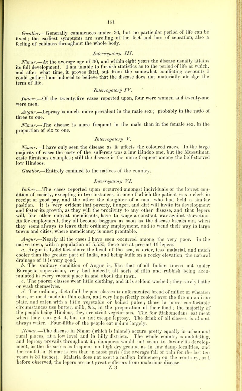 Gwalior.—Generally commences under 30, but no particular period oi life can be fixed; the earliest symptoms are swelling of the feet and loss of sensation, also a feeling of coldness throughout the whole body. h iter rogatory 111. Nirnar.—At the average age of 36, and within eight years the disease usually attains its full development. I am unable to furnish statistics as to the period of life at v/hich, and after what time, it proves fatal, but from the somewhat conflicting accounts I could gather I am induced to believe that the disease does not materially abridge the term of life. Interrogatory IV. Indore.—Of the twenty-five cases reported upon, four were women and twenty-one were men. Avgur.—Leprosy is much more prevalent in the male sex ; probably in the ratio of three to one. JSfimar.—The disease is more frequent in the male than in the female sex, in the proportion of six to one. Interrogatory V. Nimar.—I have only seen the disease as it affects the coloured races, hi tiie large majority of cases the caste of the sufferers was a low Hindoo one, but the Mussulman caste furnishes examples; still the disease is far more frequent among the half-starved low Hindoos. Gwalior.—Entirely confined to the natives of the country. Interrogatory VI. Indore.—The cases reported upon occurred amongst individuals of the lowest con- dition of society, excepting in two instances, in one of which the patient was a clerk in receipt of good pay, and the other the daughter of a man who had held a similar position. It is very evident that poverty, hunger, and dirt will invite its development and foster its growth, as they will the proclivity to any other disease, and that lejiers will, like other outcast mendicants, have to wage a constant war against starvarion. As for employment, they all become beggars as soon as the disease breaks out, when they seem always to leave their ordinary employment, and to wend their way to large towns and cities, where mendieancy is most profitable. Augur.—Nearly all the cases I have seen occurred among the very poor. In the native town, with a population of 5,550, there are at present 16 lepers. a. Augur is 1,598 feet above the level of the sea, is drier, less malarial, and much cooler than the greater part of India, and being built on a rocky elevation, the natural drainage of it is very good. b. The sanitary condition of Augur is, like that of all Indian towns not under European supervision, very bad indeed ; all sorts of filth and rubbisli being accu- mulated in every vacant place in and about the town. c. The poorer classes wear little clothing, and it is seldom washed ; they rarely ]>athe or wash themselves. d. The ordinary diet of all the poor classes is unfermented bread of millet or wheaten flour, or meal made in thin cakes, and very imperfectly cooked over the fire on an iron plate, and eaten with a little vegetable or boiled pulse ; those in more comfortable circumstances use butter, milk, &c., in the preparation of their food ; the majority of the people being Hindoos, they are strict vegetarians. The few Mahomedans eat meat w'hen they can- get it, but do not escape leprosy. The drink of all classes is almost always water. Four-fifths of the people eat opium largely. Nimar.—The disease in Nimar (which is inland) occurs pretty equally in urban and rural ])laces, at a low level and in hilly districts. The whole country is undulatiisg, and leprosy prevails throughout it; dampness wnuld not seem to favour its develop- ment, as the disease is as frequent on high dry ground as in low damp localities, and the rainfall in Nimar is less than in most parts (the average fall of rain for the last ten years is 30 inches). Malaria does not exert a malign influence; on the coiurary, as I before observed, the lepers are not great suflerers from malarious disease. Z 3