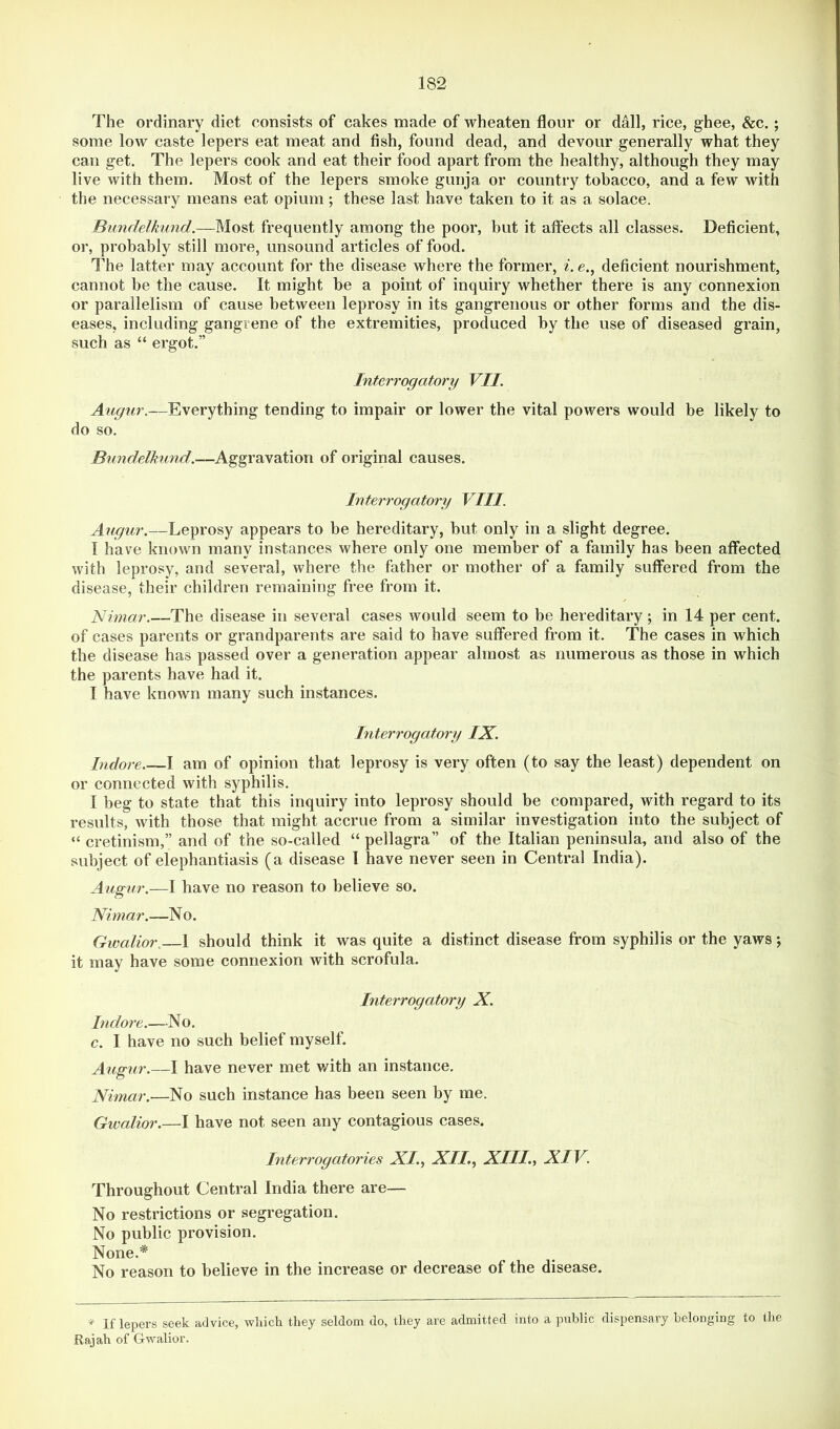 The ordinary diet consists of cakes made of wheaten flour or dall, rice, ghee, &c. ; some low caste lepers eat meat and fish, found dead, and devour generally what they can get. The lepers cook and eat their food apart from the healthy, although they may live with them. Most of the lepers smoke gunja or country tobacco, and a few with the necessary means eat opium; these last have taken to it as a solace. Bundelkund.—Most frequently among the poor, but it aft'ects all classes. Deficient, or, probably still more, unsound articles of food. The latter may account for the disease where the former, ^. e., deficient nourishment, cannot be the cause. It might be a point of inquiry whether there is any connexion or parallelism of cause between leprosy in its gangrenous or other forms and the dis- eases, including gangrene of the extremities, produced by the use of diseased grain, such as “ ergot.” Interrogatory VII. Augur.—Everything tending to impair or lower the vital powers would be likely to do so. Bundelhmd.—Aggravation of original causes. Interrogatory VIII. Augur.—Leprosy appears to be hereditary, but only in a slight degree. I have known many instances where only one member of a family has been affected with leprosy, and several, where the father or mother of a family suffered from the disease, their children remaining free from it. Nimar.—The disease in several cases would seem to be hereditary ; in 14 per cent, of cases parents or grandparents are said to have suffered from it. The cases in which the disease has passed over a generation appear almost as numerous as those in which the parents have had it. I have known many such instances. Interrogatory IX. Indore I am of opinion that leprosy is very often (to say the least) dependent on or connected with syphilis. I beg to state that this inquiry into leprosy should be compared, with regard to its results, with those that might accrue from a similar investigation into the subject of “ cretinism,” and of the so-called “ pellagra” of the Italian peninsula, and also of the subject of elephantiasis (a disease I have never seen in Central India). Augur.—I have no reason to believe so. Nimar.—No. Gwalior. 1 should think it was quite a distinct disease from syphilis or the yaws; it may have some connexion with scrofula. Interrogatory X. Indore.—No. c. I have no such belief myself. Augur.—I have never met with an instance. Nimar.—No such instance has been seen by me. Gwalior.—I have not seen any contagious cases. Interrogatories XI., XII, XIII., XIV. Throughout Central India there are— No restrictions or segregation. No public provision. None,* No reason to believe in the increase or decrease of the disease. * If lepers seek advice, vrliich they seldom do, they are admitted into a public dispensary belonging to the Rajah of Gwalior.