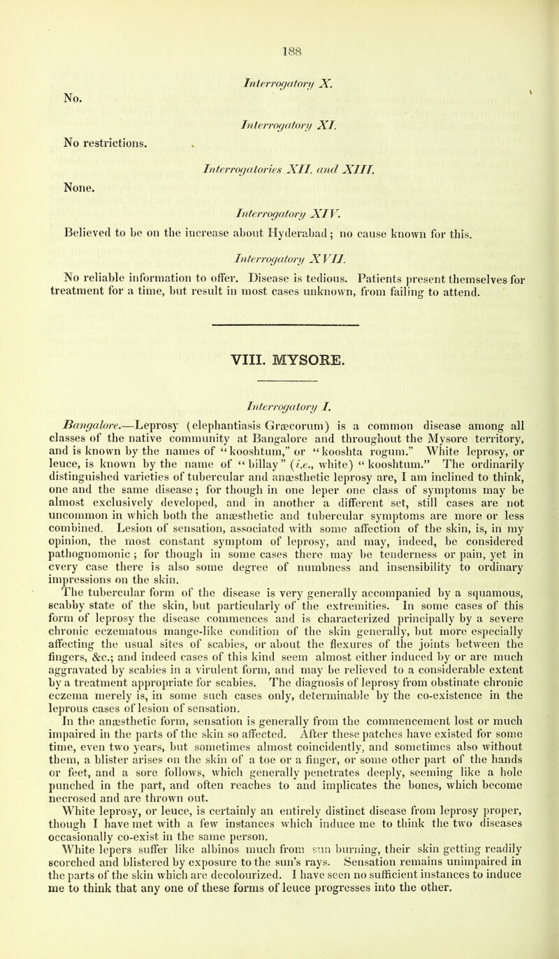 Interrogatory X. No. No restrictions. Interrogatory XI. None. Interrogatories XII. and XIII. \ Interrogatory XIV. Believed to be on the increase about Hyderabad; no cause known for this. Interrogatory X VII. No reliable information to offer. Disease is tedious. Patients present themselves for treatment for a time, but result in most cases unknown, from failing to attend. VIII. MYSORE. Interrogatory I. Bangalore.—Leprosy (elephantiasis Graecomm) is a common disease among all classes of the native community at Bangalore and throughout the Mysore territory, and is known by the names of “kooshtum,” or “kooshta rogum.” White leprosy, or leuce, is known by the name of “billay” (/.e., white) “kooshtum.” The ordinarily distinguished varieties of tubercular and anaesthetic leprosy are, I am inclined to think, one and the same disease; for though in one leper one class of symptoms may be almost exclusively developed, and in another a different set, still cases are not uncommon in which both the anaesthetic and tubercular symptoms are more or less combined. Lesion of sensation, associated with some affection of the skin, is, in my opinion, the most constant symptom of leprosy, and may, indeed, be considered pathognomonic ; for though in some cases there may be tenderness or pain, yet in every case there is also some degree of numbness and insensibility to ordinary impressions on the skin. The tubercular form of the disease is very generally accompanied hy a squamous, scabby state of the skin, but particularly of the extremities. In some cases of this form of leprosy the disease commences and is characterized principally by a severe chronic eczematous mange-like condition of the skin generally, but more especially affecting the usual sites of scabies, or about the flexures of the joints between the fingers, &c.; and indeed cases of this kind seem almost either induced by or are much aggravated by scabies in a virulent form, and may be relieved to a considerable extent by a treatment appropriate for scabies. The diagnosis of leprosy from obstinate chronic eczema merely is, in some such cases only, determinable by the co-existence in the leprous cases of lesion of sensation. In the anaesthetic form, sensation is generally from the commencement lost or much impaired in the parts of the skin so affected. After these patches have existed for some time, even two years, but sometimes almost coincidently, and sometimes also without them, a blister arises on the skin of a toe or a finger, or some other part of the hands or feet, and a sore follows, which generally penetrates deeply, seeming like a hole punched in the part, and often reaches to and implicates the bones, which become necrosed and are thrown out. White leprosy, or leuce, is certainly an entirely distinct disease from leprosy proper, though I have met with a few instances which induce me to think the two diseases occasionally co-exist in the same person. White lepers suffer like albinos much from sun burning, their skin getting readily scorched and blistered by exposure to the sun’s rays. Sensation remains unimpaired in the parts of the skin which are decolourized. I have seen no sufficient instances to induce me to think that any one of these forms of leuce progresses into the other.