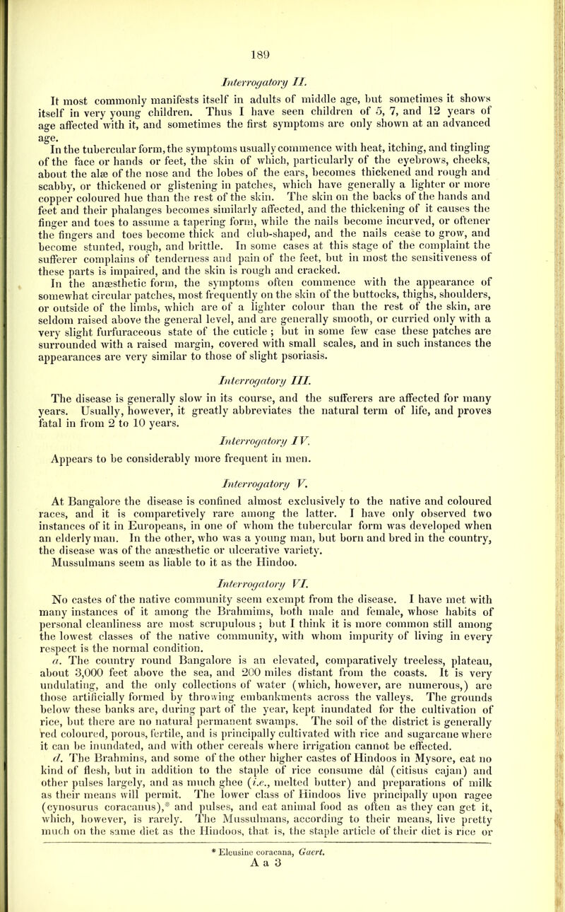 Interrogatory II. It most commonly manifests itself in adults of middle age, but sometimes it shows itself in very young children. Thus I have seen children of 5, 7, and 12 years of age affected with it, and sometimes the first symptoms are only shown at an advanced age. In the tubercular form, the symptoms usually commence with heat, itching, and tingling of the face or hands or feet, the skin of which, particularly of the eyebrows, cheeks, about the alse of the nose and the lobes of the ears, becomes thickened and rough and scabby, or thickened or glistening in patches, which have generally a lighter or more copper coloured hue than the rest of the skin. The skin on the backs of the hands and feet and their phalanges becomes similarly affected, and the thickening of it causes the finger and toes to assume a tapering form, while the nails become incurved, or oftener the fingers and toes become thick and club-shaped, and the nails cease to grow, and become stunted, rough, and brittle. In some cases at this stage of the complaint the sufferer complains of tenderness and pain of the feet, but in most the sensitiveness of these parts is impaired, and the skin is rough and cracked. ^ In the ansesthetic form, the symptoms often commence with the appearance of somewhat circular patches, most frequently on the skin of the buttocks, thighs, shoulders, or outside of the limbs, which are of a lighter colour than the rest of the skin, are seldom raised above the general level, and are generally smooth, or curried only with a very slight furfuraceous state of the cuticle ; but in some few case these patches are surrounded with a raised margin, covered with small scales, and in such instances the appearances are very similar to those of slight psoriasis. Interrogatory III. The disease is generally slow in its course, and the sufferers are affected for many years. Usually, however, it greatly abbreviates the natural term of life, and proves fatal in from 2 to 10 years. Interrogatory IV. Appears to be considerably more frequent in men. Interrogatory V. At Bangalore the disease is confined almost exclusively to the native and coloured races, and it is comparetively rare among the latter. I have only observed two instances of it in Europeans, in one of whom the tubercular form was developed when an elderly man. In the other, who was a young man, but born and bred in the country, the disease was of the anassthetic or ulcerative variety. Mussulmans seem as liable to it as the Hindoo. Interrogatory VI. No castes of the native community seem exempt from the disease. I have met with many instances of it among the Brahmims, both male and female, whose habits of personal cleanliness are most scrupulous ; but I think it is more common still among the lowest classes of the native community, with whom impurity of living in every respect is the normal condition. a. The country round Bangalore is an elevated, comparatively treeless, plateau, about 3,000 feet above the sea, and 200 miles distant from the coasts. It is very undulating, and the only collections of water (which, however, are numerous,) are those artificially formed by throwing embankments across the valleys. The grounds below these banks are, during part of the year, kept inundated for the cultivation of rice, but there are no natural permanent swamps. The soil of the district is generally red coloured, porous, fertile, and is principally cultivated with rice and sugarcane where it can be inundated, and with other cereals where irrigation cannot be effected. d. The Brahmins, and some of the other higher castes of Hindoos in Mysore, eat no kind of flesh, but in addition to the staple of rice consume dal (citisus cajan) and other pulses largely, and as much ghee (^.e., melted butter) and preparations of milk as their means will permit. The lower class of Hindoos live principally upon ragee (cynosurus coracanus),* and pulses, and eat animal food as often as they can get it, which, however, is rarely. The Mussulmans, according to their means, live pretty much on the same diet as the Hindoos, that is, the staple article of their diet is rice or * Eleusiue coracana, Gacrt. A a 3