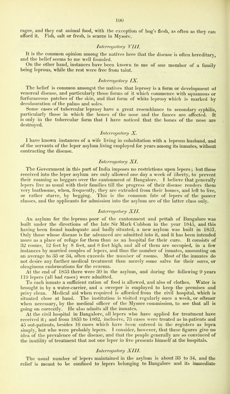 ragee, and they eat animal food, with the exception of hog’s flesh, as often as they can aflbrd it. Fish, salt or fresh, is scarce in Mysore. Interrogatory VIII. It is the common opinion among the natives here that the disease is often hereditary, and the belief seems to me well founded. On the other hand, instances have been known to me of one member of a family being leprous, while the rest were free from taint. Interrogatory IX. The belief is common amongst the natives that leprosy is a form or development ot venereal disease, and particularly those forms of it which commence with squamous or furfuraceous patches of the skin, and that form of white leprosy which is marked by decolouration of the palms and soles. Some cases of tubercular leprosy have a great resemblance to secondary syphilis, particularly those in which the bones of the nose and the fauces are affected. It is only in the tubercular form that I have noticed that the bones of the nose are destroyed. Interrogatory X. I have known instances of a wife living in cohabitation with a leprous husband, and of the servants of the leper asylum living employed for years among its inmates, without contracting the disease. Interrogatory XI. The Government in this part of India imposes no restrictions upon lepers; but those received into the leper asylum are only allowed one day a week of liberty, to prevent their roaming as beggars over the cantonment of Bangalore. I believe that generally lepers live as usual with their families till the progress of their disease renders them very loathsome, when, frequently, they are extruded from their homes, and left to live, or rather starve, by begging. This is the common fate of lepers of the poorer classes, and the applicants for admission into the asylum are of the latter class only. Interrogatory XII. An asylum for the leprous poor of the cantonment and pettah of Bangalore was built under the directions of the late Sir Mark Cubbon in the year 1845, and this having been found inadequate and badly situated, a new asylum was built in 1857. Only those whose disease is far advanced are admitted into it, and it has been intended more as a place of refuge for them than as an hospital for their cure. It consists of 3*2 rooms, 12 feet by 8 feet, and 8 feet high, and all of them are occupied, in a few instances by married couples of lepers, and thus the number of inmates, amounting on an average to 33 or 34, often exceeds the number of rooms. Most of the inmates do not desire any further medical treatment than merely some salve for their sores, or oleaginous embrocations for the eczema. At the end of 1853 there were 39 in the asylum, and during the following 9 years 119 lepers (all bad cases) were admitted. To each inmate a sufficient ration of food is allowed, and also of clothes. Water is brought in by a water-carrier, and a sweeper is employed to keep the premises and privy clean. Medical aid when required is afforded from the civil hospital, which is situated close at hand. The institution is visited regularly once a week, or oftener when necessary, by the medical officer of the Mysore commission, to see that all is going on correctly. He also admits all the inmates. At the civil hospital in Bangalore, all lepers who have applied for treatment have received it; and from 1853 to 1862, inclusive, 73 cases were treated as in-patients and 45 out-patients, besides 16 cases which have been entered in the registers as lepra simply, but who were probably lepers. I consider, however, that these figures give no idea of the prevalence of the disease, and that the people generally are so convinced of the inutility of treatment that not one leper in five presents himself at the hospitals. Interrogatory XIII. The usual number of lepers maintained in the asylum is about 33 to 34, and the relief is meant to be confined to lepers belonging to Bangalore and its immediate