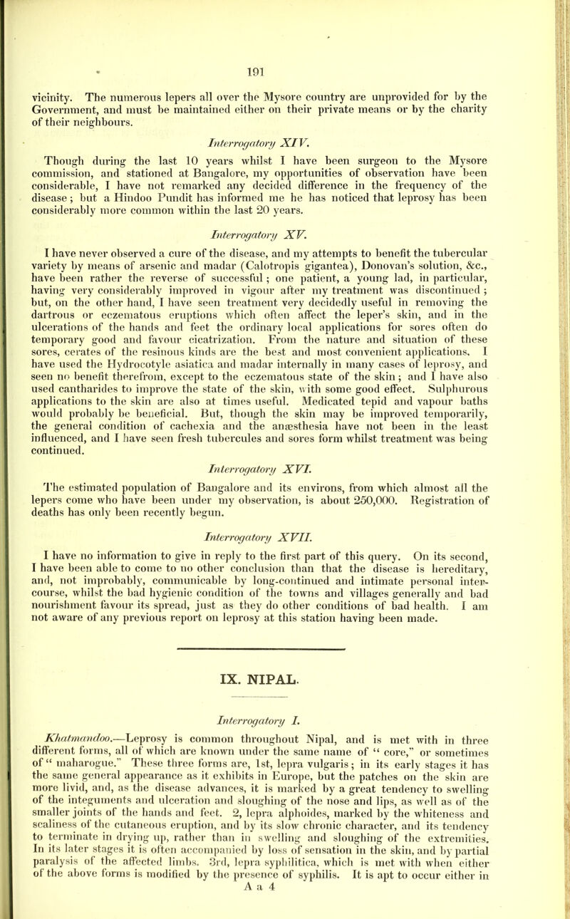 vicinity. The numerous lepers all over the Mysore country are unprovided for by the Government, and must be maintained either on their private means or by the charity of their neighbours. Interrogatory XIV. Though during the last 10 years whilst I have been surgeon to the Mysore commission, and stationed at Bangalore, my opportunities of observation have been considerable, I have not remarked any decided difference in the frequency of the disease ; but a Hindoo Pundit has informed me he has noticed that leprosy has been considerably more common within the last 20 years. Interrogatory XV. I have never observed a cure of the disease, and my attempts to benefit the tubercular variety by means of arsenic and madar (Calotropis gigantea), Donovan’s solution, &c., have been rather the reverse of successful; one patient, a young lad, in particular, having very considerably improved in vigour after my treatment was discontinued ; but, on the other hand, I have seen treatment very decidedly useful in removing the dartrous or eczematous eruptions which often affect the leper’s skin, and in the ulcerations of the hands and feet the ordinary local applications for sores often do temporary good and favour cicatrization. From the nature and situation of these sores, cerates of the resinous kinds are the best and most convenient applications. I have used the Hydrocotyle asiatica and madar internally in many cases of leprosy, and seen no benefit therefrom, except to the eczematous state of the skin; and I have also used cantharides to improve the state of the skin, with some good effect. Sulphurous applications to the skin are also at times useful. Medicated tepid and vapour baths would probably be beneficial. But, though the skin may be improved temporarily, the general condition of cachexia and the anaesthesia have not been in the least influenced, and I have seen fresh tubercules and sores form whilst treatment was being continued. In terrogatory X VI. The estimated population of Bangalore and its environs, from which almost all the lepers come who have been under my observation, is about 250,000. Registration of deaths has only been recently begun. Interrogatory XVII. I have no information to give in reply to the first part of this query. On its second, I have been able to come to no other conclusion than that the disease is hereditary, and, not improbably, communicable by long-continued and intimate personal intei>- course, whilst the bad hygienic condition of the towns and villages generally and bad nourishment favour its spread, just as they do other conditions of bad health. 1 am not aware of any previous report on leprosy at this station having been made. IX. NIPAL. Interrogatory I. Khatmandoo.—Leprosy is common throughout Nipal, and is met with in three diflFerent forms, all of which are known under the same name of “ core,” or sometimes of “ maharogue.” These three forms are, 1st, lepra vulgaris; in its early stages it has the same general appearance as it exhibits in Europe, but the patches on the skin are more livid, and, as the disease advances, it is marked by a great tendency to swelling of the integuments and ulceration and sloughing of the nose and lips, as well as of the smaller joints of the hands and feet. 2, lepra alphoides, marked by the whiteness and scaliness of the cutaneous eruption, and by its slow chronic character, and its tendency to terminate in drying up, rather than in swelling and sloughing of the extremities. In its later stages it is often accompanied by loss of sensation in the skin, and by partial paralysis of the affected limbs. 3rd, lepra syphilitica, which is met with when either of the above forms is modified by the presence of syphilis. It is apt to occur either in A a 4