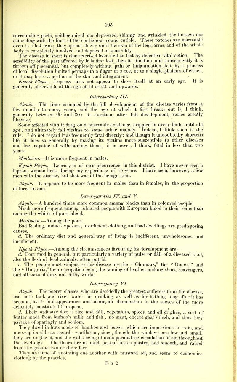 surrounding parts, neither raised nor depressed, shining and wrinkled, the furrows not coinciding with the lines of the contiguous sound cuticle. These patches are insensible even to a hot iron ; they spread slowly until the skin of the legs, arms, and of the whole body is completely involved and deprived of sensibility. The disease in short is characterised from first to last by defective vital action. The sensibility of the part affected by it is first lost, then its function, and subsequently it is thrown off piecemeal, but completely without pain or inflammation, but by a process of local dissolution limited perhaps to a finger or a toe, or to a single phalanx of either, or it may be to a portion of the skin and integument. Kyouk Pliyoo.—Leprosy does not appear to show itself at an early age. It is generally observable at the age of 19 or 20, and upwards. Interrogatory III. Akyab.—The time occupied by the full development of the disease varies from a few months to many years, and the age at which it first breaks out is, I think, generally between 20 and 30 ; its duration, after full development, varies greatly likewise. Some affected with it drag on a miserable existence, crippled in every limb, until old age ; and ultimately fall victims to some other malady. Indeed, I think, such is the rule. I do not regard it as frequently fatal directly; and though it undoubtedly shortens life, it does so generally by making its victims more susceptible to other diseases and less capable of withstanding them ; it is never, I think, fatal in less than two years. Moulmein.—It is more frequent in males. Kyouk Phyoo.—Leprosy is of rare occurrence in this district. I have never seen a leprous woman here, during my experience of 15 years. I have seen, however, a few men with the disease, but that was of the benign kind. Akyab.—It appears to be more frequent in males than in females, in the proportion of three to one. Interrogatories IV. and V. Akyab.—A hundred times more common among blacks than in coloured people. Much more frequent among coloured people with European blood in their veins than among the whites of pure blood. Moulmein.—Among the poor. Bad feeding, undue exposure, insufficient clothing, and bad dwellings are predisposing causes. d. The ordinary diet and general way of living is indifferent, unwholesome, and insuflflcient. Kyouk Phyoo.—Among the circumstances favouring its development are— d. Poor food in general, but particularly a variety of pulse or dall of a diseased kind, also the flesh of dead animals, often putrid. e. The people most subject to this disease are the “ Chumars,” the “ Dmnes,” and the “ Hurguria,” their occupation being the tanning of leather, making shoes, scavengers, and all sorts of dirty and filthy works. Interrogatory VI. Akyab.—The poorer classes, who are decidedly the greatest sufferers from the disease, use both tank and river water for drinking as well as for bathing long after it has become, by its foul appearance and odour, an abomination to the senses of the more delicately constituted European. ^ d. Their ordinary diet is rice and dall, vegetables, spices, and oil or ghee, a sort of butter made from buffalo’s milk, and fish ; no meat, except goat’s flesh, and that they partake of sparingly and seldom. They dwell in huts made of bamboo and leaves, which are impervious to rain, and unexceptionable as regards ventilation, since, though the windows are few and small, they are unglazed, and the walls being of mats permit free circulation of air throughout the dwellings. The floors are of mud, beaten into a plaster, laid smooth, and raised from the ground two or three feet. They are fond of anointing one another with mustard oil, and seem to economise clothing by the practice.