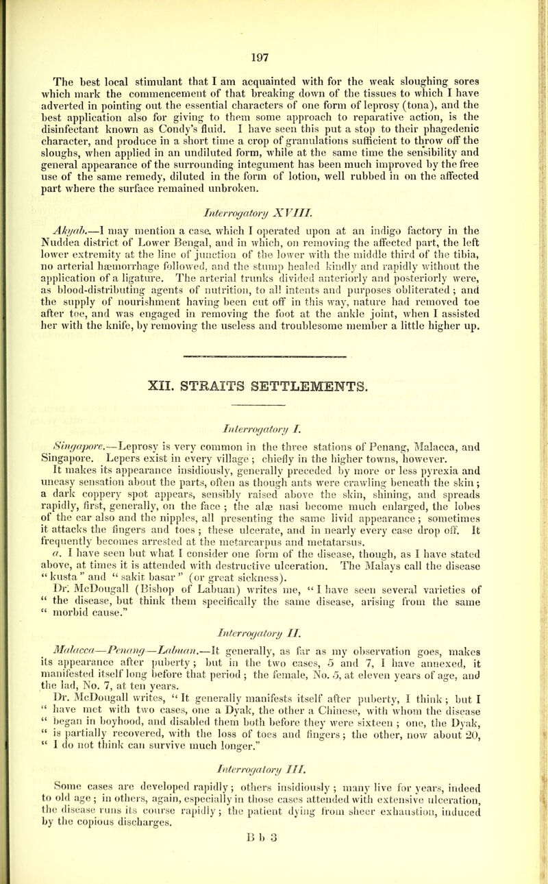 The best local stimulant that I am acquainted with for the weak sloughing sores which mark the commencement of that breaking down of the tissues to which I have adverted in pointing out the essential characters of one form of leprosy (tona), and the best application also for giving to them some approach to reparative action, is the disinfectant known as Condy’s fluid. I have seen this put a stop to their phagedenic character, and produce in a short time a crop of granulations sufficient to throw off the sloughs, when applied in an undiluted form, while at the same time the sensibility and general appearance of the surrounding integument has been much improved by the free use of the same remedy, diluted in the form of lotion, well rubbed in on the affected part where the surface remained unbroken. Interrogatory XVIII. Akyah.—1 may mention a case, which I operated upon at an indigo factory in the Nuddea district of Lower Bengal, and in which, on removing the affected part, the left lower extremity at the line of junction of the lower with the middle third of the tibia, no arterial hgemorrhage followed, and the stump healed kindly and rapidly v/ithout the application of a ligature. The arterial trunks divided anteriorly and posteriorly were, as blood-distributing agents of nutrition, to all intents and purposes obliterated ; and the supply of nourishment having been cut off in this way, nature had removed toe after toe, and was engaged in removing the foot at the ankle joint, when I assisted her with the knife, by removing the useless and troublesome member a little higher up. XII. STRAITS SETTLEMENTS. Interrogatory I. Singapore.—Leprosy is very common in the three stations of Penang, Malacca, and Singapore. Lepers exist in every village ; chiefly in the higher towns, however. It makes its appearance insidiously, generally preceded by more or less pyrexia and uneasy sensation about the parts, often as though ants were crawling beneath the skin; a dark coppery spot appears, sensibly raised above the skin, shining, and spreads rapidly, first, generally, on the face ; the alee nasi become much enlarged, the lobes of the ear also and the nipples, all presenting the same livid appearance ; sometimes it attacks the fingers and toes ; these ulcerate, and in nearly every case drop off. It frequently becomes arrested at the metarcarpus and metatarsus. a. I have seen but what I consider one form of the disease, though, as I have stated above, at times it is attended with destructive ulceration. The Malays call the disease “ kusta ” and “ sakit basar ” (or great sickness). Dr; McDougall (Bishop of Labuan) wndtes me, “ I Isave seen several varieties of “ the disease, but think them specifically the same disease, arising from the same “ morbid cause.” Interrogatory II. Malacca—Penang—Lahnan.—It generally, as far as my observation goes, makes its appearance after puberty ; but in the two cases, 5 and 7, I have annexed, it manifested itself long before that period ; the female, No. 5, at eleven years of age, and the lad, No. 7, at ten years. Dr, McDougall writes, “ It generally manifests itself after puberty, I think ; but I “ have met with two cases, one a Dyak, the other a Chinese, with whom the disease “ began in boyhood, and disabled them both before they were sixteen ; one, the Dyak, “ is partially recovered, with the loss of toes and fingers; the other, now about 20, “ I do not think can survive much longer.” Inter rogatory III. Some cases are developed rapidly ; others insidiously ; many live for years, indeed to ohl age; in others, again, especially in those cases attended with extensive ulceration, the disease runs its course rapidly ; the patient dying from sheer exhaustion, induced by the copious discharges. B 1) o O