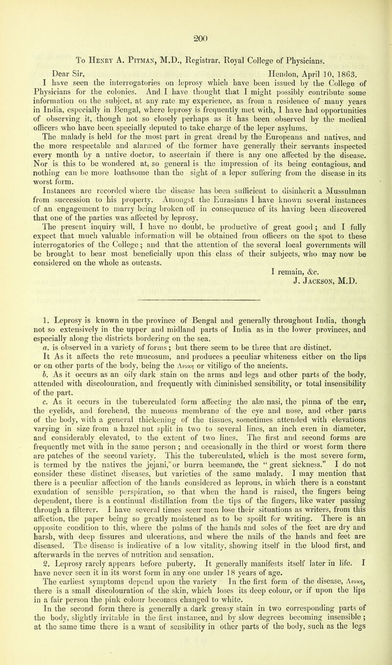 To Henry A. Pitman, M.D., Registrar, Royal College of Physicians. Dear Sir, Hendon, April 10, 1863. I have seen the interrogatories on leprosy which have been issued by the College of Physicians for the colonies. And I have thought that I might possibly contribute some information on the subject, at any rate my experience, as from a residence of many years in India, especially in Bengal, where leprosy is frequently met with, I have had opportunities of observing it, though not so closely perhaps as it has been observed by the medical officers who have been specially deputed to take charge of the leper asylums. The malady is held for the most part in great dread by the Europeans and natives, and the more respectable and alarmed of the former have generally their servants inspected every month by a native doctor, to ascertain if there is any one affected by the disease. Nor is this to be wondered at, so general is the impression of its being contagious, and nothing can be more loathsome than the sight of a leper suffering from the disease in its worst form. Instances are recorded where the disease has been sufficient to disinherit a Mussulman from succession to his property. Amongst the Eurasians I have known several instances of an engagement to marry being broken off in consequence of its having been discovered that one of the parties was affected by leprosy. The present inquiry will, I have no doubt, be productive of great good ; and I fully expect that much valuable information will be obtained from officers on the spot to these interrogatories of the College; and that the attention of the several local governments will be brought to bear most beneficially upon this class of their subjects, who may now be considered on the whole as outcasts. I remain, &c. J. Jackson, M.D. 1. Leprosy is known in the province of Bengal and generally throughout India, though not so extensively in the upper and midland parts of India as in the lower provinces, and especially along the districts bordering on the sea. a. is observed in a variety of forms; but there seem to be three that are distinct. It As it affects the rete mucosum, and produces a peculiar whiteness either on the lips or on other parts of the body, being the AiVKt] or vitiligo of the ancients. h. As it occurs as an oily dark stain on the arms and legs and other parts of the body, attended with discolouration, and frequently with diminished sensibility, or total insensibility of the part. c. As it occurs in the tuberculated form affecting the aim nasi, the pinna of the ear, the eyelids, and forehead, the mucous membrane of the eye and nose, and other parts of the body, with a general thickening of the tissues, sometimes attended with elevations varying in size from a hazel nut split in two to several lines, an inch even in diameter, and considerably elevated, to the extent of two lines. The first and second forms are frequently met with in the same person ; and occasionally in the third or worst form there are patches of the second variety. This the tuberculated, which is the most severe form, is termed by the natives the jejani, or burra beemande, the “great sickness.” I do not consider these distinct diseases, but varieties of the same malady. I may mention that there is a peculiar affection of the hands considered as leprous, in which there is a constant exudation of sensible perspiration, so that when the hand is raised, the fingers being dependent, there is a continual distillation from the tips of the fingers, like water passing through a filterer. I have several times seem men lose their situations as writers, from this affection, the paper being so greatly moistened as to be sj)oilt for writing. There is an opposite condition to this, where the palms of the hands and soles of the feet are dry and harsh, with deep fissures and ulcerations, and where the nails of the hands and feet are diseased. The disease is indicative of a low vitality, showing itself in the blood first, and afterwards in the nerves of nutrition and sensation. 2. Leprosy rarely appears before puberty. It generally manifests itself later in life. I have never seen it in its worst form in any one under 18 years of age. The earliest symptoms depend upon the variety In the first form of the disease, Aeuxt], there is a small discolouration of the skin, which loses its deep colour, or if upon the lips in a fair person the pink colour becomes changed to white. In the second form there is generally a dark greasy stain in two corresponding parts of the body, slightly irritable in the first instance, and by slow degrees becoming insensible ; at the same time there is a want of sensibility in other parts of the body, such as the legs