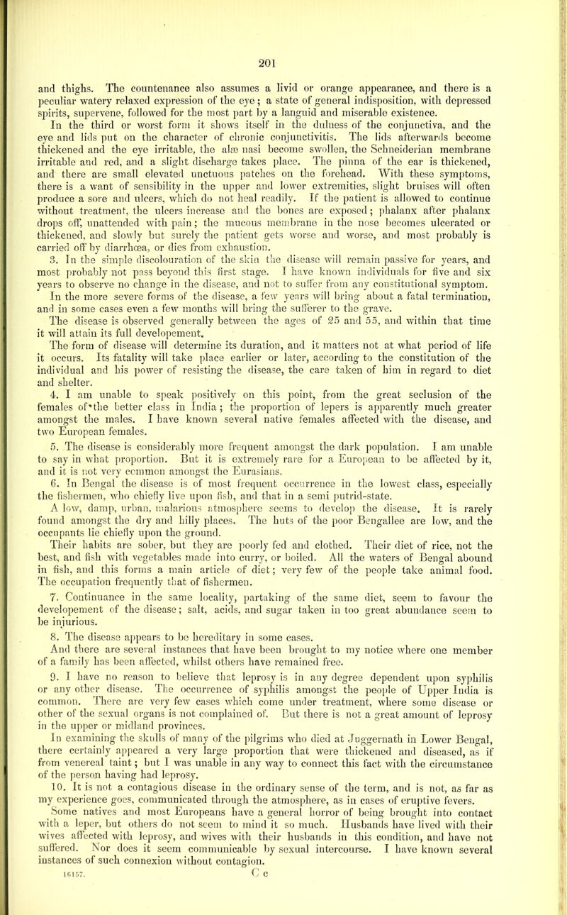 and tliiglis. The countenance also assumes a livid or orange appearance, and there is a peculiar watery relaxed expression of the eye; a state of general indisposition, with depressed spirits, supervene, followed for the most part by a languid and miserable existence. In the third or worst form it shows itself in the dulness of the conjunctiva, and the eye and lids put on the character of chronic conjunctivitis. The lids afterwards become thickened and the eye irritable, the alse nasi become swollen, the Schneiderian membrane irritable and red, and a slight discharge takes place. The pinna of the ear is thickened, and there are small elevated unctuous patches on the forehead. With these symptoms, there is a want of sensibility in the upper and lower extremities, slight bruises will often produce a sore and ulcers, which do not heal readily. If the patient is allowed to continue without treatment, the ulcers increase and the bones are exposed; phalanx after phalanx drops off, unattended with pain ; the mucous membrane in the nose becomes ulcerated or thickened, and slowly but surely the patient gets worse and worse, and most probably is carried off by diarrhoea, or dies from exhaustion. 3. In the simple discolouration of the skin the disease will remain passive for years, and most probably not pass beyond this first stage. I have known individuals for five and six years to observe no change in the disease, and not to suffer from any constitutional symptom. In the more severe forms of the disease, a few years will bring about a fatal termination, and in some cases even a few months will bring the sufferer to the grave. The disease is observed generally between the ages of 25 and 55, and within that time it will attain its full developement. The form of disease will determine its duration, and it matters not at what period of life it occurs. Its fatality will take place earlier or later, according to the constitution of the individual and his power of resisting the disease, the care taken of him in regard to diet and shelter. 4. I am unable to speak jmsitively on this point, from the great seclusion of the females of'the better class in India ; the proportion of lepers is apparently much greater amongst the males. I have known several native females affected with the disease, and two European females. 5. The disease is considerably more frequent amongst the dark population. I am unable to say in what proportion. But it is extremely rare for a European to be affected by it, and it is not very common amongst the Eurasians. 6. In Bengal the disease is of most frequent occurrence in the lowest class, especially the fishermen, who chiefly live upon fish, and that in a semi putrid-state. A low, damp, urban, malarious atmosphere seems to develop the disease. It is rarely found amongst the dry and hilly places. The huts of the poor Bengallee are low, and the occupants lie chiefly upon the ground. Their habits are sober, but they are poorly fed and clothed. Their diet of rice, not the best, and fish with vegetables made into curry, or boiled. All the waters of Bengal abound in fish, and this forms a main article of diet; very few of the people take animal food. The occupation frequently that of fishermen. 7. Continuance in the same locality, partaking of the same diet, seem to favour the developement of the disease; salt, acids, and sugar taken in too great abundance seem to be injurious. 8. The disease appears to be hereditary in some cases. And there are several instances that have been brought to my notice where one member of a family has been affected, whilst others have remained free. 9. I have no reason to believe that leprosy is in any degree dependent upon syphilis or any other disease. The occurrence of syphilis amongst the people of Upper India is common. There are very few cases which come under treatment, where some disease or other of the sexual organs is not complained of. But there is not a great amount of leprosy in the upper or midland provinces. In examining the skulls of many of the pilgrims who died at Juggernath in Lower Bengal, there certainly appeared a very large proportion that were thickened and diseased, as if from venereal taint; but I was unable in any way to connect this fact with the circumstance of the person having had leprosy. 10. It is not a contagious disease in the ordinary sense of the term, and is not, as far as my experience goes, communicated through the atmosphere, as in cases of eruptive fevers. Some natives and most Europeans have a general horror of being brought into contact with a leper, but others do not seem to mind it so much. Husbands have lived with their wives affected with leprosy, and wives with their husbands in this condition, and have not suffered. Nor does it seem communicable by sexual intercourse. I have known several instances of such connexion without contagion. 101,57. C C