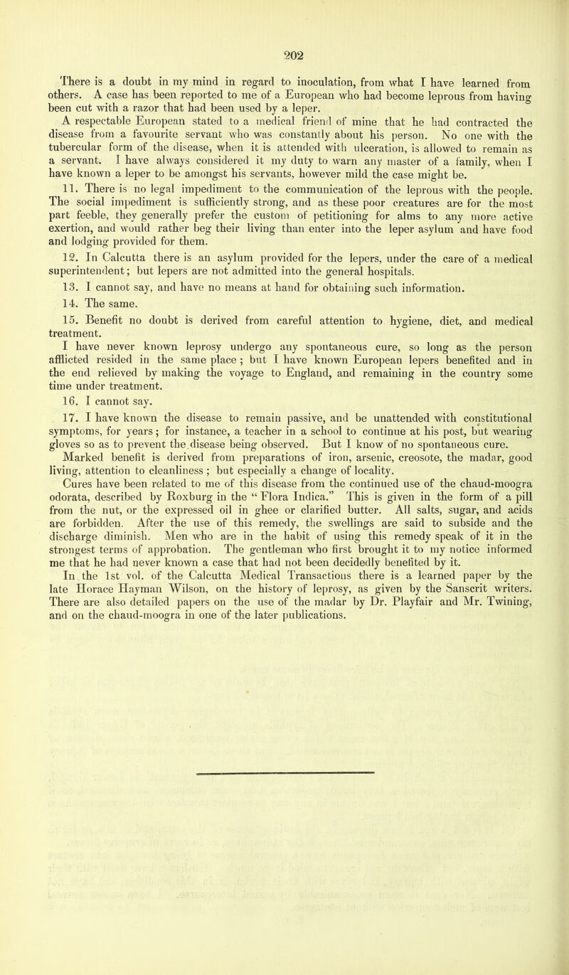 There is a doubt in my mind in regard to inoculation, from what I have learned from others. A case has been reported to me of a European who had become leprous from having been cut with a razor that had been used by a leper. A respectable European stated to a medical friend of mine that he had contracted the disease from a favourite servant who was constantly about his person. No one with the tubercular form of the disease, when it is attended with ulceration, is allowed to remain as a servant. I have always considered it my duty to warn any master of a family, when I have known a leper to be amongst his servants, however mild the case might be. 11. There is no legal impediment to the communication of the leprous with the people. The social impediment is sufficiently strong, and as these poor creatures are for the most part feeble, they generally prefer the custom of petitioning for alms to any more active exertion, and would rather beg their living than enter into the leper asylum and have food and lodging provided for them. 12. In Calcutta there is an asylum provided for the lepers, under the care of a medical superintendent; but lepers are not admitted into the general hospitals. 13. I cannot say, and have no means at hand for obtaining such information. 14. The same. 15. Benefit no doubt is derived from careful attention to hygiene, diet, and medical treatment. I have never known leprosy undergo any spontaneous cure, so long as the person afflicted resided in the same place ; but I have known European lepers benefited and in the end relieved by making the voyage to England, and remaining in the country some time under treatment. 16. I cannot say. 17. I have known the disease to remain passive, and be unattended with constitutional symptoms, for years; for instance, a teacher in a school to continue at his post, but wearing gloves so as to prevent the.disease being observed. But I know of no spontaneous cure. Marked benefit is derived from preparations of iron, arsenic, creosote, the madar, good living, attention to cleanliness ; but especially a change of locality. Cures have been related to me of this disease from the continued use of the chaud-moogra odorata, described by Roxburg in the “ Flora Indica.” This is given in the form of a pill from the nut, or the expressed oil in ghee or clarified butter. All salts, sugar, and acids are forbidden. After the use of this remedy, the swellings are said to subside and the discharge diminish. Men who are in the habit of using this remedy speak of it in the strongest terms of approbation. The gentleman who first brought it to my notice informed me that he had never known a case that had not been decidedly benefited by it. In the 1st vol. of the Calcutta Medical Transactions there is a learned paper by the late Horace Hayman Wilson, on the history of leprosy, as given by the Sanscrit writers. There are also detailed papers on the use of the madar by Dr. Playfair and Mr. Twining, and on the chaud-moogra in one of the later publications.