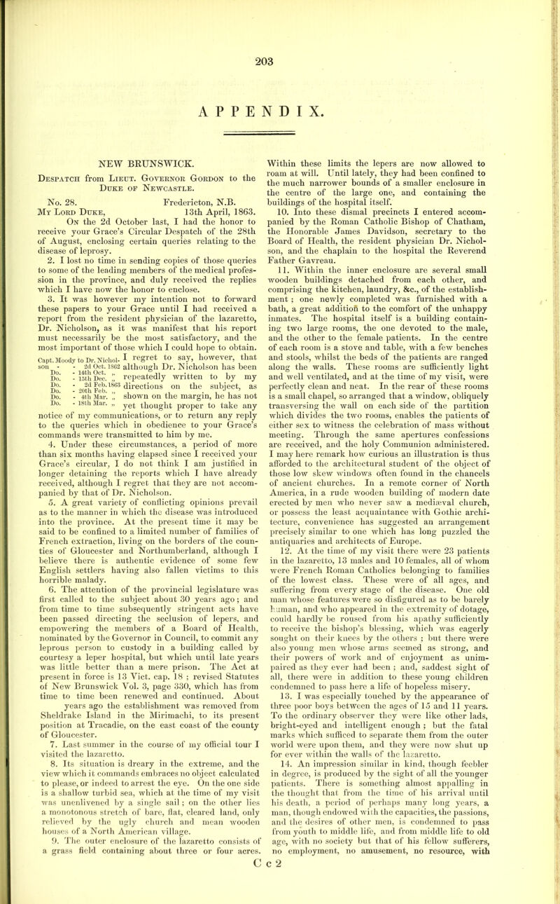 APPENDIX NEW BRUNSWICK. Despatch from Lieut. Governor Gordon to the Duke op Newcastle. No. 28. Fredericton, N.B. My Lord Duke, 13th April, 1863. On the 2d October last, I had the honor to receive your Grace’s Circular Despatch of the 28th of August, enclosing certain queries relating to the disease of leprosy. 2. I lost no time in sending cojiies of those queries to some of the leading members of the medical profes- sion in the province, and duly received the replies which I have now the honor to enclose. 3. It was however my intention not to forward these papers to your Grace until I had received a report from the resident physician of the lazaretto, Dr. Nicholson, as it was manifest that his report must necessarily be the most satisfactory, and the most important of those which I could hope to obtain. Capt.MoodytoDr.Nichoi-I I’^gi'et to say, however, that son - - 2d Oct. 1862 although Dr. N icholson has been Do. - 15th Dec. !, repeatedly written to by my S”' ■ directions on the suhiect, as Do. - 4th Mar. „ shown on the margin, he has not Do. - 18th Mar. „ thought proper to take any notice of my communications, or to return any reply to the queries which in obedience to your Grace’s commands were transmitted to him by me. 4. Under these circumstances, a period of more than six months having elapsed since I received your Grace’s circular, I do not think I am justified in longer detaining the reports which I have already received, although I regret that they are not accom- panied by that of Dr. Nicholson. 5. A great variety of conflicting opinions prevail as to the manner in which the disease was introduced into the province. At the present time it may be said to be confined to a limited number of families of French extraction, living on the borders of tiie coun- ties of Gloucester and Northumberland, although I believe there is authentic evidence of some few English settlers having also fallen victims to this horrible malady. 6. The attention of the provincial legislature was first called to the subject about 30 years ago; and from time to time subsequently stringent acts have been passed directing the seclusion of lepers, and empowering the members of a Board of Health, nominated by the Governor in Council, to commit any leprous person to custody in a building called by courtesy a leper hospital, but which until late years was little better than a mere prison. The Act at present in force is 13 Viet. cap. 18 ; revised Statutes of New Brunswick Vol. 3, page 330, which has from time to time been renewed and continued. About years ago the establishment was removed from Sheldrake Island in the Mirimachi, to its present position at Tracadie, on the east coast of the county of Gloucester. 7. Last summer in the course of my official tour I visited the lazaretto. 8. Its situation is dreary in the extreme, and the view which it commands emViraces no object calculated to please, or indeed to arrest the eye. On the one side is a shallow turbid sea, which at the time of my visit Avas unenlivened by a single sail; on the other lies a monotonous stretch of bare, flat, cleared land, only relieved by the ugly church and mean ivooden houses of a North American village. 9. The outer enclosure of the lazaretto consists of a grass field containing about three or four acres. Within these limits the lepers are now allowed to roam at will. Until lately, they had been confined to the much narrower bounds of a smaller enclosure in the centre of the large one, and containing the buildings of the hospital itself. 10. Into these dismal precincts I entered accom- panied by the Roman Catholic Bishop of Chatham, the Honorable James Davidson, secretary to the Board of Health, the resident physician Dr. Nichol- son, and the chaplain to the hospital the Reverend Father Gavreau. 11. Within the inner enclosure are several small wooden buildings detached from each other, and comprising the kitchen, laundry, &c., of the establish- ment ; one nev/ly completed was furnished with a bath, a great addition to the comfort of the unhappy inmates. The hospital itself is a building contain- ing two large rooms, the one devoted to the male, and the other to the female patients. In the centre of each room is a stove and table, with a few benches and stools, ivhilst the beds of the patients are ranged along the walls. These rooms are sufficiently light and well ventilated, and at the time of my visit, were perfectly clean and neat. In the rear of these rooms is a small chapel, so arranged that a window, obliquely trausversing the wall on each side of the partition which divides the two rooms, enables the patients of either sex to Avitness the celebration of mass without meeting. Through the same apertures confessions are received, and the holy Communion administered. I may here remark hoAv curious an illustration is thus afforded to the architectural student of the object of those low skcAV Avindows often found in the chancels of ancient churches. In a remote corner of North America, in a rude Avooden building of modern date erected by men who never sraa^ a medijeval church, or possess the least acquaintance with Gothic archi- tecture, convenience has suggested an arrangement precisely similar to one Avhich has long puzzled the antiquaries and architects of Europe. 12. At the time of my visit there Avere 23 patients in the lazaretto, 13 males and 10 females, all of Avhom w^re French Roman Catholics belonging to families of the lowest class. These Avere of all ages, and suffering from every stage of the disease. One old man Avhose features AA^ere so disfigured as to be barely human, and Avho appesired in the exti'emity of dotage, could hardly be roused from his apathy sufficiently to receive the bishop’s blessing, Avhich Avas eagerly sought on their knees by the others ; but there Avere also young men Avhose arms seemed as strong, and their poAvers of Avork and of enjoyment as unim- paired as they ever had been ; and, saddest sight of all, there were in addition to these young children condemned to pass here a life of hopeless misery. 13. I was especially touched by the appearance of three poor boys between the ages of 15 and 11 years. To the ordinary observer they Avere like other lads, bright-eyed and intelligent enough ; but the fatal marks Avhich sufficed to separate them from the outer Avorld Avere upon tliem, and they AA^ere noAV shut up for ever Avithin the walls of the lazaretto. 14. An impression similar in kind, though feebler in degree, is produced by the sight of all the younger patients. There is something almost appalling in the thought that from the time of his arrival until his death, a period of perhaps many long years, a man, though endowed Avilh the capacities, the passions, and the desires of other men, is condemned to pass from youth to middle life, and from middle life to old age, Avith no society but that of his felloAV sufferers, no employment, no amusement, no resource, with