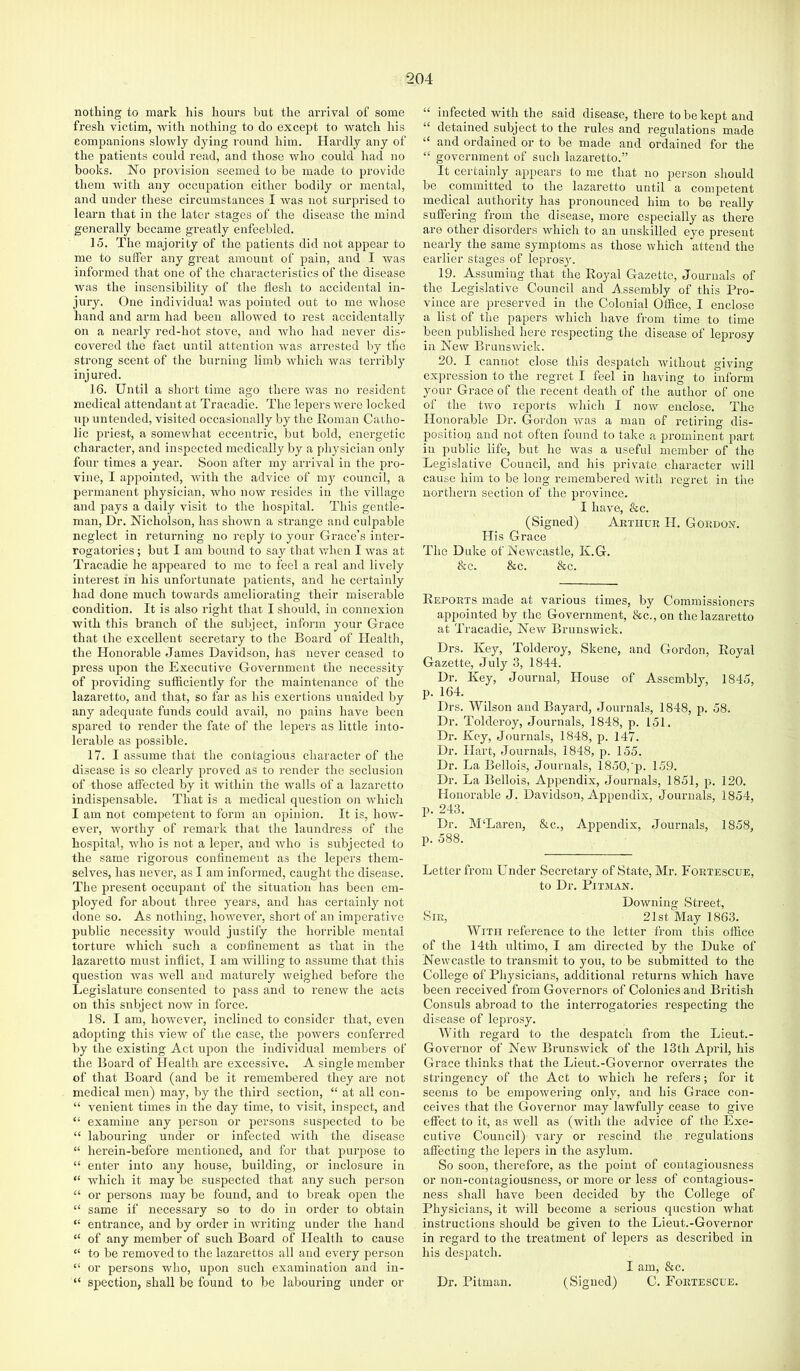 nothing to mark his hours but the arrival of some fresh victim, with nothing to do except to watch his companions slowly dying round him. Hardly any of the patients could read, and those who could had no books. No provision seemed to be made to provide them with any occupation either bodily or mental, and under these circumstances I was not surprised to learn that in the later stages of the disease the mind generally became greatly enfeebled. 15. The majority of the patients did not appear to me to suffer any great amount of pain, and I Avas informed that one of the characteristics of the disease was the insensibility of the fleslr to accidental in- jury. One individual Avas pointed out to me Avhose hand and arm had been alloAved to rest accidentally on a nearly red-hot stove, and Avho had never dis- covered the fact until attention Avas arrested by the strong scent of the burning limb Avhich Avas terribly injured. 16. Until a short time ago there Avas no resident medical attendant at Tracadie. The lepers Avere locked up untended, visited occasionally by the Roman Catho- lic priest, a someAvhat eccentric, but bold, energetic character, and inspected medically by a physician only four times a year. Soon after my arrival in the pro- vine, I appointed, Avith the advice of my council, a permanent physician, Avho noAV resides in the village and pays a daily visit to the hospital. This gentle- man, Dr. Nicholson, has shown a strange and culpable neglect in returning no reply to your Grace’s inter- rogatories; but I am bound to say that Avhen I Avas at Tracadie he appeared to mo to feel a real and lively interest in his unfortunate patients, and he certainly had done much towards ameliorating their miserable condition. It is also right that I should, in connexion with this branch of the subject, infoi'm your Grace that the excellent secretary to the Board of Health, the Honorable James Davidson, has never ceased to press upon the Executive Government the necessity of providing sufficiently for the maintenance of the lazaretto, and that, so far as his exertions unaided by any adequate funds could avail, no pains have been spared to render the fate of the lejAers as little into- lerable as possible. 17. I assume that the contagious character of the disease is so clearly proved as to render the seclusion of those affected by it within the walls of a lazaretto indispensable. That is a medical question on Avhich I am not competent to form an opinion. It is, hoAV- ever, Avorthy of remark that the laundress of the hospital, Avho is not a leper, and Avho is subjected to the same rigorous confinement as the lepers them- selves, has never, as I am informed, caught the disease. The present occupant of the situation has been em- ployed for about tln-ee years, and has certainly not done so. As nothing, hoAvevei’, short of an imperative public necessity AAmuld justify the horrible mental torture Avhich such a confinement as that in the lazaretto must inflict, I am Avilling to assume that this question Avas Avell and maturely Aveighed before the Legislature consented to pass and to renew the acts on this subject noAv in force. 18. I am, hoAvever, inclined to consider that, even adopting this vieAv of the case, the powers conferred by the existing Act upon the individual members of the Board of Health are excessive. A single member of that Board (and be it remembered they are not medical men) may, by the third section, “ at all con- “ venient times in the day time, to visit, inspect, and “ examine any person or persons suspected to be “ labouring under or infected AAnth the disease “ herein-before mentioned, and for that puiqAose to “ enter into any house, building, or inclosure in “ which it may be suspected that any such person “ or persons may be found, and to break open the “ same if necessary so to do in order to obtain “ entrance, and by order in AAwiting under the hand “ of any member of such Board of Health to cause “ to be removed to the lazarettos all and ev'ery person “ or persons who, upon such examination and in- “ spection, shall be found to be labouring under or “ infected with the said disease, there to be kept and “ detained subject to the rules and regulations made “ and ordained or to be made and ordained for the “ government of such lazaretto.” It certainly appears to me that no person should be committed to the lazaretto until a competent medical authority has pronounced him to bo really suffering from the disease, more especially as there are other disorders Avhich to an unskilled eye present nearly the same symptoms as those Avhich attend the earlier stages of leprosy. 19. Assuming that the Royal Gazette, Journals of the Legislative Council and Assembly of this Pro- vince are preserved in the Colonial Office, I enclose a list of the papers Avhich have from time to time been published here respecting the disease of leprosy in New BrunsAvick. 20. I cannot close this despatch Avithout giving expression to the regret I feel in having to inform your Grace of the recent death of the author of one of the tAvo reports which I noAV enclose. The Honorable Dr. Gordon Avas a man of retiring dis- position and not often found to take a prominent part in public life, but he Avas a useful member of the Legislative Council, and his private character Avill cause him to be long remembered Avith regret in the northern section of the province. I have, &c. (Signed) Arthur H. Gordon. His Grace The Duke of Newcastle, K.G. &c. &c. &c. Reports made at various times, by Commissioners appointed by the Government, &c., on the lazaretto at Tracadie, Ncav Brunswick. Drs. Key, Tolderoy, Skene, and Gordon, Royal Gazette, July 3, 1844. Dr. Key, Journal, House of Assembly, 1845, p. 164. Drs. Wilson and Bayard, Journals, 1848, p. 58. Dr. Tolderoy, Jounials, 1848, p. 151. Dr. Key, Journals, 1848, p. 147. Dr. Hart, Joiumals, 1848, p. 155. Dr. La Bellois, Journals, 1850,'p. 159. Dr. La Bellois, Appendix, Journals, 1851, p. 120. Honorable J. Davidson, Appendix, Journals, 1854, p. 243. Dr. McLaren, &c.. Appendix, Journals, 1858, p. 588. Letter from Under Secretary of State, Mr. Fortescue, to Dr. PiTJIAN. DoAvning Street, Sir, 21st May 1863. With reference to the letter from this office of the 14th ultimo, I am directed by the Duke of Newcastle to transmit to you, to be submitted to the College of Physicians, additional returns which have been received from Governors of Colonies and British Consuls abroad to the inteiTOgatories respecting the disease of leprosy. With regard to the despatch from the Lieut.- Goveruor of Ncav BrunsAvick of the 13th April, his Grace thinks that the Lieut.-Governor overrates the stringency of the Act to which he refers; for it seems to be empoAvering only, and his Grace con- ceives that the Governor may lawfully cease to give effect to it, as Avell as (Avith the advice of the Exe- cutiv'e Council) vary or rescind the regulations affecting the lepers in the asjdum. So soon, therefore, as the point of contagiousness or non-contagiousness, or more or less of contagious- ness shall have been decided by the College of Physicians, it Avill become a serious question Avhat instructions should be given to the Lieut.-Governor in regard to the treatment of lepers as described in his despatch. I am, &c. Dr. Pitman. (Signed) C. Fortescue.