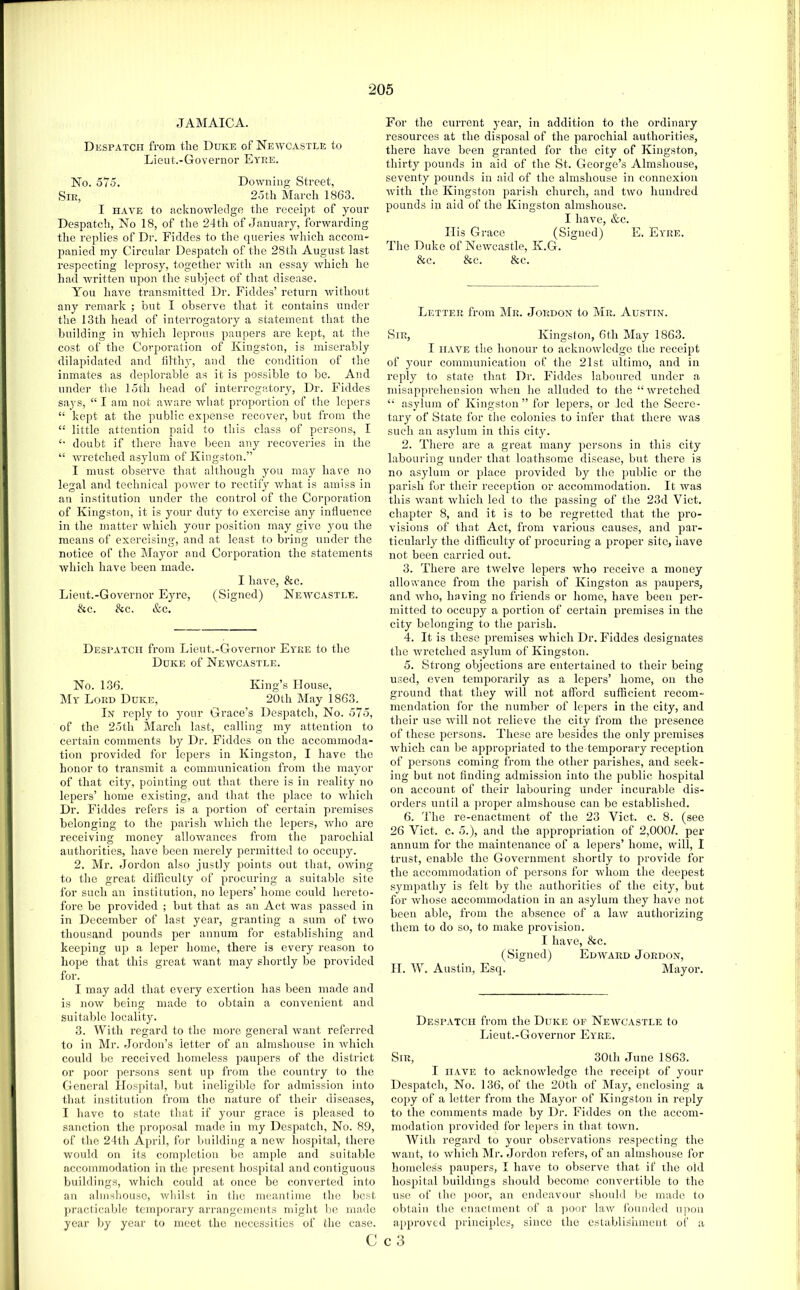 JAMAICA. Despatch from the Duke of Newcastle to Lieut.-Governor Eyre. No. 575. Downing Street, Sir, 25th March 1863. I HAVE to acknowledge the receipt of your Despatch, No 18, of the 24th of January, forwarding the replies of Dr. Fiddes to the queries which accom- panied my Circular Despatch of the 28th August last respecting leprosy, together with an essay which he had written upon the subject of that disease. You have transmitted Dr. Fiddes’ return without any remark ; but I observe that it contains under the 13th head of interrogatory a statement that the building in which leprous paupers are kept, at the cost of the Corporation of Kingston, is miserably dilapidated and filthj-, and the condition of the inmates as dejdorable as it is possible to be. And under tlie 15th head of interrogator}, Dr. Fiddes says, “ I am not aware what proportion of the lepers “ kept at the public expense recover, but from the “ little attention paid to this class of persons, I doubt if there have been any recoveries in the “ wretched asylum of Kingston.” I must observe that although you may have no legal and technical power to rectify what is amiss in an institution under the control of the Corporation of Kingston, it is your duty to exercise any influence in the matter which your position may give ymu the means of exercising, and at least to bring under the notice of the Mayor and Corporation the statements which have been made. I have, &c. Lieut.-Governor Eyre, (Signed) Newcastle. <kc. &c, &c. Despatch from Lieut.-Governor Eyre to the Duke of Newcastle. No. 136. King’s House, My Lord Duke, 20th May 1863. In reply to your Grace’s Despatch, No. 575, of the 25th March last, calling my attention to certain comments by Dr. Fiddes on the accommoda- tion provided for lepers in Kingston, I have the honor to transmit a communication from the mayor of that city, pointing out that there is in reality no lepers’ home existing, and that the place to which Dr. Fiddes refers is a portion of certain premises belonging to the parish which the lepers, Avho are receiving money allowances from the parochial authorities, have been merely permitted to occupy. 2. Mr. Jordon also justly points out tliat, owing to the great difficulty of procuring a suitable site for such an institution, no lepers’ home could hereto- fore be provided ; but that as an Act was passed in in December of last year, granting a sum of two thousand pounds per annum for establishing and keeping up a leper home, there is every reason to hope that this great want may shortly be provided for. I may add that every exertion has been made and is now being made to obtain a convenient and suitable locality. 3. With regard to the more general want referred to in Mr. Jordon’s letter of an almshouse in which could be received homeless jiaupers of the district or poor persons sent up from the country to the General Hospital, but ineligible for admission into that institution from the nature of their diseases, I have to state that if your grace is pleased to sanction the proposal made in my Despatch, No. 89, of the 24th April, for building a new hospital, there would on its completion be ample and suitable accommodation in the present hospital and contiguous buildings, which could at once be converted into an almshouse, whilst in the meantiine the Itest ])racticable temporary arrangements might be made year by year to meet the necessities of the case. For the current year, in addition to the ordinary resources at the disposal of the parochial authorities, there have been granted for the city of Kingston, thirty pounds in aid of the St. George’s Almshouse, seventy jrounds in aid of the almshouse in connexion with the Kingston parish church, and two hundred pounds in aid of the Kingston almshouse. I have, &c. His Grace (Signed) E. Eyre. The Duke of Newcastle, K.G. &c. &c. &c. Letter from Mr. Jordon to Mr. Austin. Sir, Kingston, 6th May 1863. I HAVE the honour to acknowledge the receipt of your communication of the 21st ultimo, and in reply to state that Dr. Fiddes laboured under a nnsapprehension Avhen he alluded to the “wretched “ asylum of Kingston” for lepers, or led the Secre- tary of State for the colonies to infer that there was such an asylum in this city. 2. There are a great many persons in this city labouring under that loathsome disease, but there is no asylum or place provided by the public or the parish for their reception or accommodation. It was this want which led to the passing of the 23d Viet, chapter 8, and it is to be regretted that the pro- visions of that Act, from various causes, and par- ticularly the difiiculty of procuring a proper site, have not been carried out. 3. There are twelve lepers who receive a money allowance from the parish of Kingston as paupers, and who, having no friends or home, have been per- mitted to occupy a portion of certain premises in the city belonging to the parish. 4. It is these premises which Dr. Fiddes designates the wretched asylum of Kingston. 5. Strong objections are entertained to their being used, even temporarily as a lepers’ home, on the ground that they will not afford sufficient recom- mendation for the number of lepers in the city, and their use will not relieve the city from the presence of these persons. These are besides the only premises which can be appropriated to the temporary reception of persons coming from the other parishes, and seek- ing but not finding admission into the public hospital on account of their labouring under incurable dis- orders until a ]U'oper almshouse can be established. 6. 'I'he re-enactment of the 23 Viet. c. 8. (see 26 Viet. c. 5.), and the appropriation of 2,000/. per annum for the maintenance of a lepers’ home, will, I trust, enable the Government shortly to provide for the accommodation of persons for whom the deepest sympathy is felt by the authorities of the city, but for whose accommodation in an asylum they have not been able, from the absence of a law authorizing them to do so, to make provision. I have, &c. (Signed) Edward Jordon, II. IV. Austin, Esq. Mayor. Despatch from the Duke of Newcastle to Lieut.-Governor Eyre. Sir, 30th June 1863. I HAVE to acknowledge the receipt of your Despatch, No. 136, of the 20th of May, enclosing a copy of a letter from the Mayor of Kingston in reply to the comments made by Dr. Fiddes on the accom- modation provided for lepers in that town. With regard to your observations respecting the want, to which Mr. Jordon refers, of an almshouse for homeless paupers, I have to observe that if the old hospital buildings should become convertible to the use of the jioor, an endeavour should be made to obtain the enactment of a i)Oor law founded upon approved principles, since the establisiiuient of a