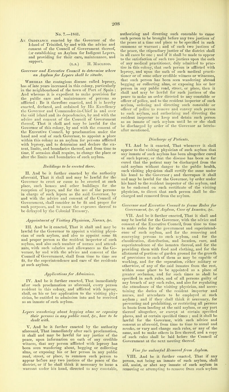 No. 7.—1841. An Ordinance enacted by the Governor of the Island of Trinidad, by and with the advice and consent of the Council of Government thereof, tor establishing an Asylum for Indigent Lepers, and providing for their care, maintenance, and suppoit. (l.s.) H. Macleod. Governor and Executive Council to determine ichere an Asylum for Lepers shall he situate. Whereas the contagious disease called leprosy, has of late years increased in this colony, particularly in the neighbourhood of the town of Port of Spain ; And whereas it is expedient to ma.ke provision for the public care and maintenance of persons so afflicted : lie it therefore enacted, and it is hereby enacted, declared, and ordained by Ilis Excellency the Governor and Commander-in-Chief in and over the said island and its dependencies, by and Avith the advice and consent of the Council of Government thereof. That it shall and may be laAvful for the Governor of this colony, by and Avith the consent of the Executive Council, by proclamation under the hand and seal of such Governor, to ajipoint a place Avithin this colony as an asylum for persons afflicted Avith leprosy, and to determine and declare the ex- tent, limits, and boundaries thereof, and from time to time, if occasion shall require, to change the place or alter the limits and boundaries of such asylum. Buildings to he erected there. II. And be it further enacted by the authority aforesaid. That it shall and may be laAvful for the Governor to erect or cause to be erected at such place, such houses and other buildings for the reception of lepers, and for the use of the persons in charge of such lepers as the said Governor, by and Avith the advice and consent of the Council of Government, shall consider to be fit and proper for such j)urposes, and to cause the expenses thereof to be defrayed by the Colonial Treasury. Appointment of Visiting Physician, Nurses, S^c. III. And be it enacted. That it shall and may bo lawful for the Governor to appoint a visiting physi- cian of such asylum, and also to appoint some fit and proper person as the resident inspector of such asylum, and also such number of nurses and attend- ants, Avith such salaries and alloAvances as the Go- vernor, by and Avith the advice and consent of the Council of Government, shall from time to time see fit, for the superintendence and care of the residents at such asylum. Applications for Admission. IV. And be it further enacted. That immediately after such proclamation as aforesaid, every person resident in this colony, and afllicted Avith leprosy, shall, on his or her application to the visiting phy- sician, be entitled to admission into and be received as an inmate of such asylum. Lepers wandering about hogging alms or exposing their persons in any puhlic road, ^c., how to he dealt with. V. And be it further enacted by the authority aforesaid. That immediately after such proclamation, it shall and may be laAvful for any justice of the peace, upon information on oath of any credible witness, that any person afflicted Avith leprosy has been seen Avandering about, begging or collecting alms, or exposing his or her person in any jmblic road, street, or place, to summon such person to appear before any two justices of the peace of the district, or if he shall think it necessary to issue a Avarrant under liis hand, directed to any constable. authorizing and directing such constable to cause such person to be brought before any tivo justices of the peace at a time and jdace to be specified in such summons or Avarrant ; and of such two justices of the peace, the stipendiary justice of the district shall in all cases be one ; and if it shall be made to appear to the satisfaction of such tAvo justices upon the oath of any medical practitioner, duly admitted to prac- tise in this colony, that such person is afflicted AAuth leprosy, and upon the oath of such medical practi- tioner or of some other credible Avitness or Avitnesses, that such person has been seen Avandering abroad begging or collecting alms, or exposing his or her person in any public road, street, or place, then it shall and may be lanTul for such justices of the peace to make an order directed to any constable or officer of police, and to the resident inspector of such asylum, ordering and directing such constable or officer of police to remove and convey such person to such asylum, and authorizing and directing the resident inspector to keep and detain such person as an inmate of such asylum until he or she shall be discharged by order of the Governor as herein- after mentioned. Discharge of Pa tients. VI. And be it enacted. That Avhenever it shall appear to the visiting physician of such asylum that any inmate of such asylum has been altogether cured of such leprosy, or that the disease has been so far cured that the patient may be discharged from the said asylum Avithout danger to the public health, such visiting physician shall certify the same under his hand to the Governor ; and thereupon it shall and may be laAvful for the Governor, by order under his hand to the resident inspector of the asylum, and to be endorsed on such certificate of the visiting physician, to direct that such person shall be dis- charged and removed from the asylum. Governor and Executive Council to frame Rides for Government, ^c. of Asylum, Care of Inmates, ^-c. VII. And be it further enacted, That it shall and may be lawful for the Governor, Avith the advice and consent of the Executive Council, from time to time to make rules for the gOA'ernment and superintend- ence of such asylum, and for the removing and conveying persons to such asylum, and for the classification, distribution, and location, care, and superintendence of the inmates thereof, and for the providing them Avith food and clothing, and for the allotment of portions of garden ground for the groAvth of provisions to such of them as may be capable of Avorking, and for the separation, either solitary or othenvise, of any of the said inmates from the rest, Avithin some place to be appointed as a place of greater seclusion, and for such times as shall be specified in such rules, and of all persons guilty of any breach of any such rules, and also for regulating the attendance of the visiting physician, and ascer- taining the duties of the I'esident inspector and nurses, and attendants to be employed at such asylum ; and if they shall think it necessary, for preventing and prohibiting, or restricting all persons in boats from landing at the said asylum, or any part thereof altogether, or except at certain specified places, and at certain specified times ; and it shall be lawful for the Governor, Avith such advice and consent as aforesaid, from time to time to annul and revoke, or vary and change such rules, or any of the same, and to make others in lieu thei’eof, and a copy of such rules shall be laid before the Council of Government at the next meeting thereof. Fine for unlawful Removal from Asylum. VIII. And be it further enacted. That if any person, not being an inmate of such asylum, shall aid, assist, or abet any inmate of such asylum in removing or attempting to remove from such asylum