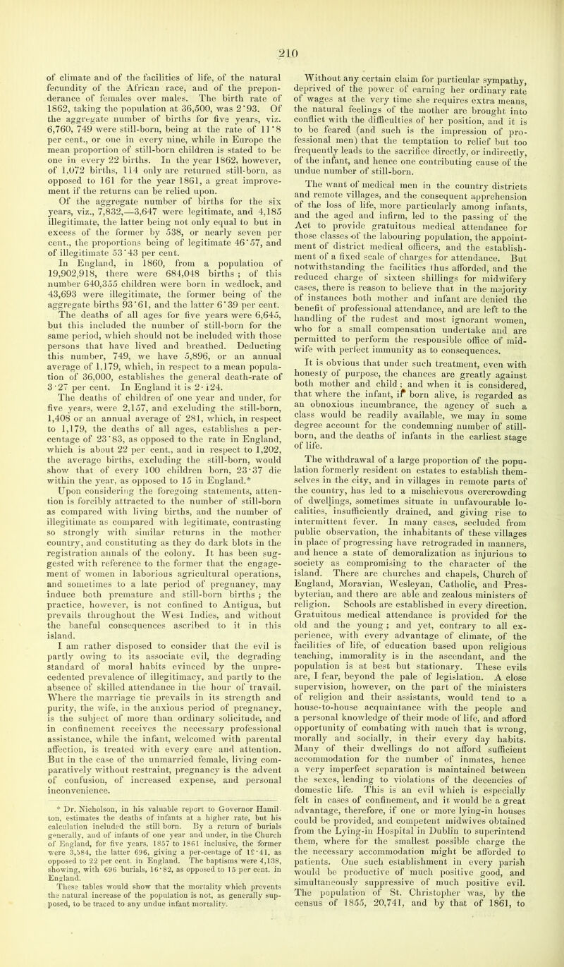 ot‘ climate and of the facilities of life, of the natural fecundity of the African race, and of the prepon- derance of females over males. The birth rate of 1S62, taking the population at 36,500, was 2’93. Of the aggregate number of births for five years, viz. 6,760, 749 were still-born, being at the rate of 11*8 per cent., or one in every nine, while in Europe the mean proportion of still-born children is stated to be one in every 22 births. In the year 1862, however, of 1,072 births, 114 only are returned still-born, as opposed to 161 for the year 1861, a great improve- ment if the returns can be relied upon. Of the aggregate number of births for the six years, viz., 7,832,—3,647 were legitimate, and 4,185 illegitimate, the latter being not only equal to but in excess of the former by 538, or nearly seven per cent., the proportions being of legitimate 46'57, and of illegitimate 53'43 per cent. In England, in 1860, from a population of 19,902,918, there were 684,048 births ; of this number 640,355 children were born in wedlock, and 43,693 were illegitimate, the former being of the aggregate births 93'61, and the latter 6'39 per cent. The deaths of all ages for live years were 6,645, but this included the number of still-born for the same period, which should not be included with those persons that have lived and breathed. Deducting this number, 749, we have 5,896, or an annual average of 1,179, which, in respect to a mean popula- tion of 36,000, establishes the general death-rate of 3'27 per cent. In England it is 2-124. The deaths of children of one year and under, for five years, were 2,157, and excluding the still-born, 1,408 or an annual average of 281, which, in respect to 1,179, the deaths of all ages, establishes a per- centage of 23'83, as opposed to the rate in England, which is about 22 per cent., and in respect to 1,202, the average births, excluding the still-born, would show that of every 100 children born, 23‘37 die within the year, as opposed to 15 in England.* Upon considering the foregoing statements, atten- tion is forcibly attracted to the number of still-born as compared with living births, and the number of illegitimate as compared with legitimate, contrasting so strongly with similar returns in the mother country, and constituting as they do dark blots in the registration annals of the colony. It has been sug- gested with reference to the former that the engage- ment of women in laborious agricultural operations, and sometimes to a late period of pregnancy, may induce both premature and still-born births ; the practice, however, is not confined to Antigua, but prevails throughout the West Indies, and without the baneful consequences ascribed to it in this island. I am rather disposed to consider that the evil is partly owing to its associate evil, the degrading- standard of moral habits evinced by the unpre- cedented prevalence of illegitimacy, and partly to the absence of skilled attendance in the hour of travail. Where the marriage tie pi-evails in its strength and purity, the wife, in the anxious period of pregnancy, is the subject of more than ordinary solicitude, and in confinement receives the necessary professional assistance, while the infant, welcomed with parental atfection, is treated with every cai-e and attention. But in the case of the unmarried female, living com- paratively without restraint, jmegnancy is the advent of confusion, of increased expense, and personal inconvenience. * Dr. Nicholson, in his valuable report to Governor Hamil- ton, estimates the deaths of infants at a higher rate, but his calculation included the still born. By a return of burials generally, and of infants of one year and under, in the Church of England, for five years, 1857 to 1861 inclusive, the former were 3,584, the latter 696, giving a per-centage of 1£-41, as opposed to 22 per cent, in England. The baptisms -were 4,138, showing, with 696 burials, 16-82, as opposed to 15 per cent, in England. These tables would show that the mortality which prevents the natural increase of the population is not, as generally sup- posed, to be traced to any undue infant mortality. Without any certain claim for particular sympathy, deprived of the power of earning her ordinary rate of wages at the very time she requires extra means, the natural feelings of the mother are brought into conflict with the difficulties of her position, and it is to be feared (and such is the impression of pro- fessional men) that the temptation to relief but too frequently leads to the sacrifice directly, or indirectly, of the infant, and hence one contributing cause of the undue number of still-born. The want of medical men in the country districts and remote villages, and the consequent apprehension of the loss of life, more particulai-ly among infants, and the aged and infirm, led to the passing of the Act to provide gratuitous medical attendance for those classes -of the labouring population, the appoint- ment of district medical officers, and the establish- ment of a fixed scale of charges for attendance. But notwithstanding the facilities fhus afforded, and the reduced charge of sixteen shillings for midwifery cases, there is reason to believe that in the majority of instances both mother and infant are denied the benefit of professional attendance, and are left to the handling of the rudest and most ignorant women, who for a small compensation undertake and are permitted to perform the responsible office of mid- wife with perfect immunity as to consequences. It is obvious that under such treatment, even with honesty of purpose, the chances are greatly against both mother and child; and when it is considered, that where the infant, if born alive, is regarded as an obnoxious incumbrance, the agency of such a class would be readily available, we may in some degree account for the condemning number of still- born, and the deaths of infants in the earliest stage of life. The withdrawal of a large proportion of the popu- lation formerly resident on estates to establish them- selves in the city, and in villages in remote parts of the country, has led to a mischievous overcrowding of dwellings, sometimes situate in unfavourable lo- calities, insufficiently drained, and giving rise to intermittent fever. In many cases, secluded from public observation, the inhabitants of these villages in place of progressing have retrograded in manners, and hence a state of demoralization as injurious to society as compromising to the character of the island. There are churches and chapels. Church of England, Moravian, Wesleyan, Catholic, and Pres- byterian, and there are able and zealous ministers of religion. Schools are established in every dii-ection. Gratuitous medical attendance is provided for the old and the young ; and yet, contrary to all ex- perience, with every advantage of climate, of the facilities of life, of education based upon religious teaching, immorality is in the ascendant, and the population is at best but stationary. These evils are, I fear, beyond the pale of legislation. A close supervision, however, on the part of the ministers of religion and their assistants, would tend to a house-to-house acquaintance with the people and a personal knowledge of their mode of life, and afford opportunity of combating with much that is wrong, morally and socially, in their every day habits. Many of their dwellings do not afford sufficient accommodation for the number of inmates, hence a very imperfect separation is maintained between the sexes, leading to violations of the decencies of domestic life. This is an evil which is especially felt in cases of confinement, and it would be a great advantage, therefore, if one or more lying-in houses could be provided, and competent midwives obtained from the Lying-in Hosjjital in Dublin to superintend them, where for the smallest possible charge the the necessary accommodation might be afforded to patients. One such establishment in every parish would be productive of much jjositive good, and simultaneously suppressive of much positive evil. The population of St. Christojdier was, by the census of 1855, 20,741, and by that of 1861, to