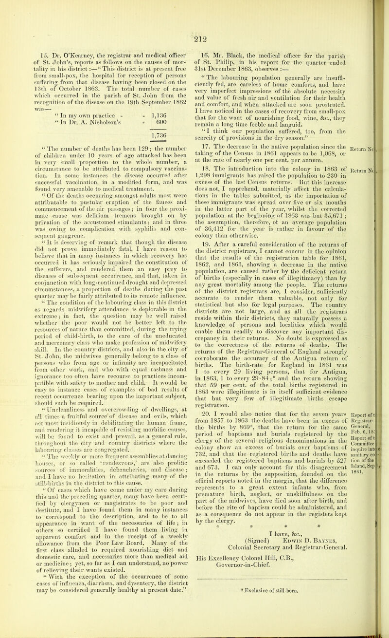 lo. Dr. O’Keaniey, the registrar and medical officer of St. John’s, reports as follows on the causes of mor- tality in his district:—“ This district is at present free from small-pox, the hospital for reception of persons suffering from that disease having been closed on the 13th of October 1863. The total number of cases Avhieh occurred in the parish of St. John from the recognition of the disease on the 19th September 1862 was— “ In my own practice - - 1,136 “ In Dr. A. Nicliolson’s - 600 1,736 “ Tlie number of deaths has been 129; the number of children under 10 years of age attacked has been in very small proportion to the whole mrmber, a circumstance to be attributed to compulsory vaccina- tion. In some instances the disease occurred after successful vaccination, in a modified form, and was found very amenable to medical treatment. “ Of the deaths occurring amongst adults most wei-e attributable to pustular eruption of the fauces and commencement of the air passages ; in four the proxi- mate cause was delirium tremens brought on by privation of the accustomed stimulants ; and in three Avas OAving to complication Avith syphilis and con- sequent gangrene. “It is deserA’ing of remark that though the disease did not jrrove immediately fatal, I have reason to believe that in many instances in AAdiich recovery has occurred it has seriously impaired the constitution of the sufferers, and rendered them an easy prey to diseases of subsequent occurrence, and that, taken in conjunction Avith long-continued drought and depressed circumstances, a proportion of deaths during the past quarter maybe fairly attributed to its remote influence. “ The condition of the labouring class in this district as regards midAvifery attendance is deplorable in the extreme; in fact, the question may be Avell raised Avhether the poor AA’ouhl not be better left to the resources of nature tlian committed, during the trying period of child-birth, to the care of the uneducated and mercenary class Avho make profession of midAvifery skill. In the country districts, and also in the city of 8t. John, the midAvives generally belong to a class of persons Avho from age or infirmity are incapacitated from othei' Avork, and aaJio Avith equal rashness and ignorance loo often liave recourse to practices incom- juitible Avith safety to mother and child. It Avould be easy to instance cases of examples of bad results of recent occurrence bearing upon the important subject, should such be required. “ Unclcanliness and overcroAvding of dAvmllings, at all times a fruitful source of disease and evils, AAdiich act most insidiously in debilitating the human frame, and rendering it incapable of I'esisting morbific causes, Avill be found to exist and prevail, as a general rule, tliroughout the city and country districts Avhere the labouring classes are congregated. “ The Aveekly or more frequent assemblies at dancing liouses, or so called ‘rendezvous,’ are also prolific sources of immoralities, debaucheries, and disease; and I have no hesitation in attributing many of the still-births in the district to this cause. “ Of cases AA'hich have come under my care during this and the preceding quarter, many have been certi- fied by clergymen or magistrates to be poor and destitute, and I have found them in many instances to correspond to the description, and to be to all appearance in AAUint of tlie necessaries of life; in others so certified I have found them living in appai'ent comfort and in the receipt of a Aveekly alloAvance from the Poor Larv Board. Many of the first class alluded to required nourishing diet and domestic care, and necessaries more than medical aid or medicine; yet, so far as I can understand, no power of relieving their Avants existed. “ With the exception of the occurrence of some cases of influenza, diarrhoea, and dysentery, the district may be considered generally healthy at present date.” 16. Mr. Black, the medical officer for the parish of St. Philip, in his report for the quarter ended 31st December 1863, observes :— “ The labouring population generally are insuffi- ciently fed, are careless of home comforts, and have A'ery imperfect impressions of the absolute necessity and value of fresh air and ventilation for their health and comfort, and when attacked are soon prostrated. I have noticed in the cases of recovery from small-pox ; that for the AAmnt of nourishing food, AAune, &c., they remain a long time feeble and languid. “ I think our population suffered, too, from the scarcity of provisions in the dry season.” 17. The decrease in the native lAopulation since the Ketum taking of the Census in 1861 appears to be 1,068, or at the rate of nearly one per cent, per annum. 18. The introduction into the colony in 1863 of Return N( 1,298 immigrants has raised the population to 230 in excess of the last Census returns. But this increase does not, I apprehend, materially affect the calcula- tions in the tables submitted, as the importation of these immigrants AAms spread over five or six months in the latter part of the year, Avhilst the corrected population at the begiunina: of 1863 AAuas but 35,671 ; the assumption, therefore, ot an average population of 36,412 for the year is rather in favour of the colony tliau othenvise. 19. After a careful consideration of the returns of the district registrars, I cannot concur in the opinion ' that the results of the registration table for 1861, j 1862, and 1863, showing a decrease in the native ;| population, ai’e caused rather by the deficient return ^ of births (especially in cases of illegitimacy) than by ' any great mortality among the people. The returns •{ of the district registrars are, I consider, sufficiently i 1 accurate to render them valuable, not only for | statistical but also for legal purposes. The country j districts are not large, and as all the registrars ] reside witliin their districts, they naturally possess a ! knowledge of persons and localities AAdiich would enable them readily to discoA’er any important dis- ! crepancy in their returns. No doubt is expressed as 1 to the correctness of the returns of deaths. The | returns of the Registrar-General of England strongly | corroborate tlie accuracy of the Antigua return of 3 births. The birth-rate for England in 1861 Avas i 1 to every 29 living persons, that for Antigua, 1 in 1863, 1 to every 29-84;* and the return shoAving that 59 per cent, of the total births registered in | 1863 were illegitimate is in itself sufficient evidence j that but A'ery feAV of illegitimate births escape I registration. j 20. I Avould also notice that for the seven years Report oft « from 1857 to 1863 the deaths have been in excess of Eegistrar- j the births by 869*, that the return for the same General, i period of baptisms and burials registered by the J clergy of the several religious denominations in the * * colony show an excess ot burials over baptisms ot inquire inti e I 732, and that the registered births and deaths have sanitary co -li exceeded the i-egistered baptisms and burials by 527 tionoftlie i and 673. I can only account for this disagreement Island, Sep I, in the returns by the supposition, founded on the official reports noted in the margin, that the difierence represents to a great extent infants Avho, from premature birth, neglect, or un.skilfulness on the part of the midwives, have died soon after birth, and before the rite of baptism could be administei’ed, and as a consquence do not appear in the registers kept by the clergy, iS- * * * I have, &c., (Signed) Edavin D. Baynes, Colonial Secretary and Registrar-General. His Excellency Colonel Hill, C.B., Governor-in-Chief. '•‘Exclusive of still-born.