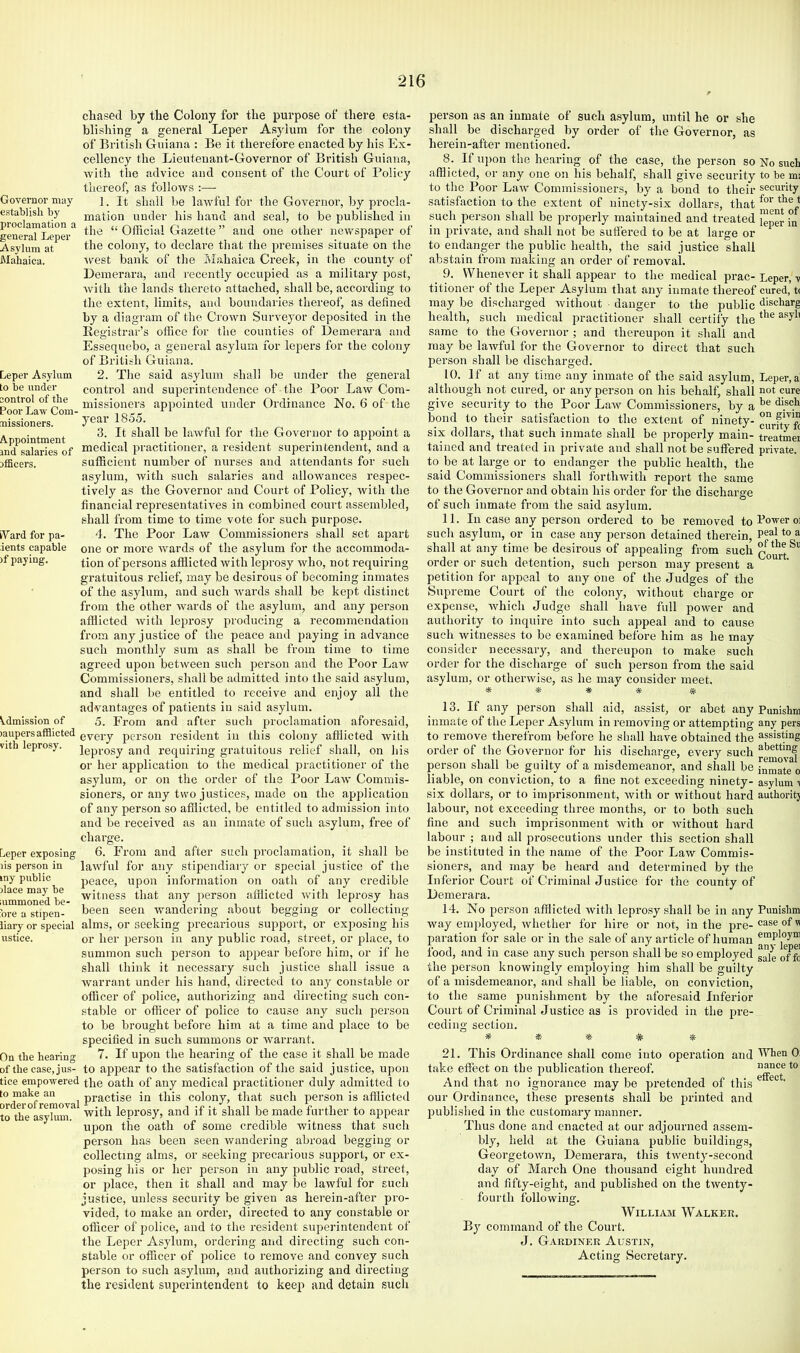 Governor may establish by proclamation a general Leper Asylum at Mahaica. Leper Asylum to be under control of the Poor Law Com- missioners. Appointment ind salaries of officers. iVard for pa- ients capable )f paying. chased by the Colony for the purpose of there esta- blishing a general Leper A.syium for the colony of British Guiana : Be it therefore enacted by his Ex- cellency the Lieutenant-Governor of British Guiana, with the advice and consent of the Court of Policy thereof, as follows :— 1. It shall be lawful for the Governor, by procla- mation under his hand and seal, to be published in the “ Official Gazette ” and one other newspaper of the colony, to declare that the premises situate on the ■west bank of the Mahaica Creek, in the county of Demerara, and lecently occupied as a military post, ■with the lands thereto attached, shall be, according to the extent, limits, and boundaries thereof, as defined by a diagram of the Crown Surveyor deposited in the Registrar’s office for the counties of Demerara and Esseqnebo, a general asylum for lepers for the colony of British Guiana. 2. The said asylum shall be under the general control and superintendence of the Poor Law Com- missioners appointed under Ordinance No. 6 of the year 1855. 3. It shall be lawful for the Governor to appoint a medical practitioner, a resident superintendent, and a sufficient number of nurses and attendants for such asylum, with such salaries and allowances respec- tively as the Governor and Court of Policy, with the financial representatives in combined court assembled, shall from time to time vote for such purpose. d. The Poor Law Commissioners shall set apart one or more wards of the asylum for the accommoda- tion of persons afflicted with leprosy who, not requiring gratuitous relief, may be desirous of becoming inmates of the asylum, and such wards shall be kept distinct from the other wards of the asylum, and any person afflicted with leprosy producing a recommendation from any j ustice of the peace and paying in advance such monthly sum as shall be from time to time agreed upon between such person and the Poor Law Commissioners, shall be admitted into the said asylum, and shall be entitled to receive and enjoy all the advantages of patients in said asylum. 5. From and after such proclamation aforesaid, )aupersafflicted gyery person resident in this colony afflicted with vith leprosy. Jepi.Qgy and requiring gratuitous relief shall, on his or her application to the medical practitioner of the asylum, or on the order of the Poor Law Commis- sioners, or any two justices, made on the application of any person so afflicted, be entitled to admission into and be received as an inmate of such asylum, free of charge. 6. From and after such proclamation, it shall be lawful for any stipendiary or special justice of the peace, upon information on oath of any credible witness that any person afflicted with leprosy has been seen wandering about begging or collecting alms, or seeking precarious support, or exposing his or her person in any public road, street, or place, to summon such person to appear before him, or if he shall think it necessary such justice shall issue a warrant under his hand, directed to any constable or officer of police, authorizing and directing such con- stable or officer of police to cause any such person to be brought befoi'e him at a time and place to be specified in such summons or warrant. 7. If upon the hearing of the case it shall be made to appear to the satisfaction of the said justice, upon tice erapo-wered the oath of any medical practitioner duly admitted to practise in this colony, that such person is afilicted to the°asykmi^ with leprosy, and if it shall be made further to appear upon tile oath of some credible witness that such person has been seen wandering abroad begging or collecting alms, or seeking precarious support, or ex- posing his or her person in any public road, street, or place, then it shall and may be lawful for such justice, unless security be given as herein-after pro- vided, to make an order, directed to any constable or officer of police, and to the resident superintendent of the Leper Asylum, ordering and directing such con- stable or officer of police to remove and convey such person to such asylum, and authorizing and directing the resident superintendent to keep and detain such ^.dmission of Leper exposing lis person in my public dace may be lummoned be- fore a stipen- iiary or special ustice. On the hearing of the case, jus- person as an inmate of such asylum, until he or she shall be discharged by order of the Governor, as herein-after mentioned. 8. If upon the hearing of the case, the person so No such afflicted, or any one on his behalf, shall give security to be mi to the Poor Law Commissioners, by a bond to their security satisfaction to the extent of ninety-six dollars, that such person shall be properly maintained and treated in private, and shall not be sufiered to be at large or to endanger the public health, the said justice shall abstain from making an order of removal. 9. Whenever it shall appear to the medical prac- Leper, v titioner of the Leper Asylum that any inmate thereof cured, tc may be discharged without ■ danger to the public discharg health, such medical practitioner shall certify the same to the Governor ; and thereupon it shall and may be lawful for the Governor to direct that such person shall be discharged. 10. If at any time any inmate of the said asylum. Leper, a although not cured, or any person on his behalf, shall iiot cure give security to the Poor Law Commissioners, by a bond to their satisfaction to the extent of ninety- six dollars, that such inmate shall be properly main- treatoei taiued and treated in private and shall not be suffered private, to be at large or to endanger the public health, the said Commissioners shall forthwith report the same to the Governor and obtain his order for the discharge of such inmate from the said asylum. 11. In case any person ordered to be removed to Power oi such asylum, or in case any person detained therein, ^ shall at any time be desirous of appealing from such order or such detention, such person may present a petition for appeal to any one of the Judges of the Supreme Court of the colony, without charge or expense, which Judge shall have full power and authority to inquire into such appeal and to cause such witnesses to be examined before him as he may consider necessary, and thereupon to make such order for the discharge of such person from the said asylum, or otherwise, as he may consider meet. * * •* * # 13. If any person shall aid, assist, or abet any Punishm inmate of the Leper Asylum in removing or attempting any pers to remove therefrom before he shall have obtained the assisting order of the Governor for his discharge, every such person shall be guilty of a misdemeanor, and shall be [nmate o liable, on conviction, to a fine not exceeding ninety- asylum ■< six dollars, or to imprisonment, with or without hard authoritj labour, not exceeding three months, or to both such fine and such imprisonment with or without hard labour ; and all prosecutions under this section shall be instituted in the name of the Poor Law Commis- sioners, and may be heard and determined by the Inferior Court of Criminal Justice for the county of Demerara. 14. No person afflieted with leprosy shall be in any Punishm way employed, whether for hire or not, in the pre- ®®®® paration for sale or in the sale of any article of human food, and in case any such person shall be so employed gjg the person knowingly employing him shall be guilty of a misdemeanor, and shall be liable, on conviction, to the same punishment by the aforesaid Inferior Court of Criminal Justice as Is provided in the pre- ceding section. * » * # * 21. This Ordinance shall come into operation and When 0: take efiect on the publication thereof. nance to And that no ignorance may be pretended of this ® ' our Ordinance, these presents shall be printed and published in the customary manner. Thus done and enacted at our adjourned assem- bly, held at the Guiana public buildings, Georgetown, Demerara, this twenty-second day of March One thousand eight hundred and fifty-eight, and published on the twenty- fourth following. William Walker. By command of the Court. J. Gardiner Austin, Acting Secretary.