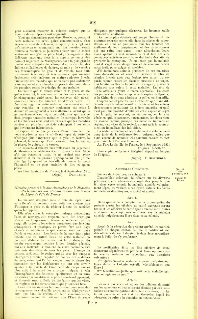 peut aisement rassurer la colonie, malgre que le nombre de ces lepreux soil augmente. Vous me demanderez peut etre, Messieurs, pourquoi cette maladie, qui n’est point communicative, s’est accrue si considerablement, et qu’il y a vingt ans qu’a peine on en connaissait un. La question serait difficile a resoudre, si je n’avais pour moi le meme sentiment oue j’ai eu plus haut; I’emigration des differents pays que s’est faite depuis ce temps, des noirs et negresses de Madagascar, dont la plus grande partie sont attaques de scbrophul et de variole; des Indiens et Indiennes de dartres, de gale et de variole; des Mozambiques de gale et de variole, tons d’un traitement tres long et tres couteux, qui souvent deviennent tres onereux au maitre ; ajoutez a cela I’indocilite des malades qui ne veulent pas s’abstenir a un regime et aux remedes propres a diminuer dans les premiers temps le principe de leur maladie. La facilite que le climat donne et le genre de vie qu’on mene ici, la communication des deux sexes et le changement varie parmi les esclaves, doit neces- saireraent vicier les humeurs au dernier degre. II faut done regarder cette maladie, non comme un mal sans remedes, et apporter seulement ses soius a donner de soulagement a ces mallieureux, avant qu’ils ne parviennent a un degre incurable, ainsi qu’il arrive dans presque toutes les maladies; le schropul, la verole et les chancres nous sont des preuves que les maladies portees au plus haut pffi'iode echappent a nos soins qui deviennqnt infructueux. J’espere de ce que je viens d’avoir I’honneur de vous representer que la soi-disant lepre de cette ile n’est pas 2hus dangereux que la gale, les dartres, le schropul, la vffi’ole qui Test beaucoup plus, la teigne, la pierre, le goitre, et le cancer. Je soumets d’ailleurs mes reflexions au jugement de Messieurs les medecins et chirurgiens du Roi. Si je n’ai pas rencontre juste, je ne croirai pas avoir demerite si on me prouve physiquement que je me suis egare ; quand on travaille de bonne foi pour riiumanite on ne jjeut craindre de dire ce qu’on pense. Au Port Louis, lie de France, le 4 Septembre 1781. (Signe) Deschamps. Memoire presente a la elite AssemhUe par le Medecin: Recherches snr tine 3Ialadie connue sous le norn de Lepre de Tile de France. La maladie designee sous le nom de lepre dans cette ile n’a de commun avec celle des anciens que d’attaquer la peau et de resister a tons les remedes qu’on lui opjjose. File n’en a pas la contagion, jmisque mmne, dans I’etat de mariage, elle respecte celui des deux qui u’en a pas Tiinju’ession ; transmise seulement j>ar le sang, elle presente les memes caracteres que le virus schropuleux et psorique, et parait etre aux pays chauds et maritimes ce que ceux-ci sont aux pays froids et temperes. Les bords de la raer etant plus infeste que les autres lieux de cette maladie, on pourrait deduire les causes qui la produisent, du levain scorbutique poussee a son dernier ^^eriode, uni aux dartreux, la maniere de vivre commune aux habitants des cotes de tons les pays. L’usage de l)oisson sale, celui de cochon qui de tous les temps a ete regardee comme callable de donner des maladies dc peau, raison qui I’a fait ranger dans la chasse des immondes i^ar les legislateurs qui ont cru devoir ajouter a la purete de Fame celle du corps encore plus utile a la sante des citoyens ; joignez a cela Fintemjrerance des boissons spiritueuses et on aura les causes qui constituent le plus a son developi)ement, et il serait aussi ditlicile de Faneantir que les vices, les regimes et les circonstances qui y donnent lieu. Les Juifs isolaient les lepreux autant 2>our seconder la vengeance du ciel qu’ils croyaient se deployer sur eux, (pie dans la crainte de leur communication, prevenues comme ils I'litaient (jue FEtre Supreme designait, par quelques desastres, les hommes qu’ils vouaieut a Fanatheme. Des tem}3s plus eclaires ont venge Fhumanite des attentats exerces centre elle dans les siecles de super- stition, et nous ne punissons plus les hommes des malheurs de leur temperament et des circonstances qui ont mine leur santii ; nous adoucissous leurs maux quand ils sont incurables, et il faut des cir- conslances extremes jDour isoler des individus afin de priivenir la contagion. Je ne crois pas la maladie dont il s’agit assez dangereuse et de communication assez facile pour exiger ce sacrifice. J’ai donne mes soins a ^^lusieurs de ces malades; leurs domestiques et ceux qui avaient le jdus de relation directe avec eux etaient tres sains : je re- garde comme causes les alarmes suscites a ce trajet. J’ai habite des iles de la cote de Bretagne ; plusieurs habitants sont sujets a cette maladie. La cote de FInde offre aux yeux le meme spectacle. La caste des parias compte beaucoup de cette espece de lepreux, et la Chine dont nous admirons la jjolice en fourmllle. D’apres cet expose on peut conclure que dans dif- ferents pays la meme maniere de vivre, et les memes circonstances produisent les memes maladies, et qu’il n’est pas plus possible d’extirper cette es|>ece de lepre que la gale, le scorbut, les ecrouelles, et le vice venerien qui, separement, tourmentent, les deux tiers du monde connue, puisque ces maladies tiennent au regime, aux vices de la societe, autant qu’a la commu- nication immediate des individus. La maladie denommee lepre dans cette colonie peut done jouir de la tolerance dont jouissent celles que nous venons de nommer tres communicatives et bien plus nuisible a Fespece humaine. Au Port Louis, lie de France, le 4 Septembre 1781. (Signe) Rochard. Pour copie conforme a Foriginal depose au bureau de I’hopital. (Signe) F. Bigaijudre. Assemblee Coloniale. No. 726. Seance du 4 ventose, au soir, an 8. L’assemblee coloniale dciliberant sur les diverses petitions a elle adress(ies au sujet des progres que fait dans cette colonie la maladie appelee vulgaire- ment lepre, et voulant a cet egard calmer les vives inquietudes des citoyens, a arret(3 et arrete. 4 Ventoso, An 8 Maladie de L6pre. Art. 1. Dans quinzaine a compter de la promulgation du present arrete les officiers de sante exer(;ans seront tenus et les officiers de sante ayant exerce sont invites a donner leurs opinions motivees sur la maladie appelee vulgairement le^ire dans cette colonie. Art. 2. Aussitot la reception du present arrffie, les munici- palites de chaque canton de File le notifieront aux dits officiers de sante domicilies dans leur arrondisse- ment a Feffet de s’y conformer. Art. 3. La notification faite les dits officiers de sant4 donneront separement et par ecrit leurs opinions sur la susdite maladie en rejjondant aux questions suivantes : P''® Question.—La maladie appelee vulgairement lepra dans la Colonie est-elle veritablement une lejire ? 2™® Question.—Quelle que soit cette maladie, est- elle contagieuse ou non ? Art. 4. Les avis par ecrit et signes des officiers de sante sur les questions ci-dessus seront donnes jjar eux sous cachet aux municipalities dans leurs cantons, qui les feront parvenir en cet etat au Directoire, lequel les adressera de suite a la commission intermediaire.