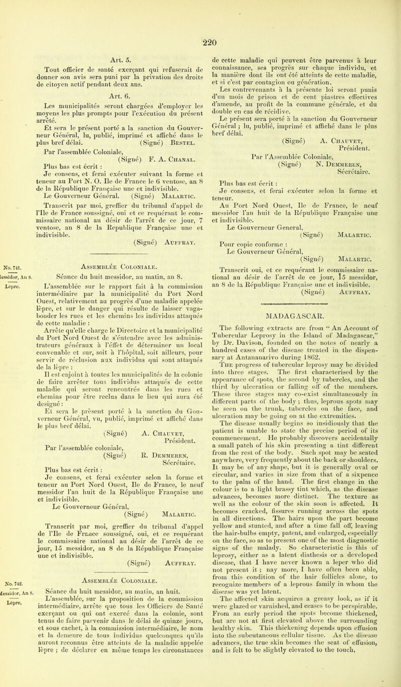 No. 741. [essidor, An 8. L6pre. No. 742. Jessidor, An 8. L^pre. Avt. 5. Tout officier de sante exei'9ant qui refuserait de donner son avis sera puni par la privation des droits de citoyen actif pendant deux ans. Art. 6. Les muuicipalites seront chargees d’einployer les moyens les plus prompts pour I’execution du present arrete. Et sera le present porte a la sanction du Gouver- neur General, lu, publie, imprime et affiche dans le plus bi’ef dGai. (Signe) Bestel. Par rassemblee Coloniale, (Signe) F. A. Chanal. Plus bas est ecrit : Je consens, et ferai executer suivant la forme et teneur au Port N. O. He de France le 6 ventose, an 8 de la Republique Frau9aise une et indivisible. Le Gouverneur General. (Signe) Malaetic. Transcrit par moi, gi-eifier du tribunal d’appel de rile de Fi'ance soussigne, oui et ce requerant le com- missaire national au desir de I’arret de ce jour, 7 ventose, an 8 de la Republique Fran5aise une et indivisible. (Signe) Auferay. Assemblee Coloniale. Seance du liuit messidor, au matin, an 8. L’assemblee sur le rapport fait a la commission intermediaire par la municipalite du Port Nord Guest, relativement au progres d’uue maladie appelee lepre, et sur le danger qui resulte de laisser vaga- bonder les rues et les chemins les individus attaques de cette maladie : Arrete qu’elle charge le Dlrectoire et la municipalite du Port Nord Guest de s’entendre avec les adminis- trateurs generaux a I’effet de determiner un local convenable et sur, soit a Fhopital, soit ailleurs, pour servir de reclusion aux individus qui sont attaques de la lepre : II est enjoint a toutes les muuicipalites de la colonie de faire arreter tons individus attaques de cette maladie qui seront rencontres dans les rues et chemins pour etre reclus dans le lieu qui aura ete designe: Et sera le present porte a la sanction du Gou- verneur General, vu, publie, imprime et affiche dans le plus bref delai. (Signe) A. Chauvet, President. Par I’assemblee coloniale, (Signe) R. Demmeren, Secretaire. Plus bas est ecrit: Je consens, et ferai executer selon la forme et teneur au Port Nord Guest, He de France, le neuf messidor Tan huit de la Republique Francaise une et indivisible. Le Gouverneur General, (Signe) Malartic. Transcrit par moi, grefRer du tribunal d’appel de rile de France soussigne, oui, et ce requerant le commissaire national au desir de I’arret de ce jour, 15 messidoi', an 8 de la Republique Fran9aise une et indivisible. (Signe) Auferay. Assembles Coloniale. Seance du huit messidor, au matin, an huit. L’assemblee, sur la proposition de la commission intermediaire, arrete que tons les Gfficiers de Sante exer9ant ou qui ont exerce dans la colonie, sont tenus de faire parvenir dans le delai de quinze jours, et sous cachet, a la commission intermediaire, le nom et la demeure de tons individus quelconques qu’ils auront reconnus etre atteints de la maladie appelee lepre ; de declarer en meine temps les circonstances de cette maladie qui peuvent etre parvenus a leur connaissance, ses progres sur chaque individu, et la maniere dont ils ont ete atteints de cette maladie, et si e’est par contagion ou generation. Les contrevenants a la presente loi seront punis d’un mois de prison et de cent piastres effectives d’amende, au profit de la commune generale, et du double en cas de r&idive. Le present sera porte a la sanction du Gouverneur Genei’al; lu, publie, imprime et affiche dans le plus bref delai. (Signe) A. Chauvet, President. Par I’Assemblee Coloniale, (Signe) N. Demmeren, Secretaire. Plus bas est ecrit : Je consens, et ferai executer selon la forme et teneur. An Port Nord Guest, He de France, le neuf messidor I’an huit de la Republique Fran9aise une et indivisible. Le Gouverneur General, (Signe) Malartic. Pour copie conforme ; Le Gouverneur General, (Signe) Malartic. Transcrit oui, et ce requerant le commissaire na- tional au desir de I’arret de ce jour, Is messidor, an 8 de la Republique Fran9aise une et indivisible, (Signe) Auffray, MADAGASCAR. The following extracts are from “ An Account of Tubercular Leprosy in the Island of Madagascar,” by Dr. Davison, founded on the notes of nearly a hundred cases of the disease treated in the dispen- s.ary at Antananarivo during 1862. The progress of tubercular leprosy may be divided into three stages. The first characterised by the appearance of spots, the second by tubercles, and the third by ulceration or falling off of the members. These three stages may co-exist simultaneously in different parts of the body ; thus, leprous spots may be seen on the trunk, tubercles on the face, and ulceration may be going on at the extremities. The disease usually begins so insidiously that the patient is unable to state the precise period of its commencement. He probably discovers accidentally a small patch of his skin presenting a tint different from the rest of the body. Such spot may be seated anywhere, very frequently about the back or shoulders. It may be of any shape, but it is generally oval or circular, and varies in size from that of a sixpence to the palm of the hand. The first change in the colour is to a light brassy tint which, as the disease advances, becomes more distinct. The texture as well as the colour of the skin soon is affected. It becomes cracked, fissures running across the spots in all directions. The hairs upon the part become yellow and stunted, and after a time fiill off, leaving the hair-bulbs empty, patent, and enlarged, especially on the face, so as to present one of the most diagnostic signs of the malady. So characteristic is this of leprosy, either as a latent diathesis or a developed disease, that I have never known a leper who did not present it ; nay more, I liave often been able, from this condition of the hair follicles alone, to recognize members of a leprous family in whom the disease was yet latent. The affected skin acquires a greasy look, as if it Avei’e glazed or varnished, and ceases to be perspirable. From an early period the spots become thickened, but are not at first elevated above the surrounding healthy skin. This thickening depends upon effusion into the subcutaneous cellular tissue. As the disease advances, the true skin becomes the seat of effusion, and is felt to be slightly elevated to the touch,