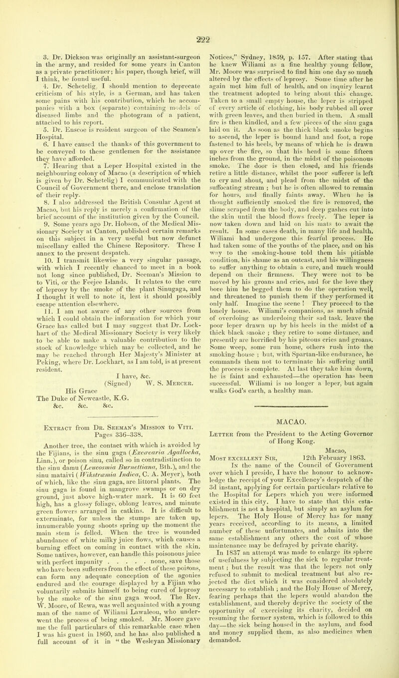 3. Dr. Dickson was originally an assistant-surgeon in the army, and resided for some years in Canton as a private practitioner; his paper, though brief, will I think, be found useful. 4. Dr. Schetelig, I should mention to deprecate criticism of his style, is a German, and has taken some pains with his contribution, which he accom- panies with a box (separate) containing models of diseased limbs and the photogi-am of a patient, attached to his report. 5. Dr. Enscoe is resident surgeon of the Seamen’s Hospital. 6. I have caused the thanks of this government to be conveyed to these gentlemen for the assistance they have alforded. 7. Hearing that a Leper Hospital existed in the neighbouring colony of Macao (a description of which is given by Dr. Schetelig) I communicated with the Council of Government there, and enclose translation of their reply- 8. I also addi-essed the British Consular Agent at Macao, but his reply is merely a confirmation of the brief account of the institution given by the Council. 9. Some years ago Dr. Hobson, of the Medical Mis- sionai'y Society at Canton, published certain remarks on this subject in a very useful but now defunct miscellany called the Chinese Repository. These I annex to the present despatch. 10. I transmit likewise a very singular passage, with which I recently chanced to meet in a book not long since published. Dr. Seeraan’s Mission to to Viti, or the Feejee Islands. It relates to the cure of leprosy by the smoke of the plant Sinugaga, and I thought it well to note it, lest it should possibly escape attention elsewhere. 11. I am not aware of any other sources from which I could obtain the information for which your Grace has called but I may suggest that Dr. Lock- hart of the Medical Missionary Society is very likely to l)e able to make a valuable contribution to the stock of knowledge which may be collected, and he may be reached through Her Majesty’s Minister at Peking, where Dr. Lockhart, as I am told, is at present resident. I have, &c. (Signed) W. S. Mercer. His Grace The Duke of Newcastle, K.G. &c. &c. &c. Extract from Dr. Seeman’s Mission to Viti. Pages 336-338. Another tree, the contact with which is avoided by the Fijians, is the sinu gaga {Exccpcaria Agallocha, Linn.j, or poison sinu, called so in contradistinction to the sinu damn {Leucosmia Burnettiann, Bth.), and the sinu mataivi ( Wihstrmnia Indica, C. A. Meyer), both of which, like the sinu gaga, are littoral plants. The sinu gaga is found in mangrove swamps or on dry ground, just above high-water mark. It is 60 feet high, has a glossy foliage, oblong leaves, and minute green flowers arranged in catkins. It is difScult to exterminate, for unless the stumps are taken up, innumerable young shoots spring up the moment the main stem is felled. When the tree is wounded abundance of white milky juice flows, which causes a burning effect on coming in contact with the skin. Some natives, however, can handle this poisonous juice with perfect impunity none, save those who have been sufferers from the eflfect of these poisons, can form any adequate conception of the agonies endured and the courage displayed by a Fijian who voluntarily submits himself to being cured of leprosy by the smoke of the sinu gaga wood. The Rev. W. Moore, of Rewa, was well acquainted with a young man of the name of Wiliami Lawaleou, who under- went the process of being smoked. Mr. Moore gave me the full particulars of this remarkable case when I was his guest in 1860, and he has also published a full account of it in “the Wesleyan Missionary Notices,” Sydney, 1859, p. 157. After stating that he knew Wiliami as a flne healthy young fellow. Ml*. Moore was surprised to And him one day so much altered by the effects of leprosy. Some time after he again mqt him full of health, and on inquiry learnt the treatment adopted to bring about this change. Taken to a small empty house, the leper is stripped of every article of clothing, his body rubbed all over with green leaves, and then buried in them. A small fire is then kindled, and a few pieces of the sinu gaga laid on it. As soon as the thick black smoke begins to ascend, the leper is bound hand and foot, a rope fastened to his heels, by means of which he is drawn up over the Are, so that his head is some fifteen inches from the ground, in the midst of the poisonous smoke. The door is then closed, and his friends retire a little distance, whilst the jioor sufferer is left to cry and shout, and plead from the midst of the suffocating sti*eam ; but he is often allowed to remain for hours, and finally faints away. When he is thought sufficiently smoked the fii*e is removed, the slime scraped from the body, and deep gashes cut into the skin until the blood flows freely. The leper is now taken down and laid on his mats to await the result. In some cases death, in many life and health. Wiliami had undergone this fearful process. He had taken some of the youths of the place, and on his way to the smoking-house told them his pitiable condition, his shame as an outcast, and his willingness to suffer anything to obtain a cure, and much would depend on their firmness. They were not to be moved by his groans and cries, and for the love they bore him he begged them to do the operation well, and threatened to punish them if they performed it only half. Imagine tlie scene ! They proceed to the lonely house. Wiliami’s companions, as much afraid of overdoing as underdoing their sad task, leave the poor leper drawn up by his heels in the midst of a thick black smoke ; they retire to some distance, and presently are horrified by his piteous cries and groans. Some weep, some run home, others rush into the smoking house ; but, with Spartan-like endurance, he commands them not to terminate his suffering until the process is complete. At last they take him down, he is faint and exhausted—the operation has been successful. Wiliami is no longer a leper, but again walks God’s earth, a healthy man. MACAO. Letter from the President to the Acting Governor of Hong Kong. Macao, Most EXCELLENT Sir, 12th February 1863. In the name of the Council of Government over which I preside, I have the honour to acknow- ledge the receipt of your Excellency’s despatch of the 3d instant, applying for certain particulars relative to the Hospital for Lepers which you were informed existed in this city. I have to state that this esta- blishment is not a hospital, but simply an asylum for lepers. The Holy House of Mercy has for many years received, according to its means, a limited number of these unfortunates, and admits into the same establishment any others the cost of whose maintenance may be defrayed by private charity. In 1837 an attempt was made to enlarge its sphere of usefulness by subjecting the sick to regular treat- ment ; but the result was that the lepers not only refused to submit to medical treatment but also re- jected the diet which it was considered absolutely necessary to establish ; and the Holy House of Mercy, fearing perhaps that the lepers would abandon the establishment, and thereby deprive the society of the opportunity of exercising its charity, decided on resuming the former system, which is followed to this clay—the sick being housed in the asylum, and food and money supplied them, as also medicines when demanded.