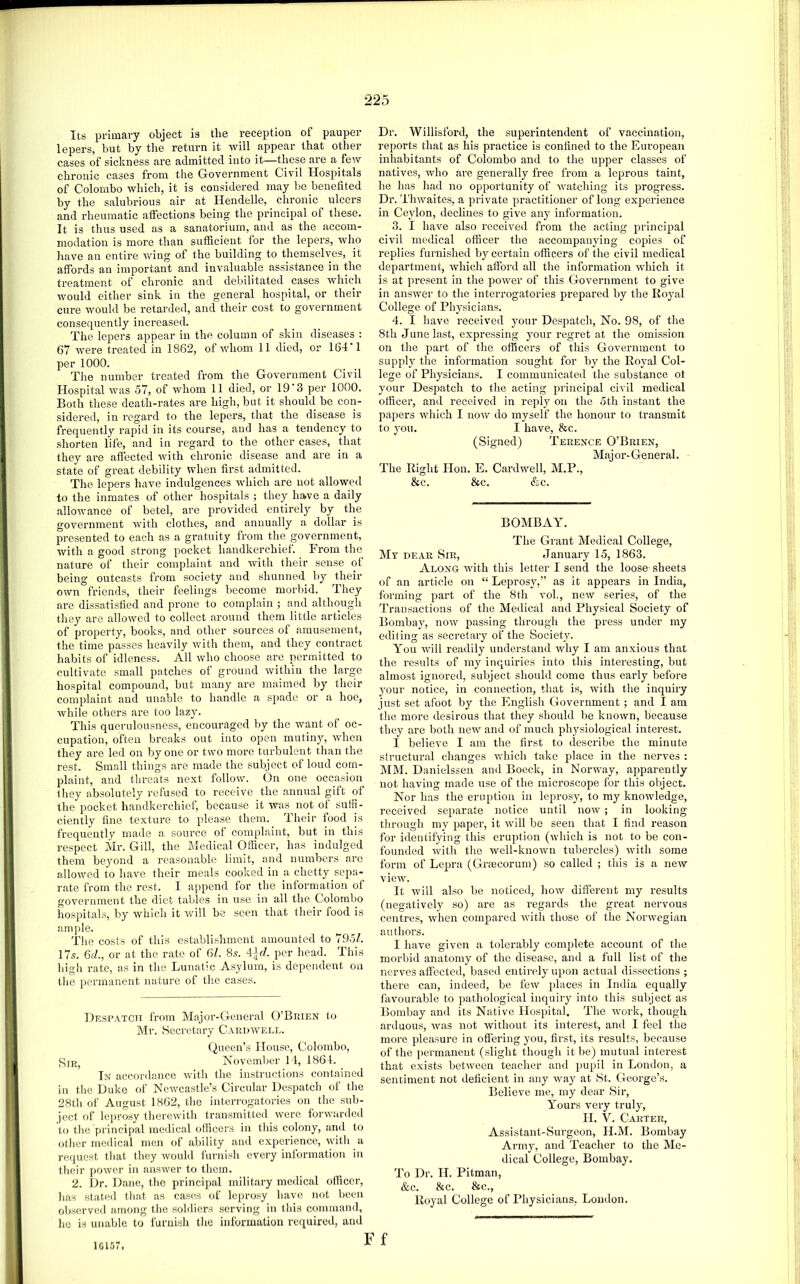 Its primary object is tlie reception of pauper lepers, but by tlie return it will appear that other cases of sickness are admitted into it—these are a few chronic cases from the Government Civil Hospitals of Colombo which, it is considered may be benefited by the salubrious air at Hendelle, chronic ulcers and rheumatic affections being the principal of these. It is thus used as a sanatorium, and as the accom- modation is more than sufficient for the lepers, Avho have an entire wing of the building to themselves, it affords an important and invaluable assistance in the treatment of chronic and debilitated cases which would either sink in the general hospital, or their cure would be retarded, and their cost to government consequently increased. The lepers appear in the column of skin diseases : 67 were treated in 1862, of whom 11 died, or 164*1 per 1000. The number treated from the Government Civil Hospital was 57, of whom 11 died, or 19 3 per 1000. Both these death-rates are high, but it should be con- sidered, in regard to the lepers, that the disease is frequently rapid in its course, and has a tendency to shorten life, and in I’egard to the other cases, that they are affected with chronic disease and are in a state of great debility when first admitted. The lepers have indulgences which are not allowed to the inmates of other hospitals ; they have a daily allowance of betel, are provided entirely by the government Avith clothes, and annually a dollar is presented to each as a gratuity from the government, Avith a good strong pocket handkerchief. From the nature of their complaint and AAdth their sense of being outcasts from society and shunned by their own friends, their feelings become morbid. They are dissatisfied and prone to complain ; and although they are alloAVcd to collect around them little articles of pi’operty, books, and other sources of amusement, the time passes heavily Avith them, and they contract habits of idleness. All Avho choose are permitted to cultivate small patches of ground Avithin the large hospital compound, but many are maimed by their complaint and unable to handle a spade or a hoe, Avhile others ai-e too lazy. This querulousness, encouraged by the Avant of oc- cupation, often breaks out into open mutiny, Avdien they are led on by one or two more turbulent than the rest. Small things are made the subject of loud com- plaint, and threats next follow. On one occasion they absolutely refused to receive the annual gift of the pocket handkerchief, because it was not of suffi- ciently fine texture to please them. Their food is frequently made a source of complaint, but in this respect Mr. Gill, the Medical Officer, has indulged them beyond a reasonable limit, and numbers are alloAved to have their meals cooked in a chetty sepa- rate from the rest. I append for the information of government the diet tables in use in all the Colombo hospitals, by Avhich it Avill be seen that their food is ample. The costs of this establishment amounted to 7951. I7s. 6d., or at the rate of 6/. 8s. per head. This higli rate, as in the Lunatic Asylum, is dependent on tlie permanent nature of the cases. Despatch from Major-General O’Buien to Mr. Seci-etary Cakdavell. Queen’s House, Colombo, Xovember 14, 1864. In accordance Avith the instructions contained in the Duke of Newcastle’s Circular Despatch of the 28th of August 1862, the interrogatories on the sub- ject of lepro.sy thercAvith transmitted Averc foi-Avarded to the principal medical officers in this colony, and to other medical men of ability and experience, Avith a request that they Avould furnish every inlormation in their poAver in ansAver to them. 2. Dr. Dane, the principal military medical officer, has stated that as cases of leprosy have not been observed among the soldiers serving in this command, ho is unable to furnish the information required, and Dr. Willisford, the superintendent of vaccination, reports that as his practice is confined to the European inliabitants of Colombo and to the upper classes of natives, who are generally free from a leprous taint, he has had no opportunity of AAmtching its progress. Dr. TliAvaites, a private practitioner of long experience in Ceylon, declines to give any information. 3. I have also received from the acting principal civil medical officer the accompanying coj)ies of replies furnished by certain officers of the civil medical department, Avhich afford all the information Avliich it is at present in the poAAmr of this Government to give in ansAver to the interrogatories prepared by the Royal College of Physicians. 4. I have received your Despatch, No. 98, of the 8th June last, expressing your regret at the omission on the part of the officers of this Government to supply the information sought for by the Royal Col- lege of Physicians. I communicated the substance ot your Despatch to the acting principal civil medical officer, and received in repl}^ on the 5th instant the papers Avhich I noAV do myself the honour to transmit to you. I have, &c. (Signed) Terence O’Brien, Major-General. The Right Hon. E. Cardwell, M.P., &c. &c. &c. BOMBAY. The Gi'ant Medical College, Mt pear Sir, January 15, 1863. Along AAuth this letter I send the loose sheets of an article on “ Leprosy,” as it appears in India, forming part of the 8th voh, ncAV series, of the Transactions of the Medical and Physical Society of Bombay, noAV passing through the pre.ss under my editing as secretary of the Society. You Avill readily understand Avhy I am anxious that the results of my inquiries into this interesting, but almost ignored, subject should come thus early before your notice, in connection, that i.s, Avith the inquiry just set afoot by the English Government; and I am the more desirous that they should be knoAvn, because they are both new and of much physiological interest. I believe I am the first to describe the minute structural changes AA'hich take place in the nerves : MM. Danielsseu and Bocck, in NorAvay, apparently not having made use of the microscope for this object. Nor has the eruption in leprosy, to my knowledge, received separate notice until noAv; in looking through my paper, it Avill be seen that I find reason for identifying this eruption (AA’hich is not to be con- founded AAuth the Avell-knoAvn tubercles) Avith some form of Lepra (Grmcorum) so called ; this is a ncAV view. It Avill also be noticed, hoAV different my results (negatively so) are as regards the great nervous centres, Avhen compared Avith those of the NonAmgian authors. I have given a tolerably complete account of the morbid anatomy of the disease, and a full list of the nei’Ams affected, based entirely upon actual dissections ; there can, indeed, be feAv places in India equally favourable to pathological inquiry into this subject as Bombay and its Native Hospital. The Avork, though arduous, Avas not Avithout its interest, and I feel the more pleasure in offering you, first, its results, because of the permanent (slight though it be) mutual interest that exists betAveen teacher and jiupil in London, a sentiment not deficient in any Avay at >St. George’s. Believe me, my dear Sir, Yours very truly, H. V. Carter, Assistant-Surgeon, H.M. Bombay Ai’my, and Teacher to the Me- dical College, Bombay. To Dr. H. Pitman, &c. &c. &c., Royal College of Physicians. London. 16157.