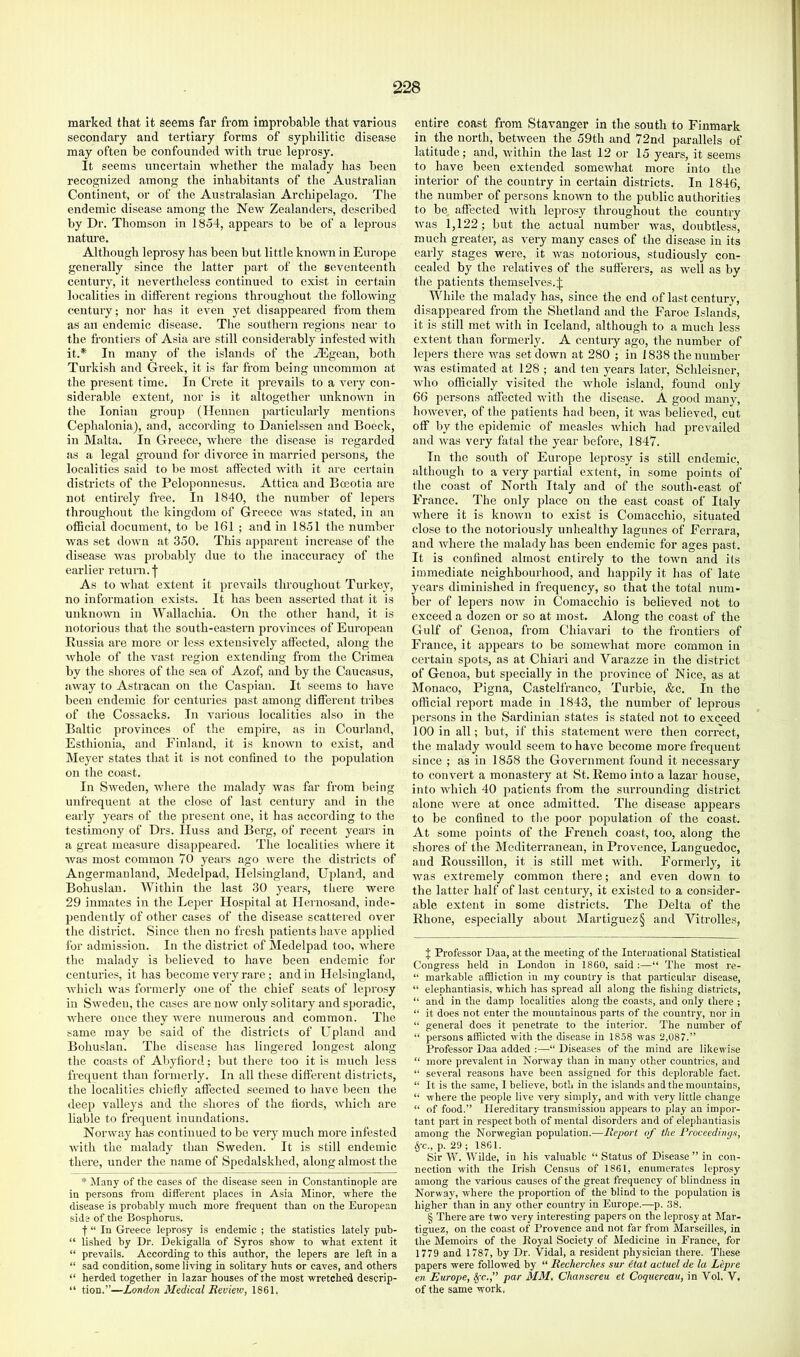 marked that it seems far from improbable that various secondary and tertiary forms of syphilitic disease may often be confounded with true leprosy. It seems uncertain whether the malady has been recognized among the inhabitants of the Australian Continent, or of the Australasian Archipelago. The endemic disease among the New Zealanders, desci’ibed by Dr. Thomson in 1854, appears to be of a leprous nature. Although leprosy has been but little known in Europe generally since the latter part of the seventeenth century, it nevertheless continued to exist in certain localities in different regions throughout the following century; nor has it even yet disappeared from them as an endemic disease. The southern regions near to the frontiers of Asia are still considerably infested with it.* In many of the islands of the Aegean, both Turkish and Greek, it is far from being uncommon at the present time. In Crete it prevails to a very con- siderable extent, nor is it altogether unknown in the Ionian group (Hennen particularly mentions Cephalonia), and, according to Danielssen and Boeck, in Malta, In Greece, where the disease is regarded as a legal ground for divorce in married persons, the localities said to be most affected with it are certain districts of the Peloponnesus. Attica and Boeotia are not entirely free. In 1840, the number of lepers throughout the kingdom of Greece was stated, in an otBcial document, to be 161 ; and in 1851 the number was set down at 350. This apparent increase of the disease Avas probably due to the inaccuracy of the earlier i-eturn.']’ As to Avhat extent it prevails throughout Turkey, no information exists. It has been asserted that it is unknoAvn in Wallachia. On the other hand, it is notorious that the south-eastern provinces of European Russia are more or less extensively affected, .along the Avhole of the vast region extending from the Crimea by the shores of the sea of Azof, and by the Caucasus, arvay to Astracan on the Caspian. It seems to have been endemic foi’ centuries past among different tiibes of the Cossacks. In various localities also in the Baltic provinces of the empire, as in Courland, Esthionia, and Finland, it is known to exist, and Meyer states that it is not confined to the population on the coast. In Srveden, Avhere the malady was far from being unfrequent at the close of last century and in the early years of the present one, it has according to the testimony of Drs. IIuss and Berg, of recent years in a great measure disappeared. The localities where it Avas most common 70 yeai's ago were the districts of Angerraauland, Medelpad, Ilelsingland, Upland, and Bohuslan. Within the last 30 years, tliere were 29 inmates in the Leper Hospital at Ilernos.and, inde- pendently of other cases of the disease scattered over the district. Since then no fresh patients haA'e applied for admission. In the district of Medelpad too, AA'here the malady is believed to have been endemic for centuries, it has become very rare; and in Helsingland, Avhich was formerly one of the chief seats of leprosy in SAveden, the cases are now only solitary and sporadic, AALere once they AA^ere numerous and common. The same may be said of the districts of Lapland and Bohuslan. The disease has lingered longest along the coasts of Aliyfiord; but there too it is much less frequent than formerly. In all these different districts, the localities chiefly affected seemed to have been the deep valleys and the shores of the fiords, Avhich are liable to frequent inundations. Norway has continued to be very much more infested Avith the malady than Sweden. It is still endemic there, under the n.ame of Spedalskhed, along .almost the * Many of the cases of the disease seen in Constantinople are in persons from different places in Asia Minor, where the disease is probably much more frequent than on the European side of the Bosphorus. f “ In Greece leprosy is endemic ; the statistics lately pub- “ lished by Dr. Dekigalla of Syros show to what extent it “ prevails. According to this author, the lepers are left in a “ sad condition, some living in solitary huts or caves, and others “ herded together in lazar houses of the most wretched descrip- “ tion.”—London Medical Revieiv, 1861. entire coast from Stavanger in the south to Finmark in the north, betAveen the 59th and 72nd parallels of latitude; and, within the last 12 or 15 years, it seems to have been extended someAvhat more into the interior of the country in certain districts. In 1846, the number of persons knoAvn to the public authorities to be affected Avith leprosy throughout the country Avas 1,122; but the actual number was, doubtless, much greater, as very many cases of the disease in its early stages were, it Avas notorious, studiously con- cealed by the relatives of the sufferers, as Avell as by the patients themselves. J While the malady has, since the end of last century, disappeared from the Shetland and the F.aroe Islands, it is still met Avith in Iceland, .although to a much less extent than formerly. A centuiy ago, the number of lepers there Av<as set down at 280 ; in 1838 the number Av.as estimated at 128 ; and ten years later, Schleisner, Avho officially visited the Avhole island, found only 66 persons .affected Avith the disease. A good m.any, hoAvever, of the patients had been, it Avas believed, cut off by the epidemic of me.asles Avhich had prevailed and Avas very fatal the year before, 1847. In the south of Europe leprosy is still endemic, although to a very parti.al extent, in some points of the co.ast of North Italy and of the south-east of Fr.ance. The only place on the east coast of Italy Avhere it is knoAvn to exist is Comacchio, situated close to the notoriously unhealthy lagunes of Ferrara, and Avhere the m.alady has been endemic for ages past. It is confined almost entirely to the town and its immediate neighbourhood, and h.appily it has of late ye.ars diminished in frequency, so that the total num- ber of lepers noAV in Comacchio is believed not to exceed a dozen or so at most. Along the coast of the Gulf of Genoa, from Chiavari to the frontiers of France, it appears to be someA\diat moi’e common in certain spots, as at Chiari and Varazze in the district of Genoa, but specially in the province of Nice, as at Monaco, Pigna, Castelfr.anco, Turbie, &c. In the official report made in 1843, the number of leprous persons in the Sardinian states is stated not to exceed 100 in all; but, if this statement AA^ere then correct, the malady Avould seem to have become more frequent since ; as in 1858 the Government found it necessary to convert a monastery at St. Remo into a lazar house, into Avhich 40 patients from the surrounding district alone Avere at once admitted. The disease appears to be confined to the poor population of the coast. At some points of the French coast, too, along the shores of the Mediterr.anean, in Provence, Languedoc, and Roussillon, it is still met Avith. Formerly, it Avas extremely common there; and even down to the latter half of last century, it existed to a consider- able extent in some districts. The Delta of the Rhone, especially about Martiguez§ and Vitrolles, X Professor Daa, at the meeting of the International Statistical Congress held in London in 1860, said “ The most re- “ markable affliction in my country is that particular disease, “ elephantiasis, which has spread all along the lishing districts, “ and in the damp localities along the coasts, and only there ; “ it does not enter the mountainous parts of the country, nor in “ general does it penetrate to the interior. The number of “ persons afflicted Avith the disease in 1858 Avas 2,087.” Professor Daa added :—“ Disea.ses of the mind are likewise “ more preA'alent in Noiavay than in many other countries, and “ several reasons htive been assigned for this deplorable fact. “ It is the same, I believe, both in the islands and the mountains, “ Avhere the people live very simply, and with A'ery little change “ of food.” Hereditary transmission appears to play an impor- tant part in respect both of mental disorders and of elephantiasis among the Norwegian population.—Report of the Froceedinys, §-c., p. 29 ; 1861. Sir W. Wilde, in his valuable “ Status of Disease” in con- nection Avith the Irish Census of 1861, enumerates leprosy among the various causes of the great frequency of blindness in Norway, Avhere the proportion of the blind to the population is higher than in any other country in Europe.—p. 38. § There are two very interesting papers on the leprosy at Mar- tiguez, on the coast of Provence and not far from Marseilles, in the Memoirs of the Koyal Society of Medicine in France, for 1779 and 1787, by Dr. Vidal, a resident physician there. These papers were followed by “ Recherches sur etat actuel de la Lepre en Europe, ^c.,” par MM, Chansereu et Coquereau, in Vol. V. of the same work.