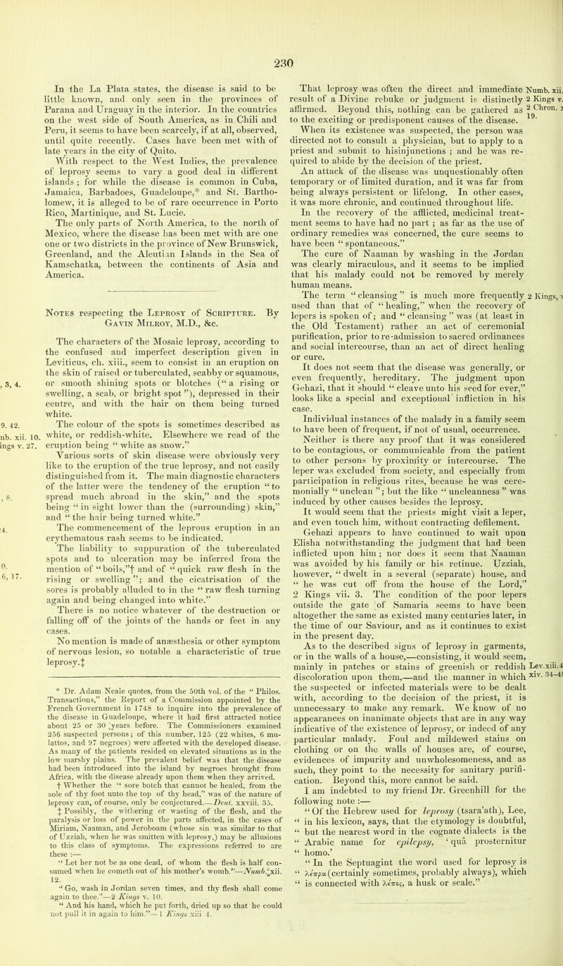 In the La Plata states, the disease is said to be little known, and only seen in the provinces of Parana and Uraguay in the interior. In the countries on the west side of South America, as iu Chili and Peru, it seems to have been scarcely, if at all, observed, until quite recently. Cases have been met with of late years in the city of Quito. With respect to the West Indies, the prevalence of leprosy seems to vary a good deal in difterent islands ; for while the disease is common in Cuba, Jamaica, Barbadoes, Guadeloupe,* and St. Bartho- lomew, it is alleged to be of rare occurrence in Porto Rico, Martinique, and St. Lucie. The only parts of North America, to the north of Mexico, where the disease has been met Avith are one one or two districts in the province of New Brunswick, Greenland, and the Aleutian Islands in the Sea of Kamschatka, betAveen the continents of Asia and America. Notes respecting the Leprosy of Scripture. By Gavin Milroy, M.D., &c. The characters of the Mosaic leprosy, according to the confused and imperfect description given in Leviticus, ch. xiii., seem to consist in an eruption on the skin of raised or tuberculated, scabby or squamous, , S, 4. or smooth shining spots or blotches (“ a rising or swelling, a scab, or bright spot ”), depressed in their centre, and Avith the hair on them being turned white. 9. 42. The colour of the spots is sometimes described as nh. xii. 10. ivhite, or reddish-Avhite. Elsewhere Ave read of the ings V. 27. eruption being “ Avhite as suoav.” Various sorts of skin disease Avere obviously very like to the eruption of the true leprosy, and not easily distinguished from it. The main diagnostie characters of the latter Avere the tendency of the eruption “to , 8. spread much abroad in the skin,” and the spots being “ in sight lower than the (surrounding) skin,” and “ the hair being turned white.” 4 The commencement of the leprous eruption in an erythematous rash seems to be indicated. The liability to suppuration of the tuberculated spots and to ulceration may be inferred from the ^ mention of “ boils,”f and of “ quick raw flesh in the rising or SAvelling”; and the cicatrisation of the sores is probably alluded to in the “ raw flesh turning again and being changed into white.” There is no notice whatever of the destruction or falling off of the joints of the hands or feet in any cases. No mention is made of anesthesia or other symptom of nervous lesion, so notable a characteristic of true leprosy.j; * Dr. Adam Neale quotes, from the 50th vol. of the “ Philos. Transactions,” the Report of a Commission appointed by the Prench Government in 1748 to inquire into the prevalence of the disease in Guadeloupe, where it had first attracted notice about 25 or 30 ^years before. The Commissioners examined 256 suspected persons; of this number, 125 (22 whites, 6 mu- lattos, and 97 negroes) were affected with the developed disease. As many of the patients resided on elevated situations as in the low marshy plains. The prevalent belief was that the disease had been introduced into the island by negroes brought from Africa, with the disease already upon them when they arrived. f Whether the “ sore botch that cannot be healed, fi'om the sole of thy foot unto the top of thy head,” was of the nature of leprosy can, of course, only be conjectured Deut. xxviii. 35. J Possibly, the withering or wasting of the flesh, and the paralysis or loss of poAver in the parts affected, in the cases of Miriam, Naaman, and .Jeroboam (whose sin was similar to that of Uzziah, when he was smitten with leprosy,) may be allusions to this class of symptoms. The expressions referred to are these ;— “ Let her not be as one dead, of w hom the flesh is half con- sumed when he cometh out of his mother’s Avomb.”—Awm^.^xii. 12. “ Go, Avash in Jordan seven times, and thy flesh shall come again to thee.”—2 Kings v. 10. “ And his hand, which he put forth, dried up so that he could not pull it in again to him.”— 1 Kings xiii 4. That leprosy Avas often the direct and immediate Numb. xii. result of a Divine rebuke or judgment is distinctly 2 Kings v. affirmed. Beyond this, nothing can be gathered as ^ Ckron. j to the exciting or predisponent causes of the disease. When its existence Avas suspected, the person was directed not to consult a physician, bnt to apply to a priest and submit to hisinjunctions ; and he Avas re- quired to abide by the decision of the priest. An attack of the disease Avas unquestionably often temporary or of limited duration, and it was far from being ahvays persistent or lifelong. In other cases, it Avas more chronic, and continued throughout life. In the recovery of the afflicted, medicinal treat- ment seems to have had no jiart ; as far as the use of ordinary remedies was concerned, the cure seems to have been “ spontaneous.” The cure of Naaman by washing in the Jordan Avas clearly miraculous, and it seems to be implied that his malady could not be removed by merely human means. The term “ cleansing ” is much more frequently 2 Kings, a used than that of “healing,” Avhen the recovery of lepers is spoken of; and “ cleansing ” was (at least in the Old Testament) rather an act of ceremonial purification, prior to re-admission to sacred ordinances and social intercourse, than an act of direct healing or cure. It does not seem that the disease was generally, or even frequently, hereditary. The judgment upon Gehazi, that it should “ cleave unto his seed for ever,” looks like a special and exceptional' infliction in his case. Individual instances of the malady in a family seem to have been of frequent, if not of usual, occurrence. Neither is there any proof that it was considered to be contagious, or communicable from the patient to other persons by proximity or intercourse. The leper Avas excluded from society, and especially from participation in religious rites, because he was cere- monially “ unclean ”; but the like “ uncleanness ” was induced by other causes besides the leprosy. It would seem that the priests might visit a leper, and even touch him, without contracting defilement. Gehazi appears to have continued to wait upon Elisha notwithstanding the judgment that had been inflicted upon him ; nor does it seem that Naaman Avas avoided by his family or his retinue. Uzziah, however, “ dwelt in a several (separate) house, and “ he was cut off from the house of the Lord,” 2 Kings vii. 3. The condition of the poor lepers outside the gate ,of Samaria seems to have been altogether the same as existed many centuries later, in the time of our Saviour, and as it continues to exist in the present day. As to the described signs of leprosy in garments, or in the walls of a house,—consisting, it would seem, mainly in patches or stains of greenish or reddish Lev.xiii.4 discoloration upon them,—and the manner in which the suspected or infected materials Avere to be dealt with, according to the decision of the priest, it is unnecessary to make any remark. We know of no appearances on inanimate objects that are in any way indicative of the existence of leprosy, or indeed of any particular malady. Foul and mildewed stains on clothing or on the walls of houses are, of course, evidences of impurity and unwholesomeness, and as such, they point to the necessity for sanitary pnrifi- cation. Beyond this, more cannot be said. I am indebted to my friend Dr. Gi’eenhill for the following note :— “ Of the Hebrew used for leprosy (tsara’ath), Lee, “ in his lexicon, says, that the etymology is donbtful, “ but the nearest word in the cognate dialects is the “ Arabic name for epilepsy, ‘ qua prosternitur “ homo.’ “ In the Septuagint the word used for leprosy is “ (certainly sometimes, probably always), which “ is connected with XeVo;, a husk or scale.”