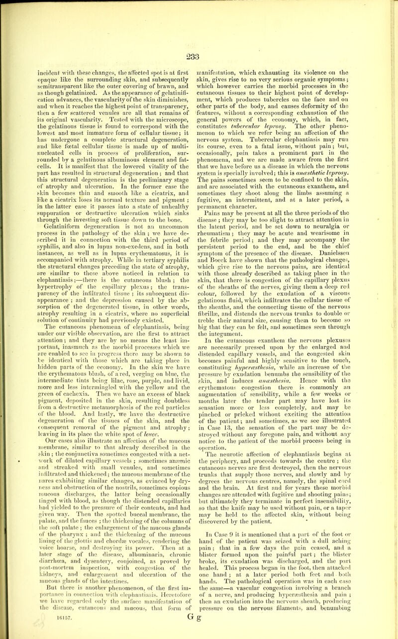 inciclenl' with these changes, the affected spot is at first opaque like the surrounding skin, and subsequently semiti’ansparent like the outer covering of brawn, and as though gelatinized. As the appearance of gelatinifi- cation advances, the vascularity of the skin diminishes, and when it reaches the highest point of transparency, then a few scattered venules are all that remains of its original vascularity. Tested with the microscope, the gelatinous tissue is found to correspond with the lowest and most immature form of cellular tissue; it has undergone a complete structural degeneration, and like foetal cellular tissue is made up of multi- nucleated cells in process of proliferation, sur- l ounded by a gelatinous albuminous element and hit- cells. It is manifest that the lowered vitality of the part has resulted in structural degeneration ; and that this structural degeneration is the preliminary stage of atrophy and ulceration. In the former case the skin becomes thin and smooth like a cicatrix, and like a cicatrix loses its normal texture and pigment ; in the latter case it passes into a state of unhealthy suppuration or destructive ulceration Avhich sinks through the investing soft tissue down to the bone. Gelatiniforra degeneration is not an uncommon process in the pathology of the skin ; ive have de- scribed it in connection with the third period of syphilis, and also in lupus non-exedens, and in both instances, as well as in lupus erythematosus, it is accompanied with atrophy. While in tertiary syphilis the structural changes preceding the state of atrophy, are similar to those above noticed in relation to elephantiasis;—there is the cutaneous blush; the hypertrophy of the capillary plexus; the trans- parency of the infiltrated tissue ; its subsequent dis- appearance ; and the dejiression caused by the ab- sorption of the degenerated tissue, in other words, atrophy resulting in a cicatrix, where no superficial solution of continuity had previously existed. The cutaneous phenomena of elephantiasis, being under our visible obsenm-tion, are the first to attract attention; and they are by no means the least im- portant, inasmuch as the morbid processes Avhich we are enabled to see in progress there may be shown to be identical with those Avhich are taldng place in hidden parts of the economy. In the skin we have the erythematous blush, of a red, vei'ging on blue, the intermediate tints being lilac, rose, purple, and livid, more and less intermingled ivitli the yelloiv and the green of cachexia. Then ive have an excess of black ])ignient, deposited in the skin, resulting doubtless from a destructive metamorphosis of the red particles of the blood. And lastly, ive have the destructive degeneration of the tissues of the skin, and the consequent removal of the pigment and atrophy; leaving in its place the ivhite spot of leme. Our cases also illustrate an aflection of the mucous membrane, similar to that already described in the skin ; the conjunctiva sometimes congested ivith a net- Avork of dilated cai)illary A'cssels ; sometimes anaemic and streaked Avith small A'enules, and sometimes inliltratecl and thickened; the mucous membrane of the nares exhibiting similar changes, as evinced by dry- ness and obstruction of the nostrils, sometimes copious mucous discharges, the latter being occasionally tinged Avith blood, as though the distended capillaries had yielded to the pressure of their contents, and had given way. Then the spotted buccal membrane, the ]>alate, and the fauces ; the thickening of the columns of the soft palate ; the enlargement of the mucous glands of the ])harynx ; and the thickening of the mucous lining of the glottis and chordee vocales, rendering the voice hoarse, and destroying its poAver. Then at a later stage of the disease, albuminaria, chronic diarrhoea, and dysentery, conjoined, as proved by post-mortem inspection, Avith congestion of the kidneys, and enlargement and ulceration of the mucous glands of the intestines. But there is another phenomenon, of the first im- portance in connection Avith elephantiasis. Heretofore Ave have regarded only the surface manifestation of the disease, cutaneous and mucous, that form of manifestation, which exhausting its violence on the skin, gives rise to no very serious organic symptoms; Avhich however carries the morbid processes in the cutaneous tissues to their highest point of develop- ment, Avhich produces tubercles on the face and on other parts of the body, and causes deformity of the features, Avithout a corresponding exhaustion of the general poAvers of the economy, which, in fact, constitutes tuhercAilar leprosy. The other pheno- menon to Avhich Ave refer being an affection of the nervous system. Tubercular elephantiasis may run its course, even to a fatal issue, without pain; but, occasionally, pain takes a prominent part in the phenomena, and Ave are made aAvare from the first that Ave have before us a disease in which the nervous system is specially involA'ed; this is ancesthetic leprosy. The pains sometimes seem to be confined to the skin, and are associated Avith the cutaneous exanthem, and sometimes they shoot along the limbs assuming a fugitive, an intermittent, and at a later period, a permanent character. Pains may be present at all the three periods of the disease ; they may be too slight to attract attention in the latent period, and be set down to neuralgia or rheumatism ; they may be acute and Avearisome in the febrile period; and they may accompany the persistent period to the end, and be the chief symptom of the presence of the disease. Danielsseii and Boeck have shoAvn that the pathological changes, Avhich give rise to the nervous pains, are identical Avith those already described as taking place in the skin, that there is congestion of the capillary plexus of the sheaths of the nerves, giving them a deep red coloui’, folloAved by the exudation of a viscous gelatinous fluid, Avhich infiltrates the cellular tissue of the sheaths, and the connecting tissue of the nervous fibrillas, and distends the nei’Amus trunks to double or treble their natural size, causing them to become so big that they can be felt, and sometimes seen through the integument. In the cutaneous exanthom the nervous plexuses are necessarily pressed upon by the enlarged and distended capillary vessels, and the congested skin becomes painful and highly sensitive to the touch, constituting hypercesthesia, Avhiie an increase of t!ie pressure by exudation benumbs the sensibility of the skin, and induces enuesthesia. Hence Avith the erythematous congestion there is commonly an augmentation of sensibility, Avhile a fcAv Aveeks or months later the tender part may have lost its sensation more or less completely, and may be pinched or pricked Avithout exciting the attention of the patient; and sometimes, as Ave see illustrated in Case 13, the sensation of the part may bo de- stroyed Avithout any foregone pain, and Avithout an}'- notice to the patient of the morbid process being in operation. The neurotic aflection of elephantiasis begins at the periphery, and proceeds toAvards the centre ; the cutaneous nerves are first destroyed, then the nervous trunks that supply those nerves, and sloAvly and by degrees the nervous centres, namely, the spinal cord and the brain. At first and for years these morbid changes are attemled Avith fugitive and shooting pains; but ultimately they terminate in perfect insensibility, so that the knife may be used Avithout pain, or a taper may be held to the affected skin, Avithout being discovered by the patient. In Case 9 it is mentioned that a part of the foot or hand of the patient Avas seized Avith a dull aching pain; that in a fcAV days the pain ceased, and a blister formed upon the painful part; the blister broke, its exudation Avas discharged, and the part healecl. This process began in the foot, then attacked one hand ; at a later period both feet and both hands. The pathological operation Avas in each case the same—a vascular congestion involving a branch of a nerve, and producing hypenesthesia and pain ; then an exudation into the nervous sheath, producing pressure on the nervous filaments, and benumbing Gg lfil57.
