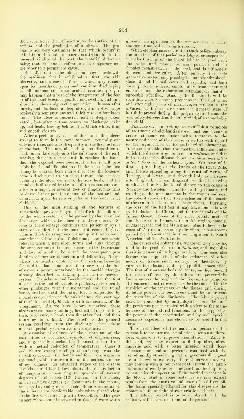 tlieir .sensation ; then effusion upon the surface of the corium, and the production of a blister. The pro- cess is not very dissimilar to that -which occurs'^ in chilblain, and in both instances is attributable to the owered vitality of the jjart, the material difference being that the one is referable to a temporary and the other to a permanent cause. But after a time the blister no longer heals -ndth the readiness that it exhibited at first; the skin ulcerates, and a sore is formed which may remain open for months or years, and continue dischai’ging an albuminous and semipurulent secretion ; or, it may happen that a jiart of the integument of the foot or of the hand becomes painful and swollen, and in a short time shows signs of suppuration. It soon after bursts, and discloses a deep ulcer, which discharges copiously a semipurulent and thick viscid albuminous fluid. The idcer is insensible, and is deeply exca- vated ; but after a time ceases to discharge, dries up, and heals, leaving behind it a bluish white, thin, and smooth cicatrix. After a preliminary ulcer of this kind other ulcers are apt to form in the same manner ; genei'ally one only at a time, and most frequently in the first instance on the foot. The new ulcer shows no disposition to heal, but sinks deeply into the substance of the part, wasting the soft tissues until it reaches the bone; then the ex^iosed bone loosens, if a toe it will pro- bably be the middle phalanx, if the sole of the foot it may be a tarsal bone; in either case the loosened bone is discharged after a time through the ulcerous opening ; the ulcer contracts, the sore heals, and the member is distorted by the loss of its osseous support; a toe or a finger, or several toes or fingers, may thus be drawn back upon the dorsum of the foot or hand, or inwards upon the sole or palm, or the foot may be clubbed. One of the most striking of the features of anmsthetic leprosy is the great relief which is afforded to the whole system of the patient by the abundant discharges which take place from these ulcers. So long as the discharge continues the patient enjoys a state of comfort, but the moment it ceases, fugitive pains and febrile symptoms ai'e setup in the economy; sometimes a low form of delirium; and are again relieved when a new ulcer forms and runs through the same course as its predecessor, to the destruction and loss of another bone, and the consequent pro- duction of further distortion and deformity, These iilcers are iisually confined to the extremities—the feet and the hands, and owe their origin to the loss of nervous power, occasioned by the morbid changes already described as taking place in the nervous system. Danielssen and Boeck remark that the first ulcer robs the foot of a middle phalanx, subsequently other phalanges, with the metatarsal and the tarsal bones, are lost, until the entire foot is amputated by a painless operation at the ankle joint ; the cartilage of the joint possibly blending with the cicatrix of the ntegument. As we have before remarked, these ulcers are commonly solitary, first attacking one foot, then, perchance, a hand, then the other foot, and then returning to a hand. The relief to the general system resulting from the discharges from these ulcers is probably derivative in its operation. A sensation of coldness of the surface and of the extremities is a common symptom of elephantiasis, and is generally associated -with anaesthesia, and not with an actual reduction of temperature. Cases 3 and 12 are examples of great suffering from the sensation of cold ; the hands and feet were warm to the touch, while the sensation of the patient was one of icy coldness. In advanced stages of the disease Danielssen and Boeck have observed a i-eal reduction of temperature . amounting to upwards of tAventy degrees of Falirenheit (10° Reaumur) in the hands, and nearly five degrees (2° Reaumur) in the moxith, anus, axillae, and groins. Under these circumstances the sufferers are comfortable only when placed close to the fii’e, or covered up with bedclothes. The gen- tleman whose state is reported in Case 12 wore rvarm gloves in his apartment in the suiiimer season, and at the same time had a fire in his room. When elephantiasis makes its attack before puberty the functions of that period are delayed or suspended ; in males the hair of the board fails to be produced ; the voice and manner remain puerile; and in females menstruation is deferred, and is ultimately deficient and irregular. After puberty the male generative .system may possibly be unduly stimulated. Cases 2 and 11 had contracted syphilis, and both these patients svxffered considerably from nocturnal emissions and the exhaustion attendant on that dis- agreeable affection. Among the females it will be seen that Case 9 became pregnant for the first time, and after eight years of marriage, subsequent to the invasion of the disease; that her general state of health improved during the pregnancy, and that she was safely delivered, at the full period, of a remarkably fine child. Teeatjment.—In seeking to establish a principle of treatment of elephantiasis Ave must endeavour to arrive at some conclusion with reference to the nature and cause of the disease as Avell as AAuth regard to the signification of its pathological phenomena. It seems probable that the morbid influence under which the disease is generated is a malaria, and that in its nature the disease is an exanthematous inter- mittent fever of the asthenic type. We hear of it first as prevailing on the banks of the River Nile, and thence spreading along the coast of Syria, of Turkey, ami Greece, and through Italy and France into England. From England Ave find it moving nortliAvard into Scotland, and thence to the coasts of Noi-Avay and SAveden. Uninfluenced by climate, and existing at the same moment in the tropics and near the pole, it remains true to its selection of the coasts of the sea or the borders of large rivers. Pursuing the coast of the Red Sea it may have found its way to Hindostan, to China, and to the islands of the Indian Ocean. Some of the most prolific nests of the disease are to be met Avith in this region, namely, in Madagascar and the Mauritius. And following the coast of Africa in a westerly direction, it has accom- panied the African race in their migration to South i^merica and the West Indies. The causes of elephantiasis, whatever they may be, tend to the production of a diathesis, and such dia- thesis is tran,smissil)le by generation. Our cases also favour the supposition of the existence of other modes of transmission, namely, by lactation, by vaccine inoculation, and by syphilitic inoculation. The first of these methods of contagion lies beyond the reach of remedy, the others are proventible. But Avhatever the origin of the disease, the principle of treatment must in every case be the same. On the suspicion of the existence of the disease, and during its latent ])erioil, our endeavour must be to prevent the maturity of the diathesis. The febrile period must be controlled by antiphlogistic remedies, and the persistent period treated Avith a vieAv to the main- tenance of the natural functions, to the support of the powers of the constitution, and by such specific means as experience has shown to be useful in this disease. The first effect of the malarious poison on the .system is to pi-oduce malassimilation ; Ave must, there- fore, endeavour to improve assimilation. And, to this end, Ave may expect to find quinine, nitro- muriatic acid Avith a bitter infusion, small doses of ar.senic, and saline aperients, combined with the use of mildly stimulating baths, generous diet, good air, and regular exercise, of g]-eat service ; or, avc may conjoin Avith a tonic-aperient system the admi- nistration of catalytic remedies, such as the sulphites, to neutralize the operation of the morbid pi’ocesses in the blood. And in some instances Ave may ex2xect results from the nutritive influence of cod-liver oil. The baths specially adapted for this disease are the ammonia bath, and the nitro-muriatic acid bath. The febrile period is to be combated Avith the ordinary saline treatment and mild aperients.