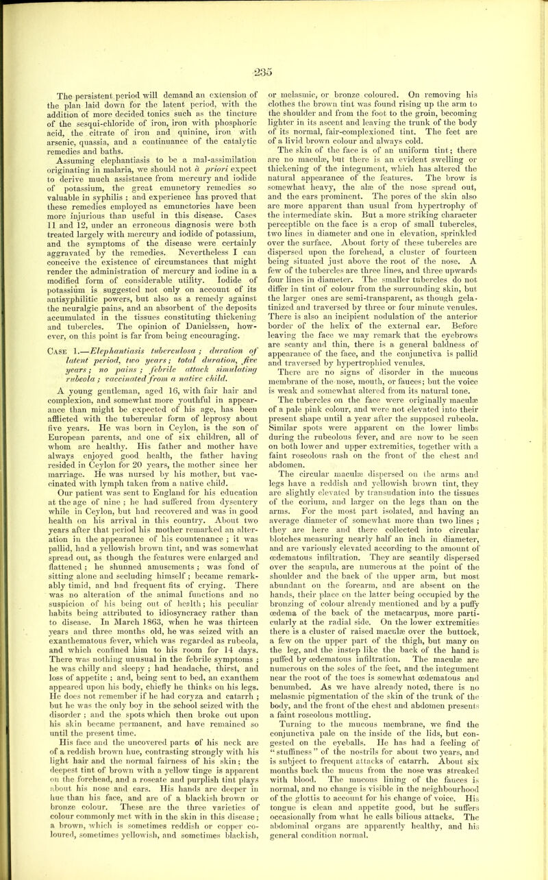 The peraistent period will demand an extension of the plan laid down for the latent period, Avith the addition of more decided tonics such as the tincture of the sesqui-chloride of iron, iron Avith phosphoric acid, the citrate of iron and quinine, iron Avith arsenic, quassia, and a continuance of the catalytic remedies and baths. Assuming elephantiasis to be a mal-assimilatioii originating in malaria, aa'C should not a priori expect to derive much assistance from mercury and iodide of potassium, the great emunctory remedies so valuable in syphilis ; and experience has proAmd that these remedies employed as emunctories have been more injurious than useful in this disease. Cases 11 and 12, under an erroneous diagnosis were both treated largely Avith mercury and iodide of potassium, and the symptoms of the disease were certainly aggravated by the remedies. Nevertheless I can conceive the existence of circumstances that might render the administration of mercury and iodine in a modified form of considerable utility. Iodide of potassium is suggested not only on account of its antisyphilitic powers, but also as a remedy against the neuralgic pains, and an absorbent of the deposits accumulated in the tissues constituting thickening and tubercles. The opinion of Danielssen, hoAV- ever, on this point is far from being encouraging. Case 1.—Elephantiasis tuberculosa ; duration of latent period, two years; total duration, five years; no pains ; febrile edtack simulating rubeola; vaecinated from a native ehild. A young gentleman, aged 16, Avith fair hair and complexion, and somewhat more youthful in appear- ance than might be expected of his age, has been afflicted with the tubercular form of leprosy about five years. He AAns born in Ceylon, is the son of European parents, and one of six children, all of Avhom are healthy. His father and mother have always enjoyed good health, the father having resided in Ceylon for 20 years, the mother since her marriage. He Avas nursed by his mother, but vac- cinated Avith lymph taken from a native child. Our jiatient was sent to England for his education at the age of nine ; he had suffered from dysentery Avhile in Ceylon, but had recovered aitd Avas in good health on his arrival in this country. About tAA'o years after that period his mother remarked an alter- ation in the appearance of his countenance ; it Avas pallid, had a yelloAvish broAAui tint, and Avas someAvhat spread out, as though the features AAnre enlarged and flattened; he shunned amusements; was fond of sitting alone and secluding himself ; became remark- ably timid, and had frequent fits of crying. There was no alteration of the animal functions and no suspicion of his being out of health; liis peculiar habits being attributed to idiosyncracy rather than to disease. In March 1863, when he Avas thirteen years and three months old, he Avas seized Avith an exanthematous fever, AAdiich Avas regarded as rubeola, and which confined him to his room for 14 days. There Avas nothing unusual in the febrile symptoms ; he was chilly and sleepy ; had headache, thirst, and loss of appetite ; and, being sent to bed, an exanthem appeared upon his body, chiefly he thinks on his legs. He does not remember if he had coryza and catarrh ; but he was the only boy in the school seized Avith the disorder ; and the spots whicli then broke out upon his skin became permanent, and have remained so until the present time. His face and the uncovered parts of his neck are of a reddish brown hue, contrasting strongly Avith his light hair and the normal fairness of his skin; the deepest tint of broAvn Avith a yellow tinge is apparent on the forehead, and a roseate and purplish tint plays about his nose and ears. His hands arc deeper in hue than his face, <and are of a blackish broAvn or bronze colour. These are the three varieties of colour commonly met with in the skin in this disease; a brown, Avhich is sometimes reddish or copper co- loured, sometimes yelloAvish, and sometimes blackish. or melasmic, or bronze coloured. On removing his clothes the broAvu tint was found rising up the arm to the shoulder and from the foot to the groin, becoming lighter in its ascent and leaving the trunk of the body of its normal, fair-complexioned tint. The feet are of a livid broAtm colour and alAAnys cold. The skin of the face is of an uniform tint; there are no maculae, but there is an CA'ident SAvelling or thickening of the integument, Avhich has altered the natural appearance of the features. The broAv is someAvhat heavy, the alae of the nose spread out, and the ears prominent. The pores of the skin also are more apparent than usual from hypertrophy of the intermediate skin. But a more striking character perceptible on the face is a crop of small tubercles, two lines in diameter and one in elevation, sprinkled over the surface. About forty of these tubercles are dispersed upon the forehead, a cluster of fourteen being situated just above the root of the nose. A few of the tubercles are three lines, and three upAvards four lines in diameter. The smaller tubercles do not differ in tint of colour from the surrounding skin, but the lai-ger ones are semi-transparent, as though gela- tinized and traversed by three or four minute venules. There is also an incipient nodulation of the anterior border of the helix of the external ear. Before leaving the face Ave may remark that the eyebroAvs are scanty and thin, there is a general baldness of appearance of the face, and the conjunctiA'a is pallid and traversed by hypertrophied venules. There are no signs of disorder in the mucous membrane of the nose, mouth, or fauces; but the voice is Aveak and someAvhat altered from its natural tone. The tubercles on the face Avere originally maculm of a pale pink colour, and were not elevated into their present shape until a year after the supposed rubeola. Similar spots were apparent on the loAver limbs during the rubeolous fever, and are uoav to be seen on both lower and upper extremities, together Avith a faint roseolous rash on the front of the chest and abdomen. The circular maculm dispersed on (he arms and legs have a reddish and yelloAvish broAvn tint, they are slightly elevated by transudation into the tissues of the corium, and larger on the legs than on the arms. For the most part isolated, and having an average diameter of someAvhat more than two lines ; they are here and there collected into circular blotches measuring nearly half an inch in diameter, and are variously elevated according to the amount of oedematous infilti ation. They are scantily dispersed over the scapula, are numerous at the point of the shoulder and the back of the upper arm, but most abundant on the forearm, and are absent on the hands, their place on the latter being occupied by the bronzing of colour already mentiotied and by a puffy oedema of the back of the metacarpus, more parti- cularly at the radial side. On the lower extremities there is a cluster of raised maculm over the buttock, a feAV on the upper part of the thigh, but many on the leg, and the instep like the back of the hand is puffed by oedematous infiltration. The maculm are numerous on the soles of the feet, and the integument near the root of the toes is somewhat oedematous and benumbed. As Ave have already noted, there is no melasmic pigmentation of the skin of the trunk of the body, and the front of the chest and abdomen presents a faint roseolous mottling. Turning to the mucous mcmbi’ane, we find the conjunctiva pale on the inside of the lids, but con- gested on the eyeballs. He has had a feeling of “stuffiness” of the nostrils for about tAvo years, and is subject to frequent attacks of catarrh. About six months back the mucus from the nose Avas streaked Avith blood. The mucous lining of the fauces is normal, and no change is A’isible in the neighbourhood of the glottis to account for his change of A'oice. His tongue is clean and appetite good, but he sutlers occasionally from what he calls bilious attacks. The abdominal organs are apparently healthy, and his general condition normal.