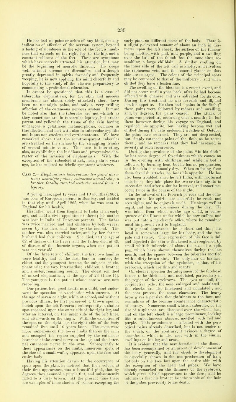 He has had no pains or aches of any Idnd, nor any indication of affection of the nervous system, beyond a feeling of numbness in the sole of the feet, a numb- ness that extends up the right leg to the hip, and a constant eoldness of the feet. These are symptoms which have scarcely attracted his attention, but may be the beginning of neurotic disorder. lie sleeps well without dreams or discomfort, and although greatly depressed in spirits formerly and frequently weeping, he is now applying his mind cheerfully and hopefully to the study of the classics preparatory to commencing a professional education. It cannot be questioned that this is a case of tubercular elephantiasis, for the skin and mucous membrane are almost solely attacked; there have been no neuralgic pains, and only a very trifling affection of the cutaneous nervous system. It must be noted also that the tubercles are not whitish as they sometimes are in tubercular leprosy, but trans- parent and yellowish, the tissue of the skin having- undergone a gelatinous metamorphosis, common in this affection, and met with also in tubercular syphilis and lupus non-exedens and eyrthematosus. AVe have remarked above that the semitransparent tubercles are streaked on the surface by the straggling trunks of several minute veins. This case is interesting, also, as exhibiting the insidious and progressive cha- racter of the invasion of elephantiasis. With the exception of the rubeoloid attack, nearly three years ago, he has suffered no febrile symptoms whatever. Case 2.—Elephantiasis tuberculosa; ten years' dura- tion ; neuralgic pains ; cutaneous ancesthesia.; a brother fataUy attached xcith the mixed form of leprosy. A young man, aged 17 years and 10 months (1865), was born of European parents in Bombay, and resided in that city until April 1865, when he was sent to England for his health. His father went from England to India at an early age, and held a civil appointment there ; his mother was born in India of Euro])ean parents. The lathei- was twice married, and had children by both wives ; seven by the first and four by the second. The mother was also married twice, and by her former husband had four children. She died, at the age of 32, of disease of the liver; and the father died at 49, of disease of the thoracic organs, when our patient was one year old. Of the three sets of children, the first two families were healthy, and of the last, four in number, the eldest and the youngest became the subjects of ele- phantiasis ; the two intermediate childi’en, a brother and a sister, remaining sound. The eldest son died of mixed elephantiasis, at the age of 23 (Case 14). The youngest is the patient whose case we are now recording. Our patient had good health as a child, and under- went the operation of vaccination with success. At the age of seven or eight, while at school, and without previous illness, he first perceived a browu spot or blotch upon the lei't forearm ; subsequently, a similar- spot appeared upon the outer side of the right leg, and after an interval, on the inner side of the left knee, and afterwards on the thigh. With the exception of the spot on the right leg, the right side of the body remained free until 10 years later. The spots Avere more numerous on the lower limbs than on the arms and occupied the region supplied by the cutaneous branches of the crural nerve in the leg and the inter- nal cutaneous nerve in the arm. Subsequently to these appearances on the limbs, numerous spots, of the size of a small wafer, appeared upon the face and entire body. Having his attention drawn to the occurrence of spots upon the skin, he noticed that their colour, at their first appearance, Avas a beautiful jAink, that by degrees they assumed a purple tint, and subsequently faded to a dirty brown. At the present time there are examples of these shades of colour, excepting the early pink, on different parts of the body. There is a slightly-elevated tumour of about an inch in dia- meter upon the left cheek, the surface of the tumour being mottled Avith pink and purple, and a SAvelling over the ball of the thumb has the same tints, re- sembling a large chilblain. A similar swelling on the inner side of the left calf is knotty, and involves the saphenous vein, and the femoral glands on that side are enlarged. The colour of the principal spots may be compared to that of the mulberry ; and Avhen chilled they have a leaden hue. The SAvelling of the blotches is a recent event, and did not occur until a year back, after he had become affected Avith chancre and Avas salivated for its cure. During this treatment he Avas feverish and ill, and lost his appetite. He then had “ pains in the flesh these pains Avere folloAved by redness and swelling, and, by degrees, the pains ceased. The attack of pains Avas periodical, occurring once a month ; he lost them hoAVCAmr during his voyage to England, and regained his appetite, but having become Avet and chilled during the late inclement Aveather of October the pains haA’e returned. They are not deep-seated, but simply cutaneous pains of the flesh, as he terms them ; and he remarks that they had increased in severity at each recurrence. During- the prevalence of the pains “in his flesh” he has some degree of feverishness Avhich comes on in the evening Avith chilliness, and while in bed is folloAved by burning heat, but he has no perspiration, and his skin is commonly dry. When suffering from these feverish attacks he loses his appetite. He has also been troubled, since he left India, Avith nocturnal emissions ; they take place for tAvo or three nights in succession, and after a similar interval, and sometimes occur twice in the course of the night. In the interval of the feverish periods and the cuta- neous pains his spirits are cheerful ; he reads, and sees sights, and he enjoys himself. He sleeps Avell at night, and has no droAvsiness during the day. He Avas taken from school at the age of 15, in conse- quence of the illness under Avhich he noAV suffers, and Avas put into a merchant’s ollice, Avhere he remained until his present visit to England. In general appearance he is short and thin; his head is somcAvhat large for his body, and the face pale and taAvny. The expression of his face is dull and dejected; the skin is thickened and roughened by small Avhitish tubercles of about the size of a split pea, Avhich have shoAvn themselves during the last month, and the spaces betAveen the tubercles mottled Avith a dirty broAvn tint. The only hair on his face, Avith the exception of the eyelashes, is that of his eyebroAvs, Avhich are thin and scanty. On closer inspection the integument of the forehead is seen to be thickened and nodulated, particularly in the region of the eyebrows. The eyes are dull, the conjunctiva pale; the nose enlarged and nodulated ; the cheeks are also thickened and nodulated ; and the ears present the same character. The heavy broAV gives a pensive thoughtfulness to the face, and reminds us of the leonine countenance characteristic of leprosy. Numerous small AV'hitish tubercles, of the size of a split pea, are dispersed over the Avhole face, and on the left cheek is a large prominence, looking like a subcutaneous abscess, mottled Avith red and puride. This prominence is affected Avith the peri- odical pains already described, but is not tender to the touch, on the contrary, it evinces a degree of anaesthesia, Avhich is also met Avith in the similar swellings on his leg and arms. It is CA'ident that the manifestation of the disease has been accompanied by an arrest of development of the body generally, and the check to development is especially shoAvn in the non-production of hair, not only on the face but upon the entire skin, Avith the exception of the head and pubes. We have already remarked on the thinness of the eyebroAvs, Avhich gi\'es a bald appearance to the face ; and he informs us that his brother lost the Avhole of the hair of the pubes previously to his death.