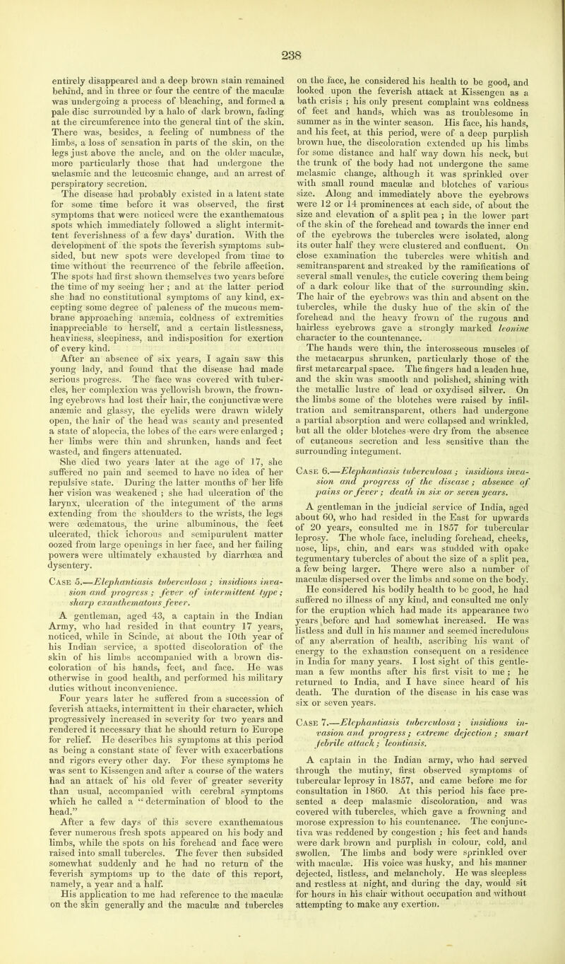 entii’ely disappeared and a deep brown stain remained behind, and in three or four the centre of the maculte was undergoing a process of bleaching, and formed a pale disc surrounded by a halo of dark brown, fading at tlie circumference into the general tint of the skin. There was, besides, a feeling of numbness of the limbs, a loss of sensation in parts of the skin, on the legs just above the ancle, and on the older maculaj, more particularly those that had undergone the melasmic and the leucosmic change, and an arrest of perspiratory secretion. The disease had probably existed in a latent state for some time before it was observed, the first symptoms that were noticed were the exanthematous spots which immediately followed a slight intermit- tent feverishness of a few days’ duration. With the development of the spots the feverish symptoms sub- sided, but new spots were developed from time to time without the recurrence of the febrile affection. The spots had first shown themselves two years before the time of my seeing her ; and at the latter period she had no constitutional symptoms of any kind, ex- cepting some degree of paleness of the mucous mem- brane approaching anasmia, coldness of extremities inappreciable to herself, and a certain listlessness, heaviness, sleepiness, and indisposition for exertion of every kind. After an absence of six years, I again saw this young lady, and found that the disease had made serious progress. The face was covered with tuber- cles, her complexion was yellowish brown, the frown- ing eyebrows had lost their hair, the conjunctive were anemic and glassy, the eyelids were drawn widely open, the hair of the head was scanty and presented a state of alopecia, the lobes of the ears were enlarged ; her limbs were thin and shrunken, hands and feet wasted, and fingers attenuated. She died two years later at the age of 17, she suffered no pain and seemed to have no idea of her repulsive state. During the latter months of hei' life her vision was weakened ; she had ulceration of the larynx, ulceration of the integument of the arms extending from the shoulders to the wrists, the legs were oedematous, the urine albuminous, the feet ulcerated, thick ichorous and semipurulent matter oozed from large openings in her face, and her failing powers were ultimately exhausted by diarrhoea and dysentery. Case 5.—Elephantiasis tuberculosa ; insidious inva- sion and progress ; fever of intermittent type; sharp exanthematous fever. A gentleman, aged 43, a captain in the Indian Army, who had resided in that country 17 years, noticed, while in Scinde, at about the 10th year of his Indian service, a spotted discoloration of the skin of his limbs accompanied with a brown dis- coloration of his hands, feet, and face. He was otherwise in good health, and performed his military duties without inconvenience. Four years later he suffered from a succession of feverish attacks, intermittent in their character, which progressively increased in severity for two years and rendered it necessary that he should return to Europe for relief. He describes his symptoms at this period as being a constant state of fever with exacerbations and rigors every other day. For these symptoms he was sent to Kissengen and after a course of the waters had an attack of his old fever of greater severity than usual, accompanied with cerebral symptoms which he called a “ determination of blood to the head.” After a few days of this severe exanthematous fever numerous fresh spots appeared on his body and limbs, while the spots on his forehead and face were raised into small tubercles. The fever then subsided somewhat suddenly and he had no return of the feverish symptoms up to the date of this report, namely, a year and a half. His application to me had reference to the maculai on the skin generally and the macula and tubercles on the face, he considered his health to be good, and looked upon the feverish attack at Kissengen as a bath crisis ; his only present complaint was coldness of feet and hands, which was as troublesome in summer as in the winter season, His face, his hands, and his feet, at this period, were of a deej) purplish brown hue, the discoloration extended up his limbs for some distance and half way down his neck, but the trunk of the body had not undergone the same melasmic change, although it was sprinkled over with small round maculae and blotches of various size. Along and immediately above the eyebrows were 12 or 14 prominences at each side, of about the size and elevation of a split pea ; in the lower part of the skin of the forehead and towards the inner end of the eyebrows the tubercles were isolated, along its outer half they were clustered and confluent. On close examination the tubercles were whitish and semitransparent and streaked by the ramifications of several small venules, the cuticle covering them being of a dark colour like that of the surrounding skin. The hair of the eyebrows was thin and absent on the tubercles, while the dusky hue of the skin of the forehead and the heavy frown of the rugous and hairless eyebrows gave a strongly marked leonine character to the countenance. The hands were thin, the interosseous muscles of the metacarpus shrunken, particularly those of the first metarcarpal space. The fingers had a leaden hue, and the skin was smooth and polished, shining with the metallic lustre of lead or oxydised silver. On the limbs some of the blotches were raised by infil- tration and semitransparent, others had undergone a partial absorption and were collapsed and wrinkled, but all the older blotches were dry from the absence of cutaneous secretion and less sensitive than the surrounding integument. Case 6.—Elephantiasis tuberculosa ; insidious inva- sion and progress of the disease; absence of pains or fever ; death in six or seven years. A gentleman in the judicial service of India, aged about 60, who had resided in the East for upwards of 20 years, consulted me in 1857 for tubercular leprosy. The whole face, including forehead, cheeks, nose, lii)s, chin, and ears was studded with opake tegumentary tubercles of about the size of a split pea, a few being larger. There were also a number of macula dispersed over the limbs and some on the body. He considered his bodily health to be good, he had suffered no illness of any kind, and consulted me only for the eruption which had made its appearance two years ^before and had somewhat increased. He was listless and dull in his manner and seemed incredulous of any aberration of health, ascribing his want of energy to the exhaustion consequent on a residence in India for many years. I lost sight of this gentle- man a few months after his first visit to me ; he returned to India, and I have since heard of his death. The duration of the disease in his case was six or seven years. Case 7.—Elephantiasis tuberculosa; insidious in- vasion and progress ; extreme dejection ; smart febrile attack ; leontiasis. A captain in the Indian army, who had served through the mutiny, first observed symptoms of tubercular leprosy in 1857, and came before me for consultation in 1860. At this period his face pre- sented a deep malasmic discoloration, and was covered with tubercles, which gave a frotvning and morose expression to his countenance. The conjunc- tiva was reddened by congestion ; his feet and hands were dark brown and purplish in colour, cold, and swollen. The limbs and body were sprinkled over with maculffi. His voice was husky, and his manner dejected, listless, and melancholy. He was sleepless and restless at night, and during the day, would sit for hours in his chau' without occupation and without attempting to make any exertion.