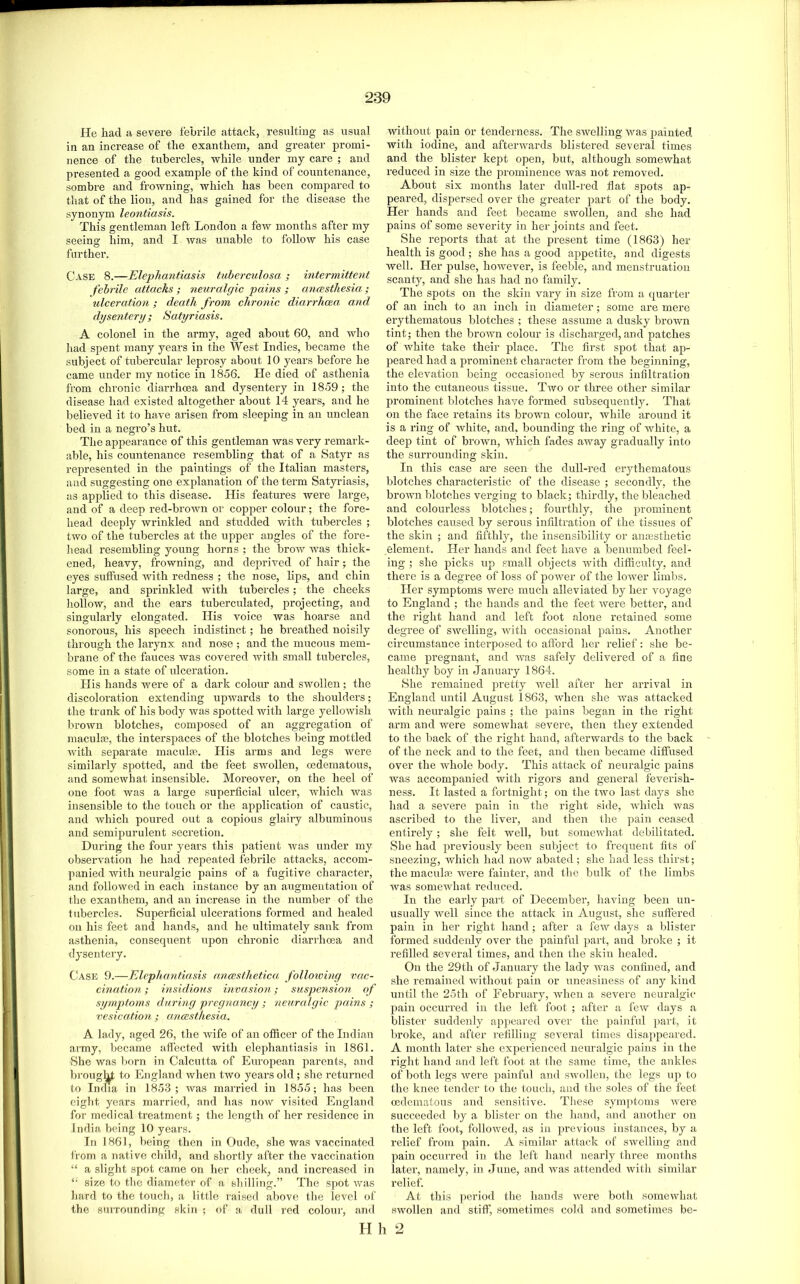 He had a severe febrile attack, resulting as usual in an increase of the exanthem, and greater promi- nence of the tubercles, while under my care ; and presented a good example of the kind of countenance, sombre and frowning, which has been compared to that of the lion, and has gained for the disease the synonym leontiasis. This gentleman left London a feAV months after my seeing him, and I was unable to follow his case further. Case 8.—Elephantiasis tuberculosa, ; intermittent febrile attacks ; neuralgic pains ; anesthesia; ulceration ; death from chronic diarrhcca and dysentery; Satyriasis. A colonel in the army, aged about 60, and who had spent many years in the West Indies, became the subject of tubercular leprosy about 10 years before he came under my notice in 1856. He died of asthenia from chronic diarrhoea and dysentery in 1859; the disease had existed altogether about 14 years, and he believed it to have arisen from sleeping in an unclean bed in a negro’s hut. The appearance of this gentleman was very remark- able, his countenance resembling that of a Satyr as represented in the paintings of the Italian masters, and suggesting one explanation of the term Satyriasis, as applied to this disease. His features were large, and of a deep red-brown or copper colour; the fore- head deeply wrinkled and studded with tubercles ; two of the tubercles at the upper angles of the fore- head resembling young horns : the brow was thick- ened, heavy, frowning, and deprived of hair; the eyes suffused Avith redness ; the nose, lips, and chin large, and sprinkled with tubercles; the cheeks hollow, and the ears tuberculated, projecting, and singularly elongated. His voice was hoarse and sonorous, his speech indistinct; he breathed noisily through the larynx and nose ; and the mucous mem- brane of the fauces was covered with small tubercles, some in a state of nlceration. His hands were of a dark colour and swollen; the discoloi’ation extending upwards to the shoulders; the trunk of his body was spotted with large yelloAvish brown blotches, composed of an aggregation of maculje, the interspaces of the blotches being mottled with separate maculae. His arms and legs were similarly spotted, and the feet SAVollen, cedematous, and somewhat insensible. Moreover, on the heel of one foot was a lai'ge superficial ulcer, which was insensible to the touch or the application of caustic, and which poured out a copious glairy albuminous and semipurulent secretion. During the four years this patient was under my observation he had repeated febrile attacks, accom- panied with neuralgic pains of a fugitive character, and followed in each instance by an augmentation of the exanthem, and an increase in the number of the tubercles. Superficial ulcerations formed and healed on his feet and hands, and he ultimately sank from asthenia, consequent upon chronic diarrhoea and dysentery. Case 9.—Elephantiasis anesthetica, following vac- cination ; insidious invasion; suspension of sipnptorns during pregnancy ; neuralgic pains ; vesication ; anesthesia. A lady, aged 26, the Avife of an officer of the Indian army, became affected with elephantiasis in 1861. vShe was born in Calcutta of Eirropean parents, and broug]^ to England when two years old; she returned to India in 1853; Avas married in 1855; has been eight years married, and has noAV visited England for medical treatment; the length of her residence in India being 10 years. In 1861, being then in Oude, she was vaccinated from a native child, and shortly after the vaccination “ a slight spot came on her cheek, and increased in size to the diameter of a shilling.” The spot Avas hard to the toucli, a little raised above the level of the surrounding skin ; of a dull red colour, and without pain or tenderness. The SAvelling Avas painted with iodine, and afterwards blistered several times and the blister kept open, but, although somewhat reduced in size the prominence was not removed. About six months later dull-red flat spots ap- peared, dispersed over the greater part of the body. Her hands and feet became swollen, and she had pains of some severity in her joints and feet. She reports that at the present time (1863) her health is good ; she has a good appetite, and digests well. Her pulse, hoAvever, is feeble, and menstruation scanty, and she has had no family. The spots on the skin vary in size fi'om a quarter of an inch to an inch in diameter; some are mere erythematous blotches ; these assume a dusky broAvn tint; then the broAvn colour is discharged, and patches of white take their place. The first spot that ap- peared had a prominent character from the beginning, the elevation being occasioned by serous infiltration into the cutaneous tissue. Two or three other similar prominent blotches have formed subsequently. That on the face retains its brown colour, Avhile around it is a ring of Avhite, and. bounding the ring of Avhite, a deej) tint of broAvn, which fades away gradually into the surrounding skin. In this case are seen the dull-red erythematous blotches characteristic of the disease ; secondly, the brown blotches verging to black; thirdly, the bleached and colourless blotches; fourthly, the prominent blotches caused by serous infiltration of the tissues of the skin ; and fifthly, the insensibility or anesthetic element. Her hands and feet have a benumbed feel- ing ; she picks up small objects Avith difficulty, and there is a degree of loss of power of the lower limbs. Her symptoms were much alleviated by her voyage to England ; the hands and the feet Avere better, and the right hand and left foot alone retained some degree of SAvelling, Avith occasional pains. Another circumstance interposed to afford her relief: she be- came pregnant, and Avas safely delivered of a fine healthy boy in January 1864. She remained pretty Avell after her arrival in England until August 1863, when she Avas attacked Avith neuralgic pains ; the pains began in the right arm and were someAvhat severe, then they extended to the back of the right hand, afterwards to the back of the neck and to the feet, and then became diffused over the whole body. This attack of neuralgic pains was accompanied with rigors and general feverish- ness. It lasted a fortnight; on the two last days she had a severe pain in the right side, AA'hicli was ascribed to the liver, and then tlie pain ceased entirely; she felt Avell, but somewhat debilitated. She had previously been subject to frequent fits of sneezing, Avhich had noAV abated; she had less thirst; the maculae were fainter, and the bulk of the limbs was someAvhat reduced. In the early part of December, having been un- usually Avell since the attack in August, she suffered pain in her right hand; after a few days a blister formed suddenly over the painful part, and brolie ; it refilled several times, and then the skin healed. On the 29th of January the lady was confined, and she remained Avithout pain or uneasiness of any kind until the 25th of February, Avheu a severe neuralgic pain occurred in the left foot ; after a few days a blister suddenly appeared over the painful jiart, it liroke, and after refilling several times disappeared. A month later she experienced neuralgic pains in the riglit hand and left foot at the same time, the ankles of both legs Avere jiainful and sAvollen, the legs up to the knee tender to the touch, and the soles of the feet cedematous and sensitive. These symptoms AA'ere succeeded by a blister on the hand, and another on the left foot, folloAved, as in previous instances, by a relief from pain. A similar attack of swelling and ]>ain occurred in the left hand nearly three months later, namely, in June, and Avas attended with similar relief. At this period the hands Avere both someivliat SAVollen and stiff, sometimes cold and sometimes be- H It 2