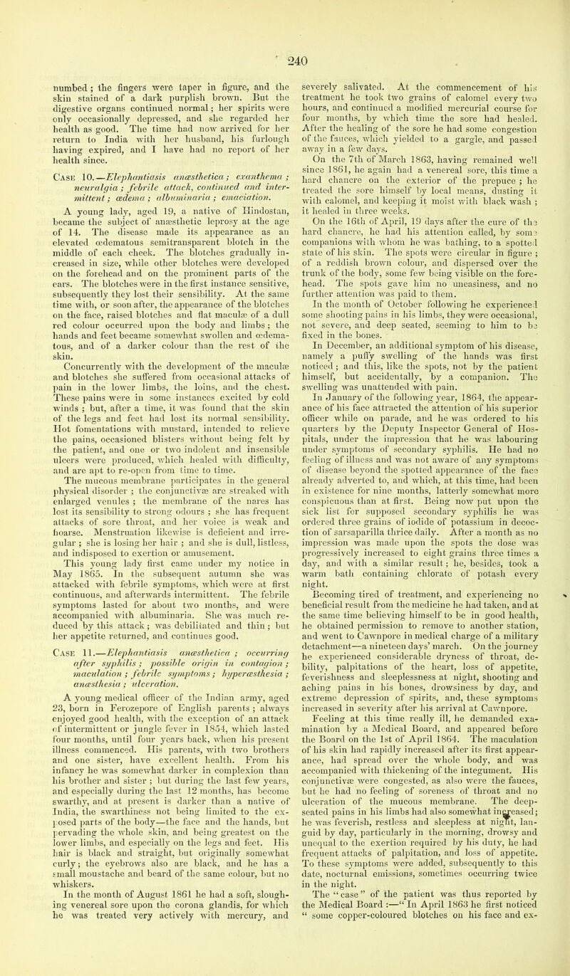 numbed ; the fingers were taper in figure, and the skin stained of a dark purplish brown. But the digestive organs continued normal; her spirits were only occasionally depressed, and she regarded her health as good. The time had now arrived for her return to India with her husband, his furlough having expired, and I have had no report of her health since. Case 10.—Elephantiasis ancBstJietica; exanthema; neuralgia ; febrile attach, continued and inter- mittent ; oedema ; alhuminaria ; emaciation. A young lady, aged 19, a native of Hindostan, became the subject of anaesthetic leprosy at the age of 14. The disease made its appearance as an elevated cedematous semitransparent blotch in the middle of each cheek. The blotches gradually in- creased in size, while other blotches were developed on the forehead and on the prominent parts of the ears. The blotches were in the first instance sensitive, subsequently they lost their sensibility. At the same time with, or soon after, the appearance of the blotches on the face, raised blotches and flat macular of a dull red colour occurred upon the body and limbs; the hands and feet became somewhat swollen and oedema- tous, and of a darker colour thair the rest of the skiir. Coircurrently with the development of the maculEe and blotches she suffered from occasional attacks of paiir in the lower limbs, the loins, and the chest. These pains were in some instairces excited by cold wiirds ; but, after a time, it was found that the skin of the legs aird feet had lost its irormal sensibility. Hot fomentations with mustard, intended to relieve the pains, occasioned blisters without beiirg felt by the patient, and one or two indoleirt and insensible ulcers were produced, v/hich healed with difficulty, and arc apt to re-open from time to time. The mucous membrane participates in the general physical disorder ; the conjunctivae are streaked with enlarged venules ; the membrane of the nares has lost its sensibility to strong odours ; she has frequent attacks of sore throat, and her voice is Aveak and hoarse. Menstruation likewise is deficient and irre- gular ; she is losing her hair ; and she is dull, listless, and indisposed to exertion or amusement. This young lady first came under my notice in May 1865. In the subsequent autumn she Avas attacked Avith febrile symptoms, Avhich Avere at first continuous, and aftenvards intermittent. The febrile symptoms lasted for about two months, and were accompanied Avith albuminaria. She Avas much re- duced by this attack; was debilitated and thin; but her appetite returned, and continues good. Case 11.—Elephantiasis ancesthetica ; occurring after syphilis; possible origin in contagion; macidation ; febrile symptoms ; hypercesthesia ; ancesthesia; ulceration. A young medical officer of the Indian army, aged 23, born in Ferozepore of English parents ; always enjoyed good health, with the exception of an attack of intermittent or jungle fever in 1854, Avhich lasted four months, until four years back, Avhen his present illness commenced. His parents, Avith two brothers and one sister, hare excellent health. From his infancy he Avas somewhat darker in complexion than his brother and sister ; but during the last feAV years, and especially during the last 12 months, has become SAvarthy, and at present is darker than a native of India, the SAAnarthiness not being limited to the ex- l osed parts of the body—the face and the hands, but pervading the Avhole skin, and being greatest on the lower limbs, and especially on the legs and feet. His hair is black and straight, but originally somewhat curly; the eyebrows also are black, and he has a small moustache and beard of the same colour, but no whiskers. In the month of August 1861 he had a soft, slough- ing venereal sore upon the corona glandis, for Avhich he was treated very actively AAuth mercury, and severely salivated. At the commencement of his treatment he took two grains of calomel every tAvo hours, and continued a modified mercurial course for four months, by which time the sore had healed. After the healing of the sore he had some congestion of the fauces, Avhich yielded to a gargle, and passed aAvay in a few days. On the 7th of March 1863, having remained well since 1861, he again had a venereal sore, this time a hard chancre on the exterior of the prepuce ; he treated the sore himself by local means, dusting it AAntli calomel, and keeping it moist Avith black wash ; it healed in three Aveeks. On the 16th of April, 19 days after the cure of the hard chancre, he had his attention called, by some companions Avith Avhom he Avas bathing, to a spotted state of his skin. The spots Avere circular in figure ; of a reddish broAvn colour, and dispersed over the trunk of the body, some feAV being visible on the foi'e- head. The spots gave him no uneasiness, and no further attention was paid to them. In the month of October folloAving he experienced some shooting pains in his limbs, they were occasional, not severe, and deep seated, seeming to him to be fixed in the bones. In December, an additional symptom of his disease, namely a pufiy SAvelling of the hands Avas first noticed; and this, like the spots, not by the patient himself, but accidentally, by a companion. The SAA’elling was unattended with ^eain. In January of the folloAving year, 1864, the appear- ance of his fixee attracted the attention of his superior officer Avhile on parade, and he Avas ordered to his quarters by the Deputy Inspector Gleneral of Hos- pitals, under the impression that he was labouring under symptoms of secondary syphilis. He had no feeling of illness and Avas not aware of any symptoms of disease beyond the spotted appearance of the face already adverted to, and which, at this time, had been in existence for nine months, latterly somewhat moi’e conspicuous than at first. Being now put upon the sick list for supposed secondary syphilis he was ordered three grains of iodide of potassium in decoc- tion of sarsaparilla thrice daily. After a month as no impression Avas made upon the spots the dose Avas progressively increased to eight grains three times a day, and Avith a similar result; he, besides, took a warm bath containing chlorate of potash every night. Becoming tired of ti’eatment, and experiencing no ■* beneficial result from the medicine he had taken, and at the same time believing himself to be in good health, he obtained permission to remove to another station, and Avent to CaAvnpore in medical charge of a military detachment—a nineteen days’ march. On the journey he experienced considerable dryness of throat, de- bility, palpitations of the heart, loss of appetite, feverishness and sleeplessness at night, shooting and aching irains in his bones, drowsiness by day, and extreme depression of spirits, and, these symptoms increased in severity after his arrival at CaAvnpore. Feeling at this time really ill, he demanded exa- mination by a Medical Board, and appeared before the Board on the 1st of April 1864. The maculation of his skin had rapidly increased after its first appear- ance, had spread over the Avhole body, and was accompanied Avith thickening of the integument. His conjunctivae Avere congested, as also were the fauces, but he had no feeling of soreness of throat and no ulceration of the mucous membrane. The deep- seated pains in his limbs had also somewhat increased; he Avas feverish, restless and sleepless at nignt, lan- guid by day, particularly in the morning, drowsy and unequal to the exertion required by his duty, he had frequent attacks of palpitation, and loss of appetite. To these symptoms Avere added, subsequently to this date, nocturnal emissions, sometimes occurring twice in the night. The “ case ” of the patient was thus reported by the Medical Board :—“ In April 1863 he first noticed “ some copper-coloured blotches on his face and ex-