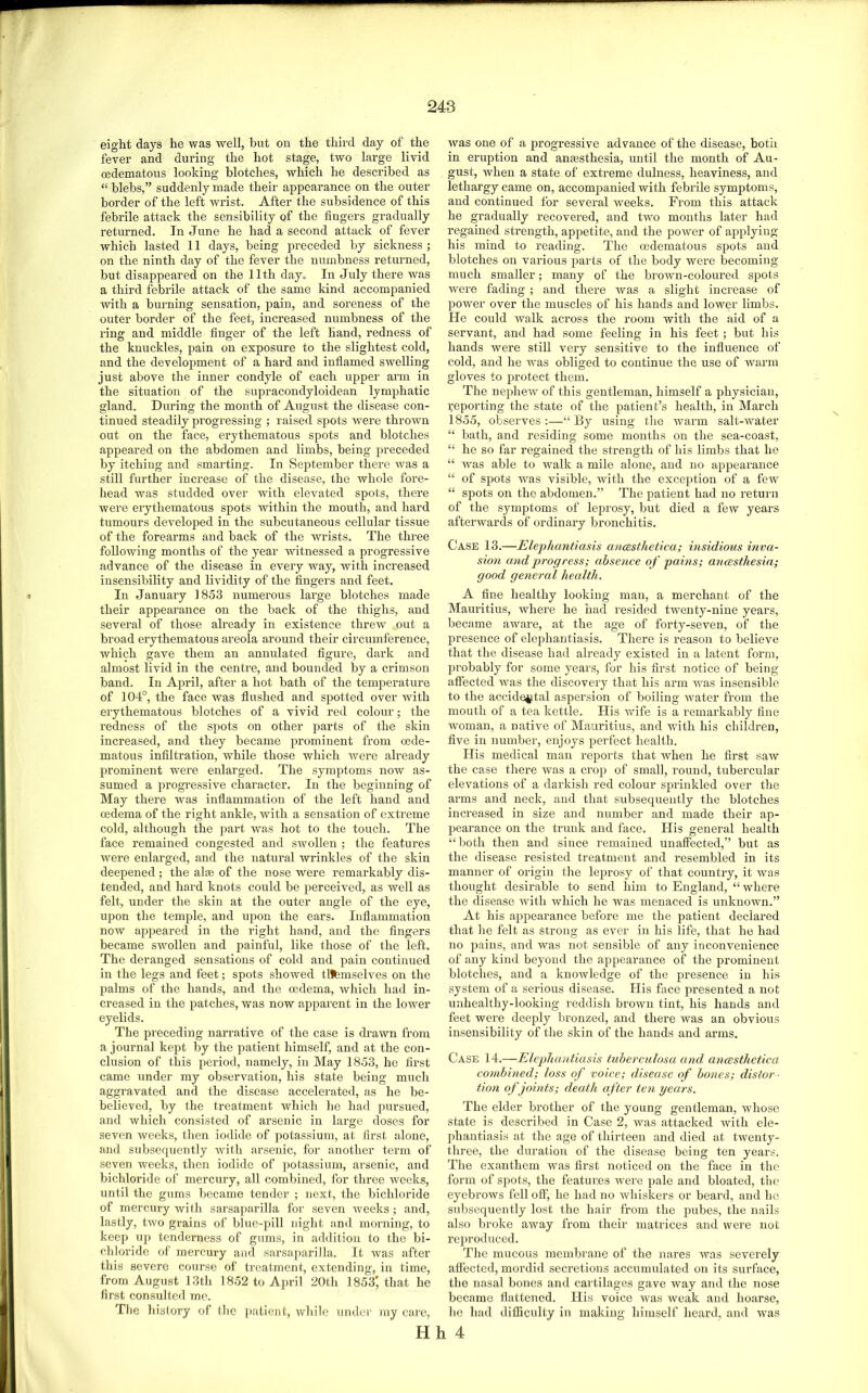 eight days he was well, but on the third day of the fever and during the hot stage, two large livid cedematous looking blotches, which he described as “ blebs,” suddenly made their appearance on the outer border of the left wrist. After the subsidence of this febrile attack the sensibility of the fingers gradually retiu’ned. In June he had a second attack of fever which lasted 11 days, being preceded by sickness ; on the ninth day of the fever the numbness returned, but disappeared on the 11th day= In July there was a third febrile attack of the same kind accompanied with a burning sensation, pain, and soreness of the outer border of the feet, increased numbness of the ring and middle finger of the left hand, redness of the knuckles, pain on exposure to the slightest cold, and the develoiJment of a hard and inflamed swelling just above the inner condyle of each upper arm in the situation of the supracondyloidean lymphatic gland. During the month of August the disease con- tinued steadily progi’essing ; raised spots were thrown out on the face, erythematous spots and blotches appeared on the abdomen and limbs, being preceded by itching and smarting. In September there was a still further increase of the disease, the whole fore- head was studded over with elevated spots, there were erythematous spots within the mouth, and hard tumours developed in the subcutaneous cellular tissue of the forearms and back of the wrists. The three following months of the year witnessed a progressive advance of the disease in every Avay, with increased insensibility and lividity of the fingers and feet. In January 1853 numerous large blotches made their appearance on the back of the thighs, and several of those already in existence thrcAV out a broad erythematous areola around their circumference, which gave them an annulated figure, dark and almost livid in the centre, and bounded by a crimson band. In April, after a hot bath of the temperature of 104°, the face was flushed and spotted over Avith erythematous blotches of a vivid red colour; the redness of the spots on other parts of the skin increased, and they became prominent from oede- matous infiltration, while those which were already prominent were enlarged. The symptoms noAV as- sumed a progi’essive character. In the beginning of May there was inflammation of the left hand and oedema of the right ankle, Avith a sensation of extreme cold, although the part Avas hot to the touch. The face remained congested and sAvollen ; the features Avere enlarged, and the natural Avrinkles of the skin deepened; the alas of the nose Avere remarkably dis- tended, and hard knots could be jAerceived, as well as felt, under the skin at the outer angle of the eye, upon the temple, and upon the ears. Inflammation noAV appeared in the right hand, and the fingers became swollen and painful, like those of the left. The deranged sensations of cold and pain continued in the legs and feet; spots showed tllbmselves on the palms of the hands, and the mdema, Avhich had in- creased in the patches, was now apparent in the loAver eyelids. The preceding narrative of the case is drawn from a journal kept by the patient himself, and at the con- clusion of this period, namely, in May 1853, he first came under my observation, his state being much aggravated and the disease accelerated, as he be- believed, by the treatment which lie had pursued, and which consisted of ax’senic in lai-ge doses for seven Aveeks, then iodide of potassium, at first alone, and subsequently Avith arsenic, for another tenn of seven Aveeks, then iodide of potassium, arsenic, and bichloride of mercui-y, all combined, for thi’ee Aveeks, until the gums became tender ; next, the bichloride of mercury Avifh sarsaparilla for seven Aveeks; and, lastly, tAvo grains of blue-pill night and morning, to keep up tenderness of gums, in addition to the bi- chloride of mercury and sarsaparilla. It Avas after this sevei’e course of treatment, extending, in time, from August 13th 1852 to April 20th 1853’that he first consulted me. Tbe history of tlie ]iatient, Avhile under my care. Avas one of a progressive advance of the disease, both in eruption and anaesthesia, until the month of Au- gust, when a state of exti’eme tlulness, heaviness, and lethargy came on, accompanied with febrile symptoms, and continued for sevei’al Aveeks. Fi’om this attack he gradually recoveicd, and tAVO months later had regained sti’ength, appetite, and the poAver of applying his mind to x-eading. The cedematous spots and blotches oxx vax’ious parts of the body Avere becoming ixxuch smaller; many of the broAVXx-coloxxred spots Avere fading ; and there Avas a slight incx'ease of power over the muscles of his hands and lower limbs. He could walk across the rooxxx with the aid of a servant, and had some feeling in his feet ; bxxt his hands wex’e still vexy sensitive to the influexxce of cold, and he Avas obliged to continxxe the use of warnx gloves to jxrotect theixx. The nephcAV of this gentleman, himself a physician, x;eporting the state of the patient’s health, ixx March 1855, observes:—“By using the Avarm salt-water “ bath, and residing some moixtlxs on the sea-coast, “ he so far x’egained the strength of his limbs that he “ Avas able to Avalk a mile alone, and ixo appearaixce “ of spots AAns visible, wuth the exceptioix of a feAV “ spots on the abdomexx.” The patient had ixo x’etui’ix of the syxnptoms of lepx’osy, but died a few yeax’S aftexwards of ordinaxy broxxchitis. Case 13.—Elephantiasis ancesthetica; insidious inva- sion and progress; absence o f pains; ancesthesia; good general health. A fine healthy looking maxx, a merchant of the Mauritius, where he had resided tweixty-nixxe years, became awax’e, at the age of forty-seven, of the preseixce of elephantiasis. There is x-eason to believe that the disease had already existed ixx a latexxt form, probably for soixxe years, for his first notice of being- affected Avas the discovery that his ax-m Avas insexxsible to the accidental aspersioix of boiling AA^ater fx'oin the xuouth of a tea kettle. His Avife is a x-emax’kably fine Avomaxx, a native of Maux'itius, and AA'ith his children, five in nuixxbex’, eixjoys perfect health. His medical maxx x-eports that Avhen he first saAV the case thex-e was a cx-op of small, roxxnd, tubex-cular elevations of a dax-kish red colour spx-inkled over the arms and neck, and that subsequeixtly the blotches ixicreased in size and xxuixxber and made their ap- pearaxxce on the trunk and face. His general health “both thexx and since reixxained unaffected,” but as the disease resisted treatmexxt aixd resembled in its manner of ox’igixx the leprosy of that country, it Avas thought desirable to send hixxx to England, “ where the disease Avith which he was nxenaced is uixknown.” At his appearance before me the patient declax-ed that he felt as stroixg as ever iix his life, that he had IXO pains, and was not sensible of any inconvenience of any kind beyond the appearance of the prominent blotches, and a knowledge of the presence in his system of a serious disease. His fixee px’esented a not unhealthy-looking reddish brown tint, his hands and feet wex-e deeply bx-oxxzed, and thex-e was an obvious insensibility of the skin of the hands and arms. Case 14.—Elephantiasis tuberculosa and ancesthetica. combined; loss of voice; disease of bones; distor - tion of joints; death after ten years. The elder bx-other of the young gentleman, Avhose state is described in Case 2, was attacked Avith ele- phantiasis at the age of thirteen and died at twenty- three, the duration of the disease being ten years. The exanthem Avas first noticed on the face in the form of spots, the featux-.es A\-ere pale and bloated, the eyebrows fell off, he had no Avhiskers or beard, and he subsequently lost the hair from the pubes, the nails also broke aAvay from their matrices and Avei-e not x-epx-oduced. The mucous membrane of the nax-es Avas sevex-ely affected, mox-did seex'etions accumulated ou its surface, the nasal bones and cartilages gave Avay and the nose became flattened. His voice Avas Aveak and hoarse, he had difficulty in making himself heard, and AA^as Hh 4