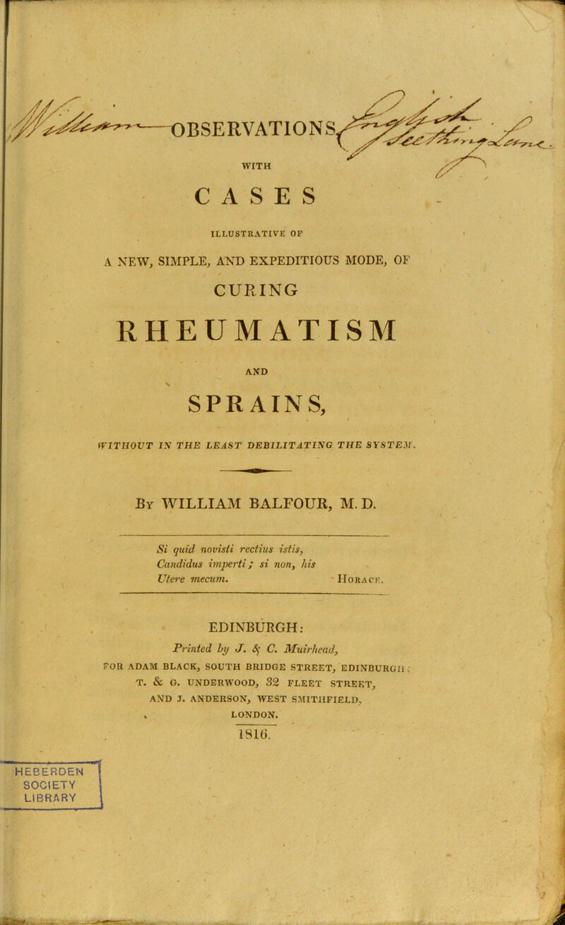 ILLUSTRATIVE OF A NEW, SIMPLE, AND EXPEDITIOUS MODE, OF CURING RHEUMATISM AND \ SPRAINS, , l WITHOUT IN THE LEAST DEBILITATING THE SYSTEM. By WILLIAM BALFOUR, M. D. Si quid novisti rectius istis, Candidus imperti; si non, his Utere mecum. Horace. EDINBURGH: Printed by J. § C. Muirhead, FOR ADAM BLACK, SOUTH BRIDGE STREET, EDINBURGH T. & G. UNDERWOOD, 32 FLEET STREET, AND J. ANDERSON, WEST SMITIIFIELD, » LONDON. 181(1. J HEBERDEN SOCIETY LIBRARY