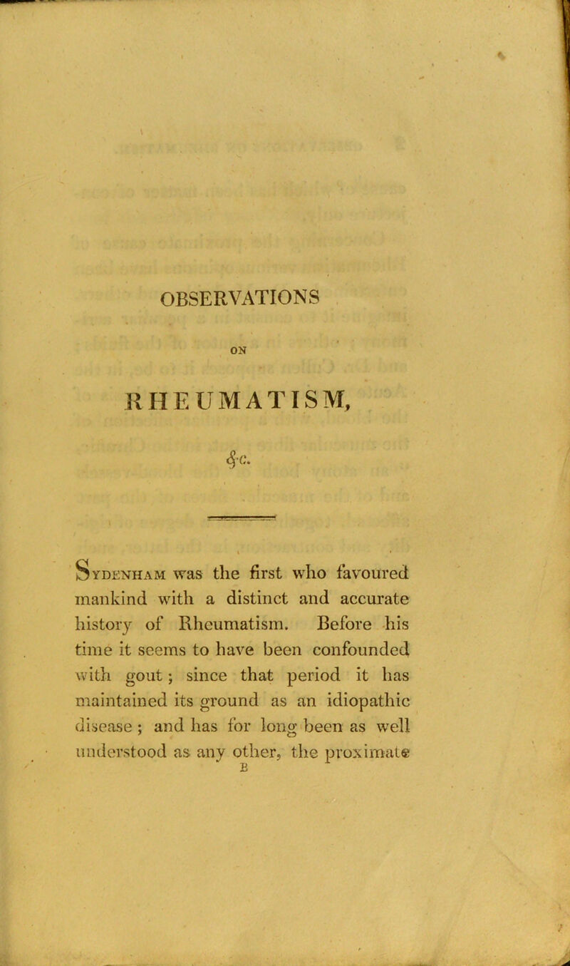 \ OBSERVATIONS ON RHEUMATISM, §C. Sydenham was the first who favoured mankind with a distinct and accurate history of Rheumatism. Before his time it seems to have been confounded with gout; since that period it has maintained its ground as an idiopathic disease ; and has for long been as well understood as any other, the proximate