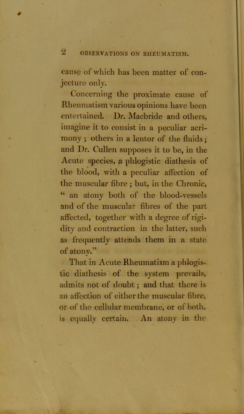 cause of which has been matter of con- jecture only. Concerning the proximate cause of Rheumatism various opinions have been entertained. Dr. Macbride and others, imagine it to consist in a peculiar acri- mony ; others in a lentor of the fluids; and Dr. Cullen supposes it to be, in the Acute species, a phlogistic diathesis of the blood, with a peculiar affection of the muscular fibre ; but, in the Chronic, “ an atony both of the blood-vessels and of the muscular fibres of the part affected, together with a degree of rigi- dity and contraction in the latter, such as frequently attends them in a state of atonv.” J That in Acute Rheumatism a phlogis- tic diathesis of the system prevails, admits not of doubt; and that there is an affection of either the muscular fibre, or of the cellular membrane, or of both, is equally certain. An atony in the