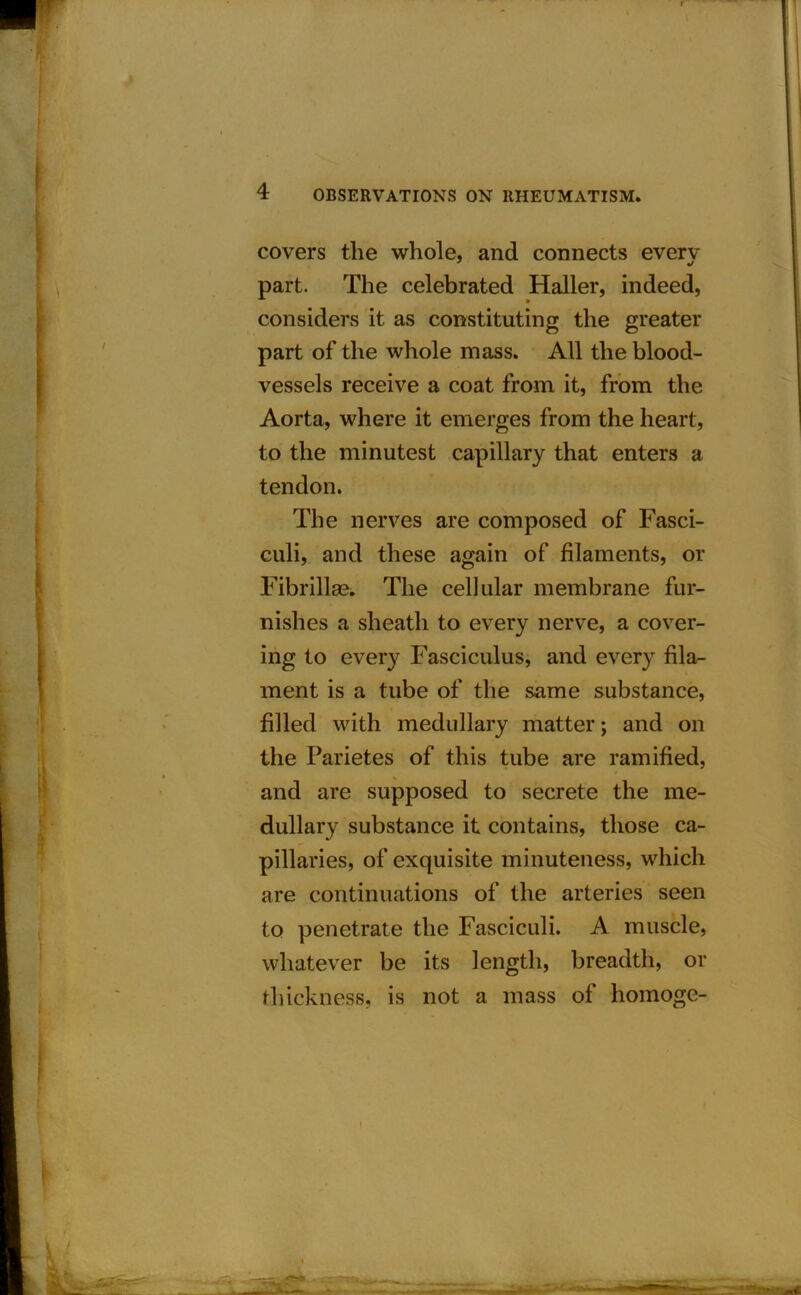 covers the whole, and connects every part. The celebrated Haller, indeed, considers it as constituting the greater part of the whole mass. All the blood- vessels receive a coat from it, from the Aorta, where it emerges from the heart, to the minutest capillary that enters a tendon. The nerves are composed of Fasci- culi, and these again of filaments, or Fibrillm. The cellular membrane fur- nishes a sheath to every nerve, a cover- ing to every Fasciculus, and every fila- ment is a tube of the same substance, filled with medullary matter; and on the Parietes of this tube are ramified, and are supposed to secrete the me- dullary substance it contains, those ca- pillaries, of exquisite minuteness, which are continuations of the arteries seen to penetrate the Fasciculi. A muscle, whatever be its length, breadth, or thickness, is not a mass of homoge- l