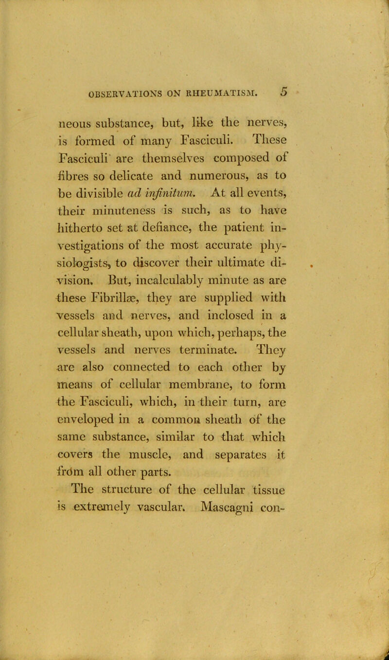 OBSERVATIONS ON RHEUMATISM. 5 I neous substance, but, like the nerves, is formed of many Fasciculi. These Fasciculi are themselves composed of fibres so delicate and numerous, as to be divisible ad infinitum. At all events, their minuteness is such, as to have hitherto set at defiance, the patient in- vestigations of the most accurate phy- siologists, to discover their ultimate di- vision, But, incalculably minute as are these Fibrillse, they are supplied with vessels and nerves, and inclosed in a cellular sheath, upon which, perhaps, the vessels and nerves terminate. They are also connected to each other by means of cellular membrane, to form the Fasciculi, which, in their turn, are enveloped in a common sheath of the same substance, similar to that which covers the muscle, and separates it from all other parts. The structure of the cellular tissue is extremely vascular. Mascagni con- i