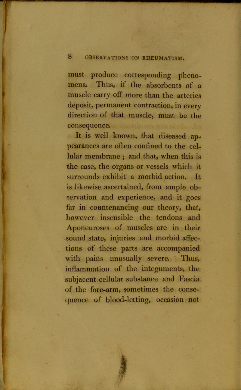 must produce corresponding pheno- mena. Thus, if the absorbents of a muscle carry off more than the arteries deposit, permanent contraction, in every direction of that muscle, must be the consequence. It is well known, that diseased ap- pearances are often confined to the cel- lular membrane ; and that, when this is the case, the organs or vessels which it surrounds exhibit a morbid action. It is likewise ascertained, from ample ob- servation and experience, and it goes far in countenancing our theory, that, however insensible the tendons and Aponeuroses of muscles are in their sound state, injuries and morbid affec- tions of these parts are accompanied with pains unusually severe. Thus, inflammation of the integuments, the subjacent cellular substance and Fascia of the fore-arm, sometimes the conse- quence of blood-letting, occasion not
