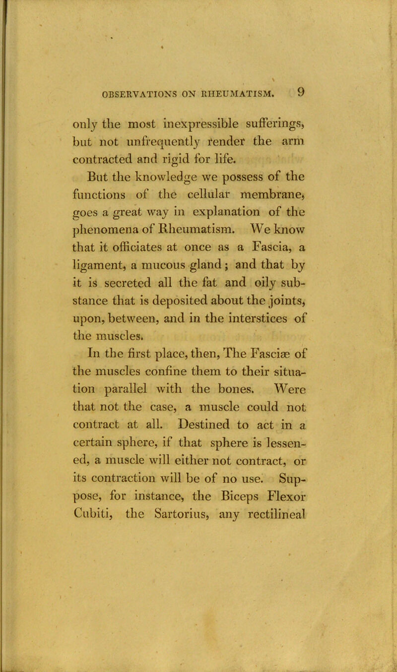 only the most inexpressible sufferings, but not unfrequently render the arm contracted and rigid for life. But the knowledge we possess of the functions of the cellular membrane, goes a great way in explanation of the phenomena of Rheumatism. We know that it officiates at once as a Fascia, a ligament, a mucous gland; and that by it is secreted all the fat and oily sub- stance that is deposited about the joints, upon, between, and in the interstices of the muscles* In the first place, then, The Fasciae of the muscles confine them to their situa- tion parallel with the bones. Were that not the case, a muscle could not contract at all. Destined to act in a certain sphere, if that sphere is lessen- ed, a muscle will either not contract, or its contraction will be of no use. Sup- pose, for instance, the Biceps Flexor Cubiti, the Sartorius, any rectilineal