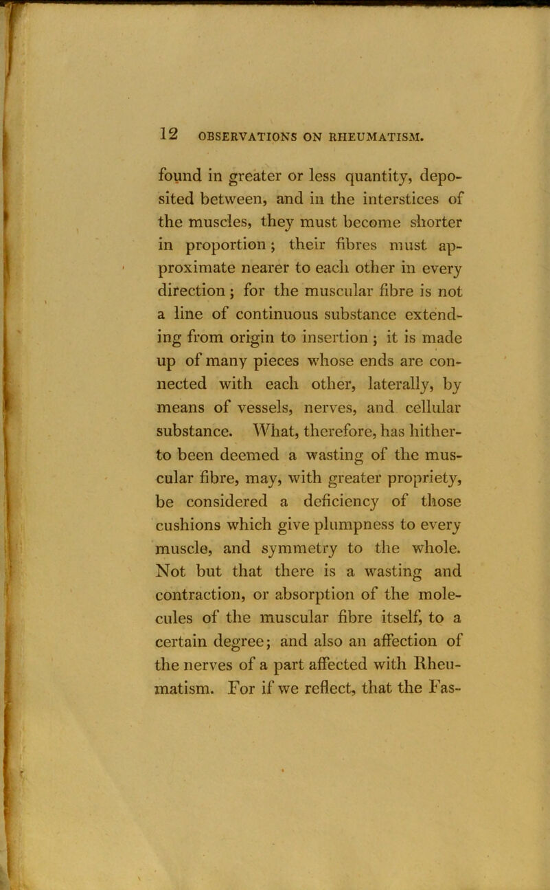 m 12 OBSERVATIONS ON RHEUMATISM. found in greater or less quantity, depo- sited between, and in the interstices of the muscles, they must become shorter in proportion; their fibres must ap- proximate nearer to each other in every direction; for the muscular fibre is not a line of continuous substance extend- ing from origin to insertion ; it is made up of many pieces whose ends are con- nected with each other, laterally, by means of vessels, nerves, and cellular substance. What, therefore, has hither- to been deemed a wasting of the mus- cular fibre, may, with greater propriety, be considered a deficiency of those cushions which give plumpness to every muscle, and symmetry to the whole. Not but that there is a wasting and contraction, or absorption of the mole- cules of the muscular fibre itself, to a certain degree; and also an affection of the nerves of a part affected with Rheu- matism. For if we reflect, that the Fas- f