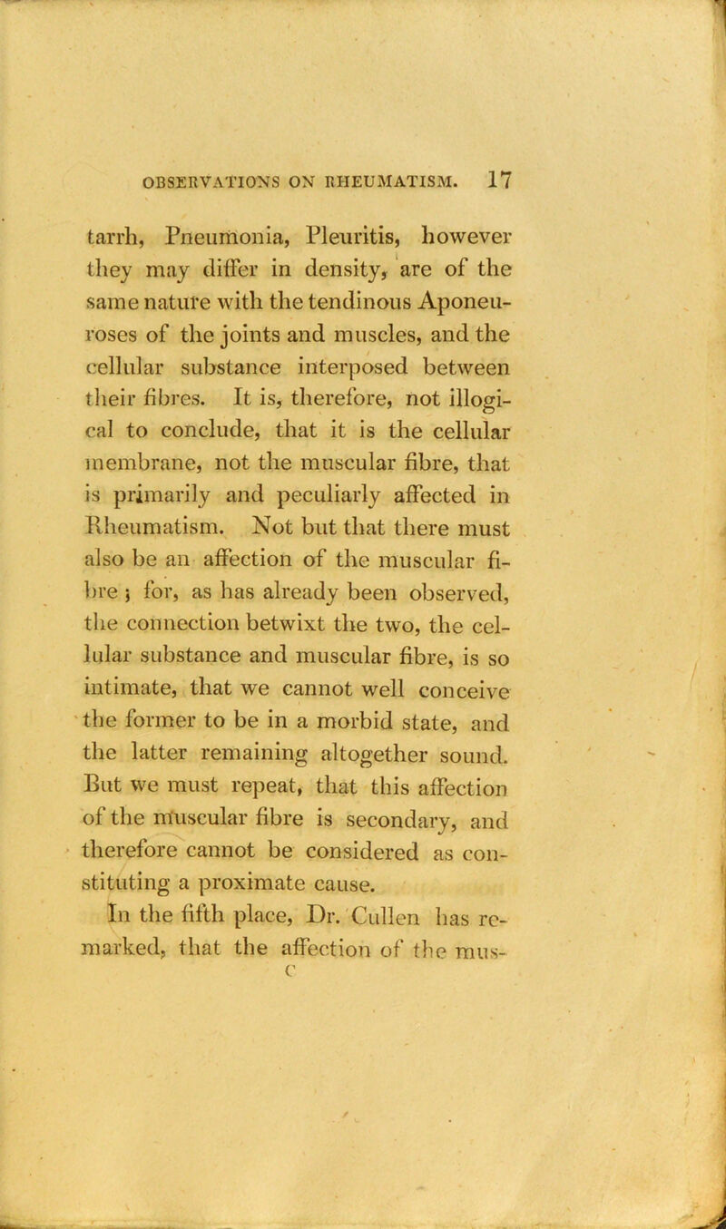 tarrb, Pneumonia, Pleuritis, however they may differ in density, are of the same nature with the tendinous Aponeu- roses of the joints and muscles, and the cellular substance interposed between their fibres. It is, therefore, not illogi- cal to conclude, that it is the cellular membrane, not the muscular fibre, that is primarily and peculiarly affected in Rheumatism. Not but that there must also be an affection of the muscular fi- bre } for, as has already been observed, the connection betwixt the two, the cel- lular substance and muscular fibre, is so intimate, that we cannot well conceive the former to be in a morbid state, and the latter remaining altogether sound. But we must repeat, that this affection of the muscular fibre is secondary, and therefore cannot be considered as con- stituting a proximate cause. In the fifth place, Dr. Cullen lias re- marked, that the affection of the mus- c