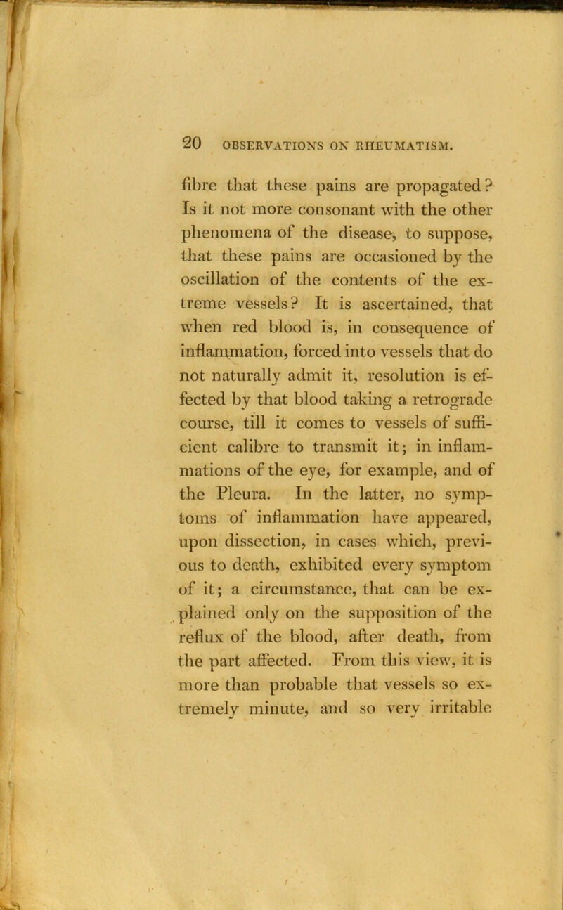 \ 20 OBSERVATIONS ON RHEUMATISM. fibre that these pains are propagated? Is it not more consonant with the other phenomena of the disease, to suppose, that these pains are occasioned by the oscillation of the contents of the ex- treme vessels? It is ascertained, that when red blood is, in consequence of inflammation, forced into vessels that do not naturally admit it, resolution is ef- fected by that blood taking a retrograde course, till it comes to vessels of suffi- cient calibre to transmit it; in inflam- mations of the eye, for example, and of the Pleura. In the latter, no symp- toms of inflammation have appeared, upon dissection, in cases which, previ- ous to death, exhibited every symptom of it; a circumstance, that can be ex- plained only on the supposition of the reflux of the blood, after death, from the part affected. From this view, it is more than probable that vessels so ex- tremely minute, and so very irritable