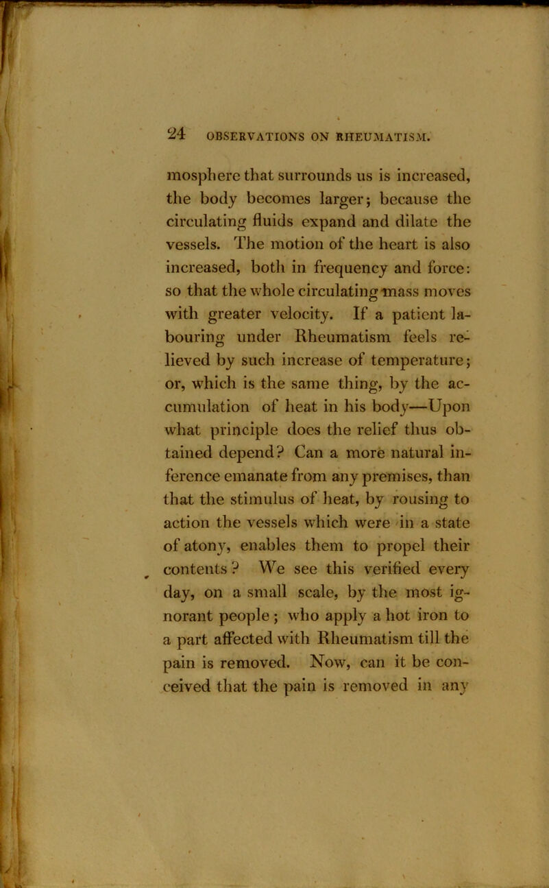 mosphere that surrounds us is increased, the body becomes larger; because the circulating fluids expand and dilate the vessels. The motion of the heart is also increased, both in frequency and force: so that the whole circulating mass moves with greater velocity. If a patient la- bouring under Rheumatism feels re- lieved by such increase of temperature; or, which is the same thing, by the ac- cumulation of heat in his body—Upon what principle does the relief thus ob- tained depend? Can a more natural in- ference emanate from any premises, than that the stimulus of heat, by rousing to action the vessels which were in a state of atony, enables them to propel their contents ? We see this verified every day, on a small scale, by the most ig- norant people ; who apply a hot iron to a part affected with Rheumatism till the pain is removed. Now, can it be con- ceived that the pain is removed in any