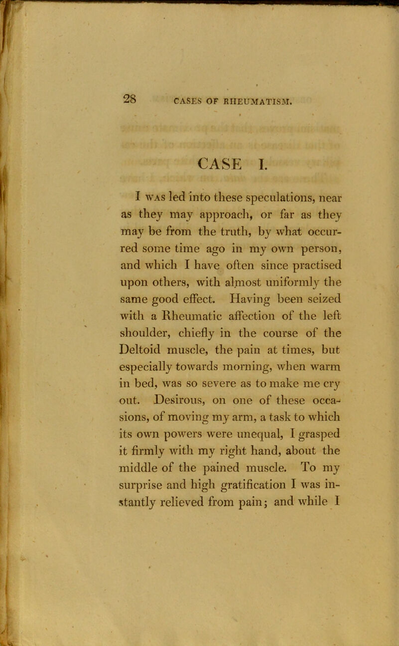 CASE I. I was led into these speculations, near as they may approach, or far as they may be from the truth, by what occur- red some time ago in my own person, and which I have often since practised upon others, with almost uniformly the same good effect. Having been seized with a Rheumatic affection of the left shoulder, chiefly in the course of the Deltoid muscle, the pain at times, but especially towards morning, when warm in bed, was so severe as to make me cry out. Desirous, on one of these occa- sions, of moving my arm, a task to which its own powers were unequal, I grasped it firmly with my right hand, about the middle of the pained muscle. To my surprise and high gratification I was in- stantly relieved from pain; and while I